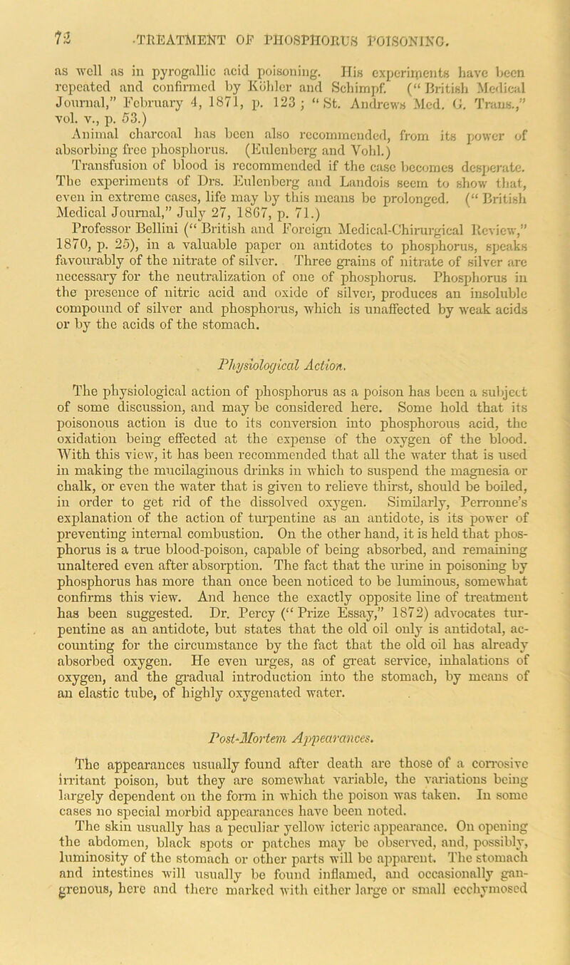 as well as in pyrogallic acid poisoning. His experiments have been repeated and confirmed by Kohler and Schimpf. (“ British Medical Journal,” February 4, 1871, p. 123; “St. Andrews Med. G. Trans.,” vol. v., p. 53.) Animal charcoal has been also recommended, from its power of absorbing free phosphorus. (Eulenberg and Void.) Transfusion of blood is recommended if the case becomes desperate. The experiments of Drs. Eulenberg and Landois seem to show that, even in extreme cases, life may by this means be prolonged. (“ British Medical Journal,” July 27, 18G7, p. 71.) Professor Bellini (“ British and Foreign Medical-Chirurgical Review,” 1870, p. 25), in a valuable paper on antidotes to phosphorus, speaks favourably of the nitrate of silver. Three grains of nitrate of silver arc necessary for the neutralization of one of phosphorus. Phosphorus in the presence of nitric acid and oxide of silver, produces an insoluble compound of silver and phosphorus, which is unaffected by weak acids or by the acids of the stomach. Physiological Action. The physiological action of phosphorus as a poison has been a subject of some discussion, and may be considered here. Some hold that its poisonous action is due to its conversion into phosphorous acid, the oxidation being effected at the expense of the oxygen of the blood. With this view, it has been recommended that all the water that is used in making the mucilaginous drinks in which to suspend the magnesia or chalk, or even the water that is given to relieve thirst, should be boiled, in order to get rid of the dissolved oxygen. Similarly, Perronne’s explanation of the action of turpentine as an antidote, is its power of preventing internal combustion. On the other hand, it is held that phos- phorus is a true blood-poison, capable of being absorbed, and remaining unaltered even after absorption. The fact that the mine in poisoning by phosphorus has more than once been noticed to be luminous, somewhat confirms this view. And hence the exactly opposite line of treatment has been suggested. Dr. Percy (“ Prize Essay,” 1872) advocates tur- pentine as an antidote, but states that the old oil only is antidotal, ac- counting for the circumstance by the fact that the old oil has already absorbed oxygen. He even urges, as of great service, inhalations of oxygen, and the gradual introduction into the stomach, by means of an elastic tube, of highly oxygenated water. Post-Mortem Appearances. The appearances usually found after death are those of a corrosive irritant poison, but they are somewhat variable, the variations being largely dependent on the form in which the poison was taken. In some cases no special morbid appearances have been noted. The skin usually has a peculiar yellow icteric appearance. On opening the abdomen, black spots or patches may be observed, and, possibly, luminosity of the stomach or other parts will be apparent. The stomach and intestines will usually be found inflamed, and occasionally gan- grenous, here and there marked with either large or small ecchymosed