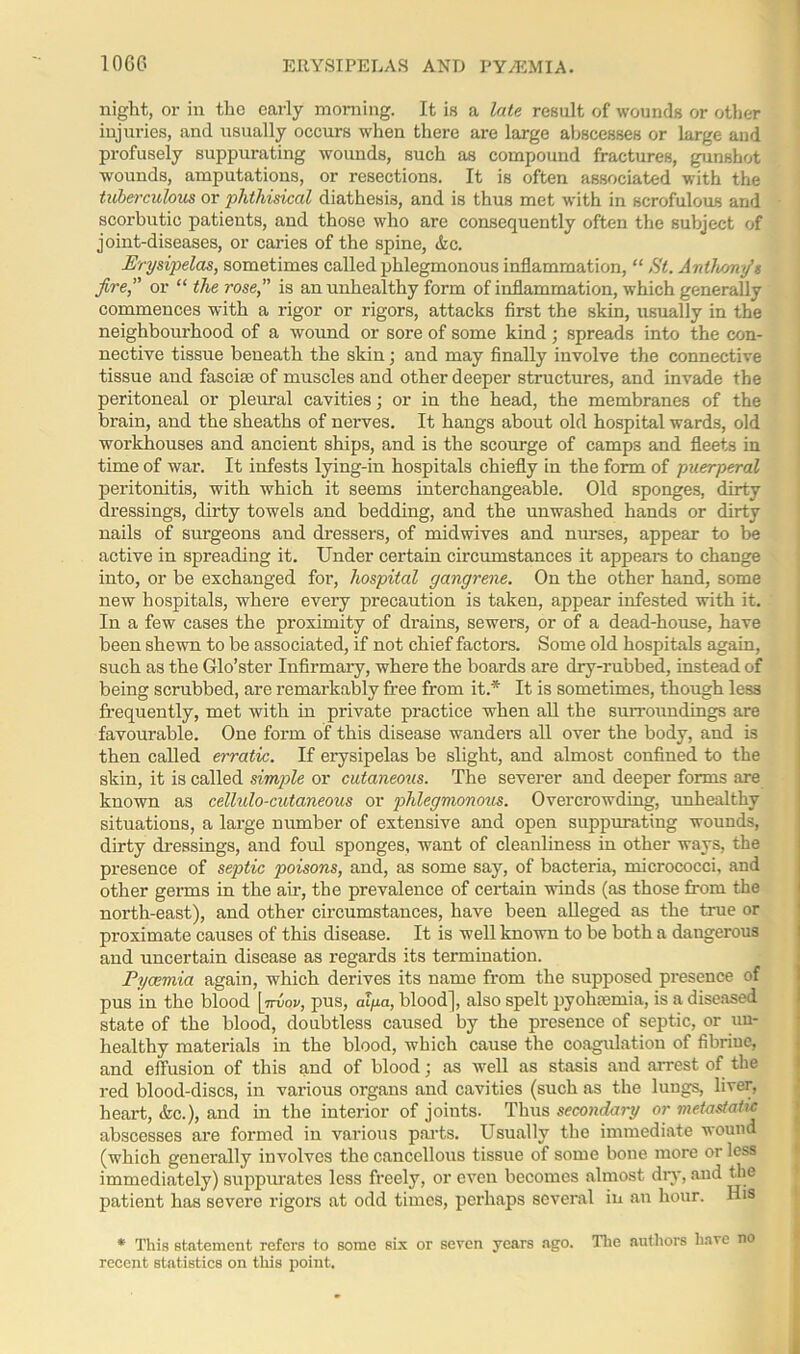 1060 ERYSIPELAS AND PYA5MIA. night, or in the early morning. It is a late result of wounds or other injuries, and usually occurs when there are large abscesses or large and profusely suppurating wounds, such as compound fractures, gunshot wounds, amputations, or resections. It is often associated with the tuberculous or phthisical diathesis, and is thus met with in scrofulous and scorbutic patients, and those who are consequently often the subject of joint-diseases, or caries of the spine, Ac. Erysipelas, sometimes called phlegmonous inflammation, “ St. Anihoirtfs fire,” or “ the rose,” is an unhealthy form of inflammation, which generally commences with a rigor or rigors, attacks first the skin, usually in the neighbourhood of a wound or sore of some kind; spreads into the con- nective tissue beneath the skin; and may finally involve the connective tissue and fascise of muscles and other deeper structures, and invade the peritoneal or pleural cavities; or in the head, the membranes of the brain, and the sheaths of nerves. It hangs about old hospital wards, old workhouses and ancient ships, and is the scourge of camps and fleets iu time of war. It infests lying-in hospitals chiefly in the form of puerperal peritonitis, with which it seems interchangeable. Old sponges, dirty dressings, dirty towels and bedding, and the unwashed hands or dirty nails of surgeons and dressers, of midwives and nurses, appear to be active in spreading it. Under certain circumstances it appeal's to change into, or be exchanged foi’, hospital gangrene. On the other hand, some new hospitals, where every precaution is taken, appear infested with it. In a few cases the proximity of drains, sewers, or of a dead-house, have been shewn to be associated, if not chief factors. Some old hospitals again, such as the Glo’ster Infirmary, where the boards are dry-rubbed, instead of being scrubbed, are remarkably free from it.* It is sometimes, though less frequently, met with in private practice when all the surroundings are favourable. One form of this disease wanders all over the body, and is then called erratic. If erysipelas be slight, and almost confined to the skin, it is called simple or cutaneous. The severer and deeper forms are known as cellulo-cutaneous or phlegmonous. Overcrowding, unhealthy situations, a large number of extensive and open suppurating wounds, dirty dressings, and foul sponges, want of cleanliness in other ways, the presence of septic poisons, and, as some say, of bacteria, micrococci, and other germs in the air, the prevalence of certain winds (as those from the north-east), and other circumstances, have been alleged as the true or proximate causes of this disease. It is well known to be both a dangerous and uncertain disease as regards its termination. Pyaemia again, which derives its name from the supposed presence of pus in the blood [irvov, pus, alga, blood], also spelt pyohoemia, is a diseased state of the blood, doubtless caused by the presence of septic, or un- healthy materials in the blood, which cause the coagulation of fibriue, and effusion of this and of blood; as well as stasis and arrest of the red blood-discs, in various organs and cavities (such as the lungs, liver, heart, Ac.), and in the interior of joints. Thus secondary or metastatic abscesses are formed iu various parts. Usually the immediate wound (which generally involves the cancellous tissue of some bone more or less immediately) suppurates less freely, or even becomes almost dry, and the patient has severe rigors at odd times, perhaps several in an hour. His * This statement refers to some six or seven years ago. The authors have no recent statistics on this point.