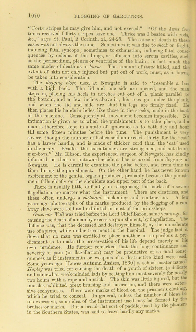 “Forty stripes he may give him, and not exceed.” “Of the Jews five times received I forty stripes save one. Thrice was I beaten with rods &c.,” says St. Paul, 2 Corinth, xi., 24-25. The cause of death in these cases was not always the same. Sometimes it was due to shock or fright, inducing fatal syncope; sometimes to exhaustion, inducing fatal conse- quences by oedema of the lungs, or effusion into serous cavities, such as the pericardium, pleurae or ventricles of the brain; in fact, much the same modes of death as in burns. The amount of tissue killed, and the extent of skin not only injured but put out of work, must, as in bums, be taken into consideration. The flogging block used at Newgate is said to “resemble a box with a high back. The lid and one side are opened, and the man steps in, placing his heels in notches cut out of a plank parallel to the bottom, and a few inches above it; his toes go under the plank, and when the lid and side are shut his legs are firmly fixed. He then places his hands in holes, like those in the stocks, made in the back of the machine. Consequently all movement becomes impossible. No intimation is given as to when the punishment is to take place, and a man is therefore kept in a state of ignorance as to both day and hour till some fifteen minutes before the time. The punishment is very severe, though the number of lashes seldom exceeds thirty, for the ‘ cat ’ has a larger handle, and is made of thicker cord than the ‘cat’ used in the army. Besides, the executioners are strong men, and not drum- mer-boys.” Mi-. Gibson, the experienced surgeon of Newgate, has kindly informed us that no untoward accident has occurred from flogging at Newgate. He is careful to examime the pulse before, and from time to time during the punishment. On the other hand, he has never known excitement of the genital organs produced, probably because the punish- ment falls chiefly on the shoulders and upper part of the back. There is usually little difficulty in recognising the marks of a severe flagellation, no matter what the instrument. There are cicatrices, and these often undergo a cheloidal thickening and contraction. A few years ago photographs of the marks produced by the flogging of a run- away slave were sold and exhibited in most of the print-shops. Governor Wall was tried before the Lord Chief Baron, some years ago, for causing the death of a man by excessive punishment, by flagellation. The defence was, that the deceased had destroyed himself, by the immoderate use of spirits, while under treatment in the hospital. The judge laid it down that no man was entitled to place another in so perilous a pre- dicament as to make the preservation of his life depend merely on his own prudence, He further remarked that the long continuance and severity of pain (in flagellation) may be productive of as fatal conse- quences as if instruments or weapons of a destructive kind were used. Some years ago [Lewes Autumn Assizes, 1860] a school-master named Hopley was tried for causing the death of a youth of sixteen (a delicate and somewhat weak-minded lad) by beating him most severely for nearly two hours with a rope and a stick. The skin was little injured, but the muscles exhibited great bruising and laceration, and there were exten- sive ecchymoses. There were marks of blood on the prisoner’s clothing, which he tried to conceal. In general, unless the number of blows be too excessive, some idea of the instrument used may be formed by® bruises or marks. But a broad flat sort of paddle, used by the plan ers in the Southern States, was said to leave hardly any marks.