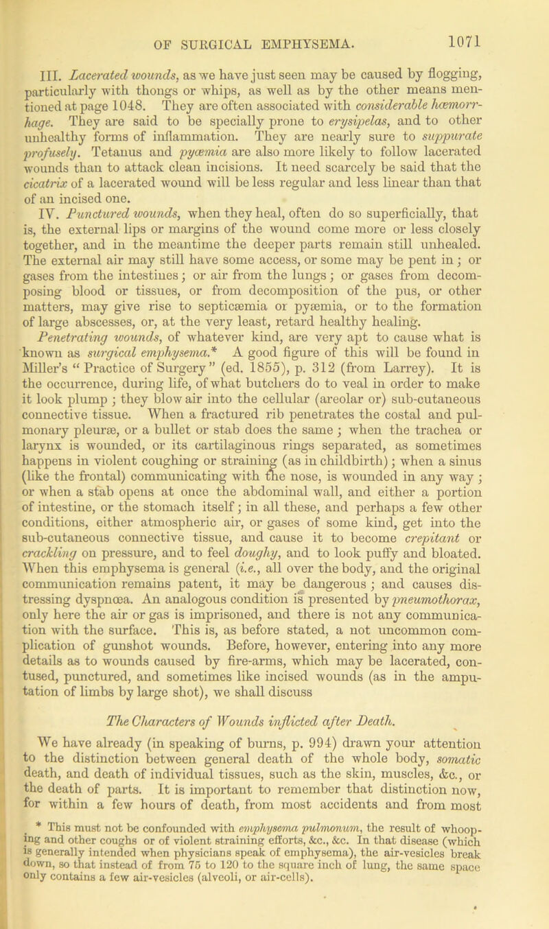 III. Lacerated wounds, as we have just seen may be caused by flogging, particularly with thongs or whips, as well as by the other means men- tioned at page 1048. They are often associated with considerable haemorr- hage. They are said to be specially prone to erysipelas, and to other unhealthy forms of inflammation. They are nearly sure to suppurate profusely. Tetanus and pyaemia are also more likely to follow lacerated wounds than to attack clean incisions. It need scarcely be said that the cicatrix of a lacerated wound will be less regular and less linear than that of an incised one. IV. Punctured wounds, when they heal, often do so superficially, that is, the external lips or margins of the wound come more or less closely together, and in the meantime the deeper parts remain still unhealed. The external air may still have some access, or some may be pent in; or gases from the intestines; or air from the lungs ; or gases from decom- posing blood or tissues, or from decomposition of the pus, or other matters, may give rise to septicaemia or pyaemia, or to the formation of large abscesses, or, at the very least, retard healthy healing. Penetrating wounds, of whatever Icind, are very apt to cause what is known as surgical emphysema* A good figure of this will be found in Miller’s “Practice of Surgery” (ed. 1855), p. 312 (from Larrey). It is the occurrence, during life, of what butchers do to veal in order to make it look plump ; they blow air into the cellular (areolar or) sub-cutaneous connective tissue. When a fractured rib penetrates the costal and pul- monary pleurse, or a bullet or stab does the same ; when the trachea or larynx is wounded, or its cartilaginous rings separated, as sometimes happens in violent coughing or straining (as in childbirth); when a sinus (like the frontal) communicating with the nose, is wounded in any way ; or when a stab opens at once the abdominal wall, and either a portion of intestine, or the stomach itself; in all these, and perhaps a few other conditions, either atmospheric air, or gases of some kind, get into the sub-cutaneous connective tissue, and cause it to become crepitant or crackling on pressure, and to feel doughy, and to look puffy and bloated. When this emphysema is general (i.e., all over the body, and the original communication remains patent, it may be dangerous ; and causes dis- tressing dyspnoea. An analogous condition is presented by pneumothorax, only here the air or gas is imprisoned, and there is not any communica- tion with the surface. This is, as before stated, a not uncommon com- plication of gunshot wounds. Before, however, entering into any more details as to wounds caused by fire-arms, which may be lacerated, con- tused, punctured, and sometimes like incised wounds (as in the ampu- tation of limbs by large shot), we shall discuss The Characters of Wounds inflicted after Death. We have already (in speaking of burns, p. 994) drawn your attention to the distinction between general death of the whole body, somatic death, and death of individual tissues, such as the skin, muscles, &c., or the death of parts. It is important to remember that distinction now, for within a few hours of death, from most accidents and from most * This must not be confounded with emphysema pulmonum, the result of whoop- ing and other coughs or of violent straining efforts, &c., &c. In that disease (which is generally intended when physicians speak of emphysema), the air-vesicles break down, so that instead of from 75 to 120 to the square inch of lung, the same space only contains a few air-vesicles (alveoli, or air-cells).