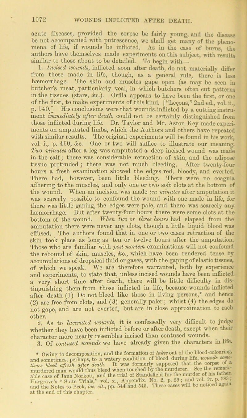 acute diseases, provided the corpse be fairly young, and the disease be not accompanied with putrescence, we shali get many of the pheno- mena of life, if wounds be inflicted. As in the case of bums, the authors have themselves made experiments on this subject, with results similar to those about to be detailed. To begin with— 1. Incised wounds, inflicted soon after death, do not materially differ from those made in life, though, as a general rule, there is less haemorrhage. The skin and muscles gape open (as may be seen in butcher’s meat, particularly veal, in which butchers often cut patterns in the tissues (stars, &c.). Orfila appears to have been the first, or one of the first, to make experiments of this kind. [“Lecons,” 2nd ed., vol. iL, p. 540.] His conclusions were that wounds-inflicted by a cutting instru- ment immediately after death, could not be certainly distinguished from those inflicted during life. Dr. Taylor and Mr. Aston Key made experi- ments on amputated limbs, which the Authors and others have repeated with similar results. The original experiments will be found in his work, vol. i., p. 460, &c. One or two will suffice to illustrate our meaning. Two minutes after a leg was amputated a deep incised wound was made in the calf; there was considerable retraction of skin, and the adipose tissue protruded ; there was not much bleeding. After twenty-four hours a fresh examination showed the edges red, bloody, and everted. There had, however, been little bleeding. There were no coagula adhering to the muscles, and only one or two soft clots at the bottom of the wound. When an incision was made ten minutes after amputation it was scarcely possible to confound the wound with one made in life, for there was little gaping, the edges were pale, and there was scarcely any haemorrhage. But after twenty-four hours there were some clots at the bottom of the wound. When two or three hours had elapsed from the amputation there were never any clots, though a little liquid blood was effused. The authors found that in one or two cases retraction of the skin took place as long as ten or twelve hours after the amputation. Those who are familiar with post-mortem examinations will not confound the rebound of skin, muscles, &c., which have been rendered tense by accumulations of dropsical fluid or gases, with the gaping of elastic tissues, of which we speak. We are therefore warranted, both by experience and experiments, to state that, unless incised wounds have been inflicted a very short time after death, there will be little difficulty in dis- tinguishing them from those inflicted in life, because wounds inflicted after death (1) Do not bleed like those in living persons,* and hence (2) are free from clots, and (3) generally paler; whilst (4) the edges do not gape, and are not everted, but are in close approximation to each other. 2. As to lacerated wounds, it is confessedly very difficult to judge whether they have been inflicted before or after death, except when their character more nearly resembles incised than contused wounds. 3. Of contused wounds we have already given the characters in life. * Owing to decomposition, and the formation of lakes out of the blood-colouring, and sometimes, perhaps, to a watery condition of blood during life, wounds some- times bleed afresh after death. It was formerly supposed that the corpse ot a murdered man would thus bleed when touched by the murderer. See tbe remark- able case of Jane Norkott, and the trial of Standsfield for the minder of Ins father. Hargrave’s “State Trials,” vol. x., Appendix, No. 2, p. 29; and^ol. iv. P- ' and the Notes to Beck, toe. cit., pp. 544 and 545. Ihesc cases will be noticei ag at the end of this chapter.