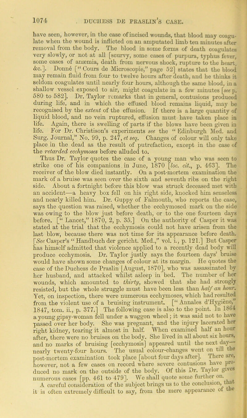 have seen, however, in the case of incised wounds, that blood may coagu- late when the wound is inflicted on an amputated limb ten minutes after removal from the body. The blood in some forms of death coagulates very slowly, or not at all [scurvy, some cases of purpura, typhus fever, some cases of anaemia, death from nervous shock, rupture to the heart, &c.]. Donne [“ Cours de Microscopic,” page 52] states that the blood may remain fluid from four to twelve hours after death, and he thinks it seldom coagulates until nearly four hours, although the same blood, in a shallow vessel exposed to air, might coagulate in a few minutes [*eep. 580 to 582], Dr. Taylor remarks that in general, contusions produced during life, and in which the effused blood remains liquid, may be recognised by the extent of the effusion. If there is a large quantity of liquid blood, and no vein ruptured, effusion must have taken place in life. Again, there is swelling of parts if the blows have been given in life. For Dr. Christison’s experiments see the “ Edinburgh Med. and Slug. Journal,” No. 99, p. 247,etseq. Changes of colour will only take place in the dead as the result of putrefaction, except in the case of the retarded ecchymoses before alluded to. Thus Dr. Taylor quotes the case of a young man who was seen to strike one of his companions in June, 1870 [loc. cit., p. 463]. The receiver of the blow died instantly. On a post-mortem examination the mark of a bruise was seen over the sixth and seventh ribs on the right side. About a fortnight before this blow was struck deceased met with an accident—a heavy box fell on his right side, knocked him senseless and nearly killed him. Dr. Guppy of Falmouth, who reports the case, says the question was raised, whether the ecchymosed mark on the side was owing to the blow just before death, or to the one fourteen days before. [“ Lancet,” 1870, 2, p. 35.] On the authority of Casper it was stated at the trial that the ecchymosis could not have arisen from the last blow, because there was not time for its appearance before death. [See Casper’s “ Handbuch der gericht. Med.,” vol. i., p. 121.] But Casper has himself admitted that violence applied to a recently dead body will produce ecchymosis. Dr. Taylor justly says the fourteen days’ bruise would have shown some changes of colour at its margin. He quotes the case of the Duchess de Praslin [August, 1870], who was assassinated by her husband, and attacked whilst asleep in bed. The number of her wounds, which amounted to thirty, showed that she had strongly resisted, but the whole struggle must have been less than half an hour. Yet, on inspection, there were numerous ecchymoses, which had resulted from the violent use of a bruising instrument. [“ Annales d’Hygiene,” 1847, tom. ii., p. 377.] The following case is also to the point. In 1864 a young gipsy-woman fell under a waggon wheel; it was said not to have passed over her body. She was pregnant, and the injury lacerated her right kidney, tearing it almost in half. When examined half an hour after, there were no bruises on the body. She lived in all about six hours, and no marks of bruising [ecchymosis] appeared until the next day-— nearly twenty-four hours. The usual colour-changes went on till the post-mortem examination took place [about four days after]. There are, however, not a few cases on record where severe contusions have pro- duced no mark on the outside of the body. Of this Dr. layloi gius numerous cases [pp. 461 to 479]. We shall quote some further on. A careful consideration of the subject brings us to the conclusion, t a it is often extremely difficult to say, from the mere appearance of e