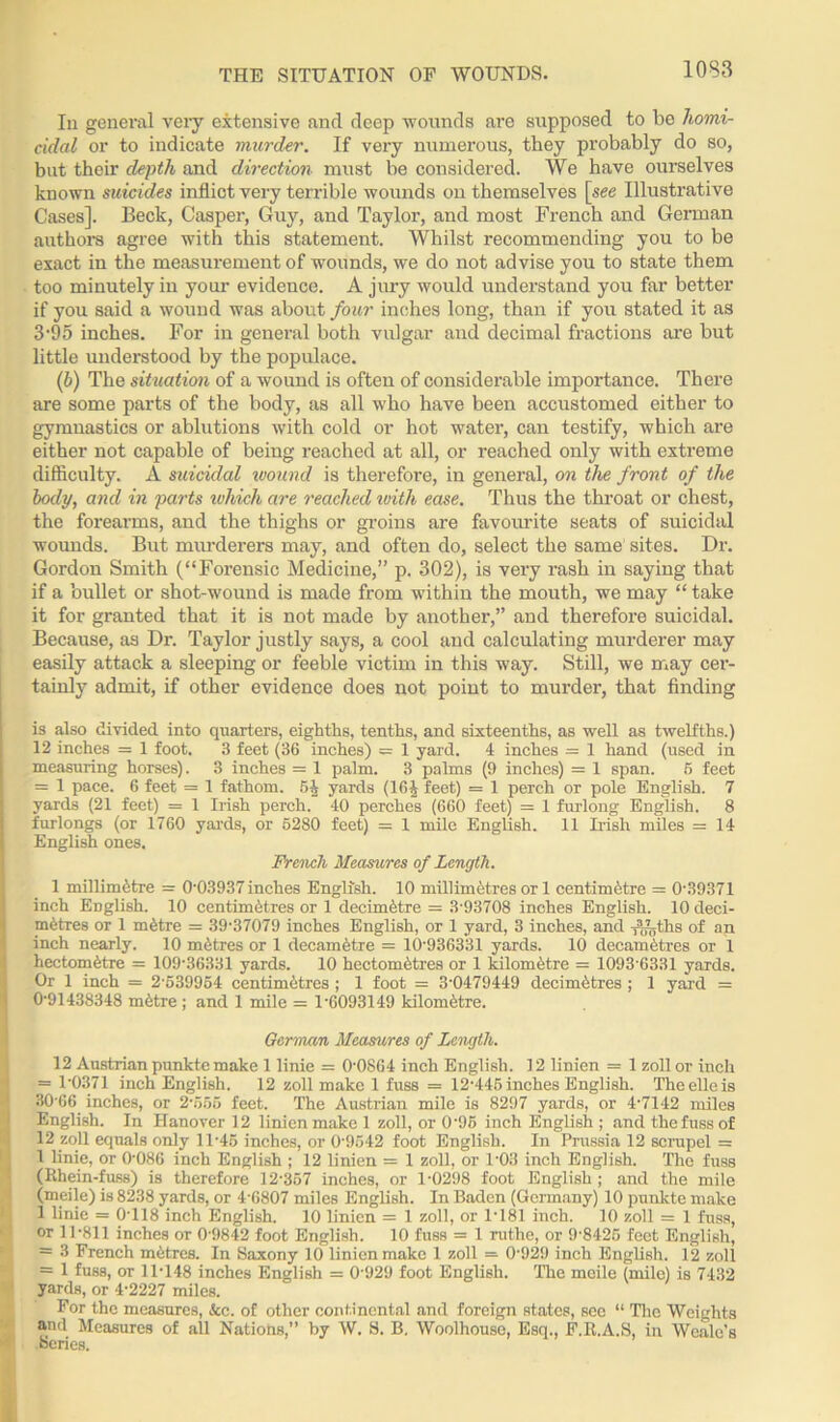 THE SITUATION OF WOUNDS. In general very extensive and deep wounds are supposed to be homi- cidal or to indicate murder. If very numerous, they probably do so, but their depth and direction must be considered. We have ourselves known suicides inflict very terrible wounds on themselves \see Illustrative Cases]. Beck, Casper, Guy, and Taylor, and most French and German authors agree with this statement. Whilst recommending you to be exact in the measurement of wounds, we do not advise you to state them too minutely in your evidence. A jury would understand you far better if you said a wound was about four inches long, than if you stated it as 3'95 inches. For in general both vulgar and decimal fractions arc but little understood by the populace. (b) The situation of a wound is often of considerable importance. There are some parts of the body, as all who have been accustomed either to gymnastics or ablutions with cold or hot water, can testify, which are either not capable of being reached at all, or reached only with extreme difficulty. A suicidal wound is therefore, in general, on the front of the body, and in parts which are reached with ease. Thus the throat or chest, the forearms, and the thighs or groins are favourite seats of suicidal wounds. But murderers may, and often do, select the same sites. Dr. Gordon Smith (“Forensic Medicine,” p. 302), is very rash in saying that if a bullet or shot-wound is made from within the mouth, we may “ take it for granted that it is not made by another,” and therefore suicidal. Because, as Dr. Taylor justly says, a cool and calculating murderer may easily attack a sleeping or feeble victim in this way. Still, we may cer- tainly admit, if other evidence does not point to murder, that finding is also divided into quarters, eighths, tenths, and sixteenths, as well as twelfths.) 12 inches = 1 foot. 3 feet (36 inches) — 1 yard. 4 inches = 1 hand (used in measuring horses). 3 inches = 1 palm. 3 palms (9 inches) = 1 span. 6 feet = 1 pace. 6 feet = 1 fathom. 54 yards (16J feet) = 1 perch or pole English. 7 yards (21 feet) = 1 Irish perch. 40 perches (660 feet) = 1 furlong English. 8 furlongs (or 1760 yards, or 5280 feet) = 1 mile English. 11 Irish miles = 14 English ones. French Measures of Length. 1 millimetre = 0-03937inches English. 10 millimetres or 1 centimetre = 0-39371 inch English. 10 centimetres or 1 decimetre = 3-93708 inches English. 10 deci- metres or 1 metre = 39-37079 inches English, or 1 yard, 3 inches, and Anyths of an inch nearly. 10 metres or 1 decametre = 10-936331 yards. 10 decametres or 1 hectometre = 109-36331 yards. 10 hectometres or 1 kilometre = 1093-6331 yards. Or 1 inch = 2-539954 centimetres ; 1 foot = 3-0479449 decimetres ; 1 yard = 0-91438348 metre; and 1 mile = 1-6093149 kilometre. German Measures of Length. 12 Austrian punkte make 1 linie = 0-0864 inch English. 12 linien = 1 zoll or inch = 1-0371 inch English. 12 zoll make 1 fuss = 12-445 inches English. Theelleis 30-66 inches, or 2-555 feet. The Austrian mile is 8297 yards, or 4-7142 miles English. In Hanover 12 linien make 1 zoll, or 0'95 inch English ; and the fuss of 12 zoll equals only 11-45 inches, or 0-9542 foot English. In Prussia 12 scrupel = 1 linie, or 0-086 inch English ; 12 linien = 1 zoll, or 1-03 inch English. The fuss (Rhein-fuss) is therefore 12-357 inches, or 1-0298 foot English ; and the mile (meile) is 8238 yards, or 4-6807 miles English. In Baden (Germany) 10 punkte make 1 linie = 0-118 inch English. 10 linien = 1 zoll, or 1-181 inch. 10 zoll = 1 fuss, or 11-811 inches or 0-9842 foot English. 10 fuss = 1 rathe, or 9-8425 feet English, = 3 French metres. In Saxony 10 linien make 1 zoll = 0-929 inch English. 12 zoll = 1 fuss, or 11-148 inches English = 0'929 foot English. The meile (mile) is 7432 yards, or 4-2227 miles. For the measures, &c. of other continental and foreign states, see “ The Weights Sand Measures of all Natiohs,” by W. S. B. Woolhouse, Esq., F.R.A.S, in Weale’s I beries.
