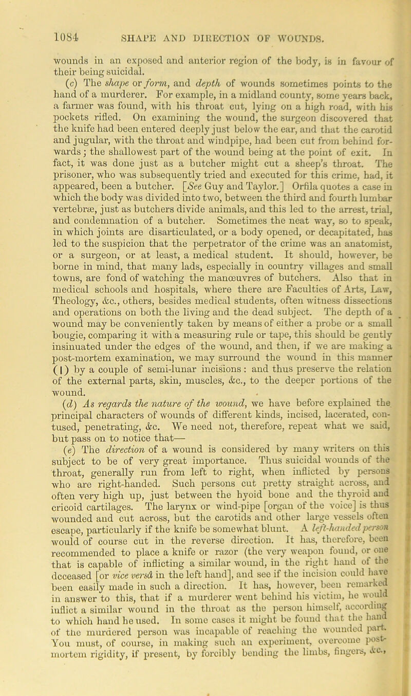 wounds in an exposed and anterior region of the body, is in favour of their being suicidal. (c) The shape or form, and depth of wounds sometimes points to the hand of a murderer. For example, in a midland county, some years back, a farmer was found, with his throat cut, lying on a high road, with his pockets rifled. On examining the wound, the surgeon discovered that the knife had been entered deeply just below the ear, and that the carotid and jugular, with the throat and windpipe, had been cut from behind for- wards ; the shallowest part of the wound being at the point of exit. In fact, it was done just as a butcher might cut a sheep’s throat. The prisoner, who was subsequently tried and executed for this crime, had, it appeared, been a butcher. [See Guy and Taylor.] Orfila quotes a case in which the body was divided into two, between the third and fourth lumbar vertebrae, just as butchers divide animals, and this led to the arrest, trial, and condemnation of a butcher. Sometimes the neat way, so to speak, in which joints are disarticulated, or a body opened, or decapitated, has led to the suspicion that the perpetrator of the crime was an anatomist, or a surgeon, or at least, a medical student. It should, however, be borne in mind, that many lads, especially in country villages and small towns, are fond of watching the manoeuvres of butchers. Also that in medical schools and hospitals, where there are Faculties of Arts, Law, Theology, Ac., others, besides medical students, often witness dissections and operations on both the living and the dead subject. The depth of a wound may be conveniently taken by means of either a probe or a small bougie, comparing it with a measuring rule or tape, this should be gently insinuated under the edges of the wound, and then, if we are making a post-mortem examination, we may surround the wound in this manner (|) by a couple of semi-lunar incisions : and thus preserve the relation of the external parts, skin, muscles, Ac., to the deeper portions of the wound. (d) As regards the nature of the wound, we have before explained the principal characters of wounds of different kinds, incised, lacerated, con- tused, penetrating, Ac. We need not, therefore, repeat what we said, but pass on to notice that— (e) The direction of a wound is considered by many writers on this subject to be of very great importance. Thus suicidal wounds of the throat, generally run from left to right, when inflicted by persons who are right-handed. Such persons cut pretty straight across, and often very high up, just between the hyoid bone and the thyroid and cricoid cartilages. The larynx or wind-pipe [organ of the voice] is thus wounded and cut across, but the carotids and other large vessels often escape, particularly if the knife be somewhat blunt. A left-handed person would of course cut in the reverse direction. It has, therefore, been recommended to place a knife or razor (the very weapon found, or one that is capable of inflicting a similar wound, in the right hand of the deceased [or vice versd in the left hand], and see if the incision could have been easily made in such a direction. It has, however, been remarked in answer to this, that if a murderer went behind his victim, he would inflict a similar wound in the throat as the person himself, according to which hand he used. In some cases it might be found that the hand of the murdered person was incapable of reaching the wounded part. You must, of course, in making such an experiment, overcome pos mortem rigidity, if present, by forcibly bending the limbs, lingers, Ac.,