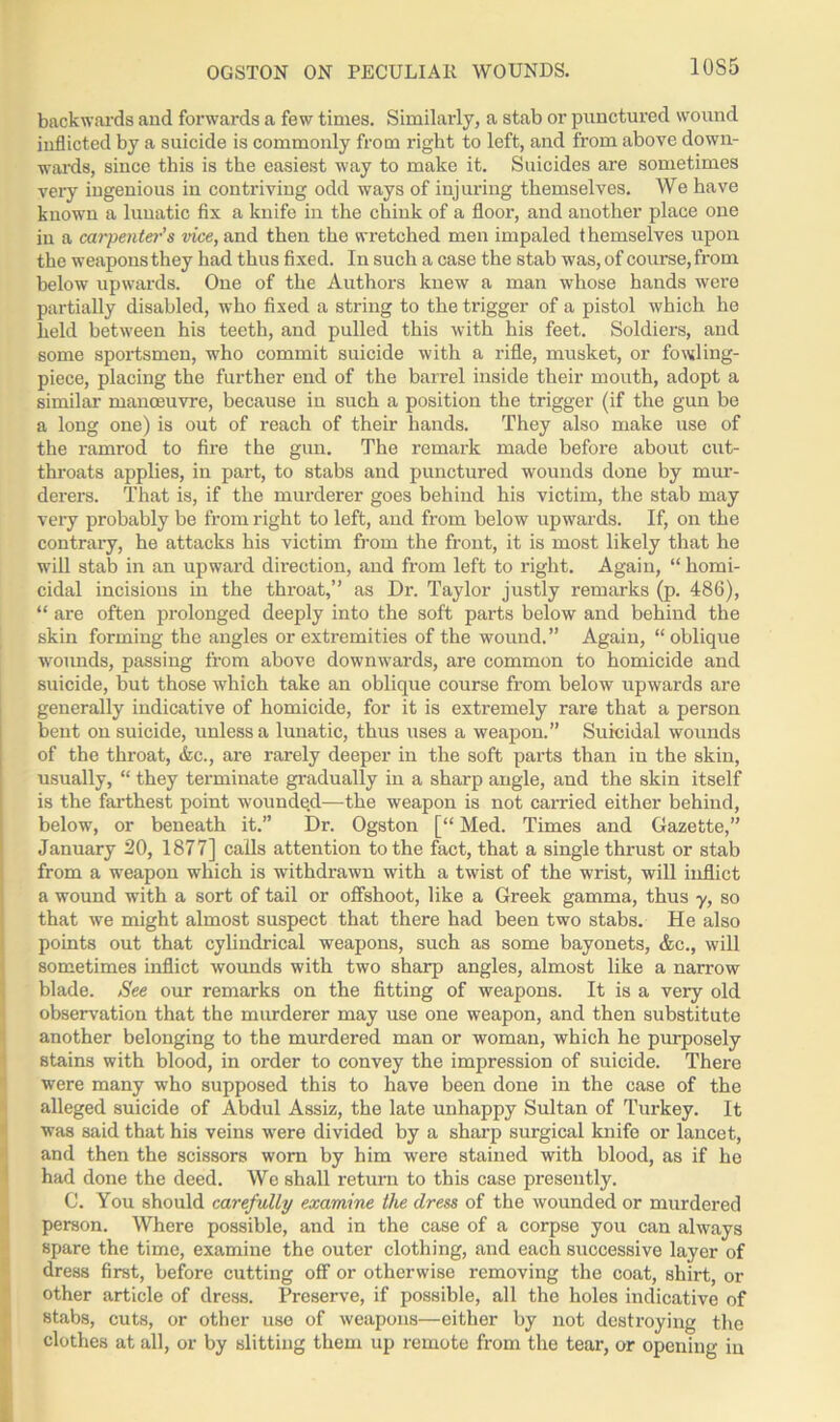 OGSTON ON PECULIAR WOUNDS. backwards and forwards a few times. Similarly, a stab or punctured wound inflicted by a suicide is commonly from right to left, and from above down- wards, since this is the easiest way to make it. Suicides are sometimes very ingenious in contriving odd ways of injuring themselves. We have known a lunatic fix a knife in the chink of a floor, and another place one in a carpenter’s vice, and then the wretched men impaled themselves upon the weapons they had thus fixed. In such a case the stab was, of course, from below upwards. One of the Authors knew a man whose hands were partially disabled, who fixed a string to the trigger of a pistol which he held between his teeth, and pulled this with his feet. Soldiers, and some sportsmen, who commit suicide with a rifle, musket, or fowling- piece, placing the further end of the barrel inside their mouth, adopt a similar manoeuvre, because in such a position the trigger (if the gun be a long one) is out of reach of their hands. They also make use of the ramrod to fire the gun. The remark made before about cut- throats applies, in part, to stabs and punctured wounds done by mur- derers. That is, if the murderer goes behind his victim, the stab may very probably be from right to left, and from below upwards. If, on the contrary, he attacks his victim from the front, it is most likely that he will stab in an upward direction, and from left to right. Again, “ homi- cidal incisions in the throat,” as Dr. Taylor justly remarks (p. 486), “ are often prolonged deeply into the soft parts below and behind the skin forming the angles or extremities of the wound.” Again, “oblique wounds, passing from above downwards, are common to homicide and suicide, but those which take an oblique course from below upwards are generally indicative of homicide, for it is extremely rare that a person bent on suicide, unless a lunatic, thus uses a weapon.” Suicidal wounds of the throat, &c., are rarely deeper in the soft parts than in the skin, usually, “ they terminate gradually in a sharp angle, and the skin itself is the farthest point wounde.d—the weapon is not carried either behind, below, or beneath it.” Dr. Ogston [“ Med. Times and Gazette,” January 20, 1877] calls attention to the fact, that a single thrust or stab from a weapon which is withdrawn with a twist of the wrist, will inflict a wound with a sort of tail or offshoot, like a Greek gamma, thus y, so that we might almost suspect that there had been two stabs. He also points out that cylindrical weapons, such as some bayonets, &c., will sometimes inflict wounds with two sharp angles, almost like a narrow blade. See our remarks on the fitting of weapons. It is a very old observation that the murderer may use one weapon, and then substitute another belonging to the murdered man or woman, which he purposely stains with blood, in order to convey the impression of suicide. There were many who supposed this to have been done in the case of the alleged suicide of Abdul Assiz, the late unhappy Sultan of Turkey. It was said that his veins were divided by a sharp surgical knife or lancet, and then the scissors worn by him were stained with blood, as if he had done the deed. We shall return to this case presently. C. You should carefully examine the dress of the wounded or murdered person. Where possible, and in the case of a corpse you can always spare the time, examine the outer clothing, and each successive layer of dress first, before cutting off or otherwise removing the coat, shirt, or other article of dress. Preserve, if possible, all the holes indicative of stabs, cuts, or other use of weapons—either by not destroying the clothes at all, or by slitting them up remote from the tear, or opening in