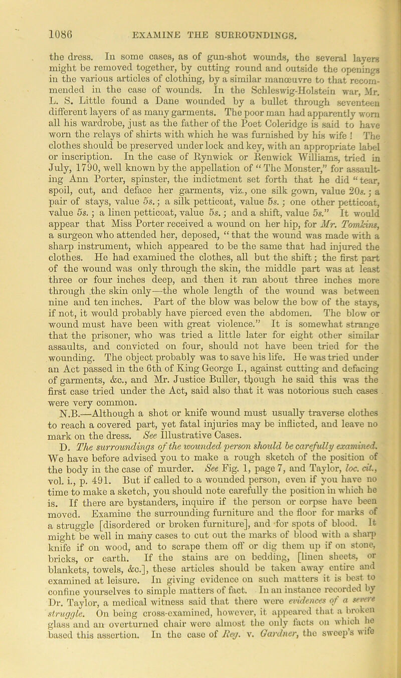 the dress. In some cases, as of gun-shot wounds, the several layers might be removed together, by cutting round and outside the openings in the various articles of clothing, by a similar manoeuvre to that recom- mended in the case of wounds. In the Schleswig-Holstein war, Mr. L. S. Little found a Dane wounded by a bullet through seventeen different layers of as many garments. The poor man had apparently worn all his wardrobe, just as the father of the Poet Coleridge is said to have worn the relays of shirts with which he was furnished by his wife ! The clothes should be preserved under lock and key, with an appropriate label or inscription. In the case of Rynwick or Pen wick Williams, tried in July, 1790, well known by the appellation of “ The Monster,” for assault- ing Ann Porter, spinster, the indictment set forth that he did “tear, spoil, cut, and deface her garments, viz., one silk gown, value 20*.; a pair of stays, value 5s.; a silk petticoat, value 5s.; one other petticoat, value 5s.; a linen petticoat, value 5s.; and a shift, value 5s.” It would appear that Miss Porter received a wound on her hip, for Mr. Tomkins, a surgeon who attended her, deposed, “ that the wound was made with a sharp instrument, which appeared to be the same that had injured the clothes. He had examined the clothes, all but the shift; the first part of the wound was only through the skin, the middle part was at least three or four inches deep, and then it ran about three inches more through the skin only—the whole length of the wound was between nine and ten inches. Part of the blow was below the bow of the stays, if not, it would probably have pierced even the abdomen. The blow or wound must have been with great violence.” It is somewhat strange that the prisoner, who was tried a little later for eight other similar assaults, and convicted on four, should not have been tried for the wounding. The object probably was to save his life. He was tried under an Act passed in the 6th of King George I., against cutting and defacing of garments, &c., and Mr. Justice Buller, though he said this was the first case tried under the Act, said also that it was notorious such cases were very common. N.B.—Although a shot or knife wound must usually traverse clothes to reach a covered part, yet fatal injuries may be inflicted, and leave no mark on the dress. See Illustrative Cases. D. The surroundings of the wounded •person shoidd be carefully examined. We have before advised you to make a rough sketch of the position of the body in the case of murder. See Fig. 1, page 7, and Taylor, loc. cit, vol. i., p. 491. But if called to a wounded person, even if you have no time to make a sketch, you should note carefully the position in which he is. If there are bystanders, inquire if the person or corpse have been moved. Examine the surrounding furniture and the floor for marks of a struggle [disordered or broken furniture], and for spots of blood. It might be well in many cases to cut out the marks of blood with a sharp knffe if on wood, and to scrape them off or dig them up if on stone, bricks, or earth. If the stains are on bedding, [linen sheets, or blankets, towels, &c.], these articles should be taken away entire and examined at leisure. In giving evidence on such matters it is best to confine yourselves to simple matters of fact. In an instance recorded by Dr. Taylor, a medical witness said that there were evidences of a severe struggle. On being cross-examined, however, it appeared that a broken glass and an overturned chair wore almost the only facts on which he based this assertion. In the case of Reg. v. Gardner, the sweeps wife