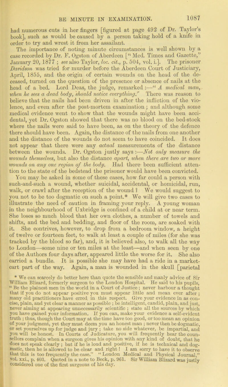 had numerous cuts in her fingers [figured at page 492 of Dr. Taylor’s book], such as would be caused by a person taking hold of a knife in order to try and wrest it from her assailant. The importance of noting minute circumstances is well shown by a case recorded by Dr. F. Ogston of Aberdeen [“ Med. Times and Gazette,” January 20, 1877 ; see also Taylor, loc. cit., p. 504, yol. i.]. The prisoner Davidson was tried for murder before the Aberdeen Court of Justiciary, April, 1855, and the origin of certain wounds on the head of the de- ceased, turned on the question of the presence or absence of nails at the head of a bed. Lord Deas, the judge, remarked :—“ A medical man, when he sees a dead body, should notice everything’’ There was reason to believe that the nails had been driven in after the infliction of the vio- lence, and even after the post-mortem examination; and although some medical evidence went to show that the wounds might have been acci- dental, yet Dr. Ogston showed that there was no blood on the bed-stock where the nails were said to have been, as on the theory of the defence there should have been. Again, the distance of the nails from one another and the distance of the wounds do not seem to have coincided. It does not appear that there were any actual measurements of the distance between the wounds. Dr. Ogston justly says :—Not only measure the wounds themselves, but also the distance apart, when there are two or more wounds on any one region of the body. Had there been sufficient atten- tion to the state of the bedstead the prisoner would have been convicted. You may be asked in some of these cases, how far could a person with such-and-such a wound, whether suicidal, accidental, or homicidal, run, walk, or crawl after the reception of the wound 1 We would suggest to you not to be too dogmatic on such a point.* We will give two cases to illustrate the need of caution in framing your reply. A young woman in the neighbourhood of Uxbridge is confined of a child at or near term. She loses so much blood that her own clothes, a number of towels and shifts, and the bed and bedding, and floor of the room, are soaked with it. She contrives, however, to drop from a bedroom window, a height of twelve or fourteen feet, to walk at least a couple of miles (for she was tracked by the blood so far), and, it is believed also, to walk all the way to London—some nine or ten miles at the least—and when seen by one of the Authors four days after, appeared little the worse for it. She also carried a bundle. It is possible she may have had a ride in a market- cart part of the way. Again, a man is wounded in the skull [parietal * We can scarcely do better here than quote the sensible and manly advice of Sir William Blizard, formerly surgeon to the London Hospital. He said to his pupils, “ Be the plainest men in the world in a Court of Justice ; never harbour a thought that if you do not appear’ positive you must appear little and mean ever after ; many old practitioners have erred in this respect. Give your evidence in as con- cise, plain, and yet clear a manner as possible ; be intelligent, candid, plain, and just, never aiming at appearing unnecessarily scientific ; state all the sources by which you have gained your information. If you can, make your evidence a self-evident truth ; thus, though the Court may at the time have too good, or too mean an opinion of your judgment, yet they must deem you an honest man ; never then be dogmatic, or set yourselves up for judge and jury ; take no side whatever, be impartial, and you will be honest. In Courts of Judicature, you will frequently hear the coun- sellors complain when a surgeon gives his opinion with any kind of doubt, that he does not speak clearly ; but if he is loud and positive, if he is technical and dog- matic, then he is allowed to be clear and right! I am sorry to have it to observe that this is too frequently the case.” “ London Medical and Physical Journal,” vol. xxi., p. 403. Quoted in a note to Beck, p. 961. Sir William Blizard was justly considered one of the first surgeons of his day.