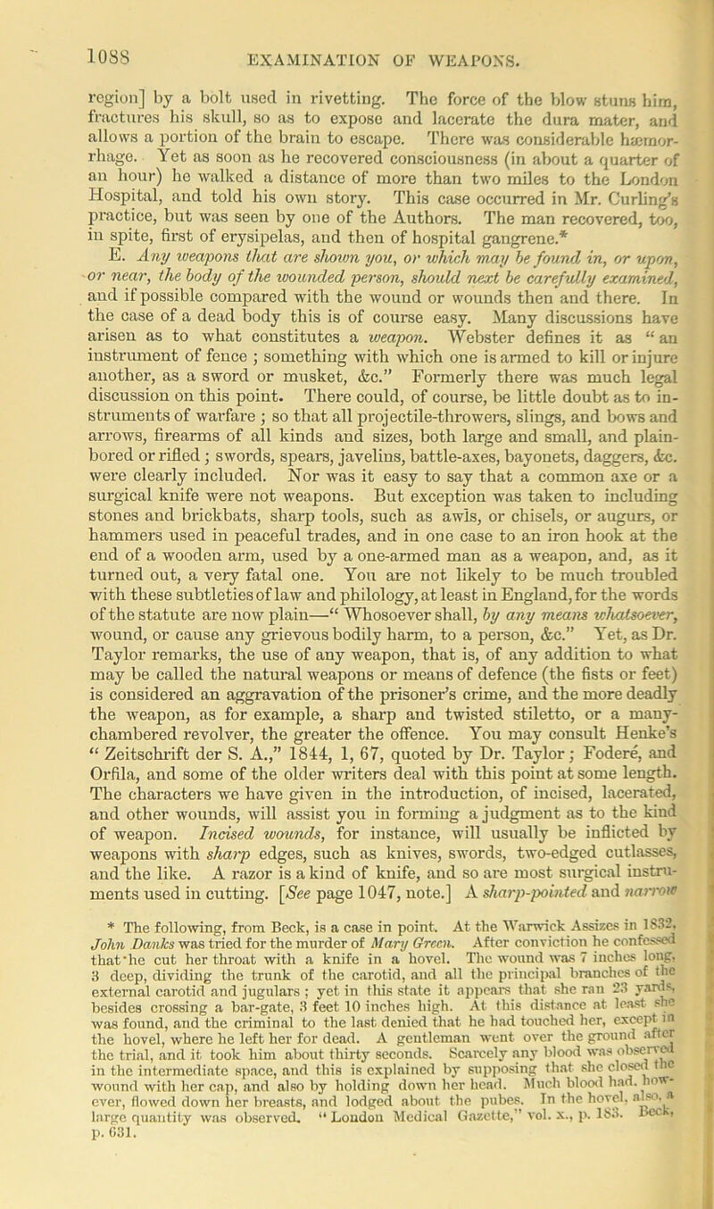 EXAMINATION OF WEAPONS. region] by a bolt used in rivetting. The force of the blow stuns him, fractures his skull, so as to expose and lacerate the dura mater, and allows a portion of the brain to escape. There was considerable htcmor- rhage. Yet as soon as he recovered consciousness (in about a quarter of an hour) he walked a distance of more than two miles to the London Hospital, and told his own story. This case occurred in Mr. Curling’s practice, but was seen by one of the Authors. The man recovered, too, iu spite, first of erysipelas, and then of hospital gangrene.*' E. Any weapons that are shown you, or which may be found in, or upon, or near, the body of the ivounded pet-son, should next be carefully examined, and if possible compared with the wound or wounds then and there. In the case of a dead body this is of course easy. Many discussions have arisen as to what constitutes a weapon. Webster defines it as “ an instrument of fence ; something with which one is armed to kill or injure another, as a sword or musket, &c.” Formerly there was much legal discussion on this point. There could, of course, be little doubt as to in- struments of warfare ; so that all projectile-throwers, slings, and bows and arrows, firearms of all kinds and sizes, both large and small, and plain- bored or rifled; swords, spears, javelins, battle-axes, bayonets, daggers, Ac. were clearly included. Nor was it easy to say that a common axe or a surgical knife were not weapons. But exception was taken to including stones and brickbats, sharp tools, such as awls, or chisels, or augurs, or hammers used in peaceful trades, and in one case to an iron hook at the end of a wooden arm, used by a one-armed man as a weapon, and, as it turned out, a very fatal one. You are not likely to be much troubled with these subtleties of law and philology, at least in England, for the words of the statute are now plain—“ Whosoever shall, by any means whatsoever, •wound, or cause any grievous bodily harm, to a person, &c.” Yet, as Dr. Taylor remarks, the use of any weapon, that is, of any addition to what may be called the natural weapons or means of defence (the fists or feet) is considered an aggravation of the prisoner’s crime, and the more deadly the weapon, as for example, a sharp and twisted stiletto, or a many- chambered revolver, the greater the offence. You may consult Henke’s “ Zeitschrift der S. A.,” 1844, 1, 67, quoted by Dr. Taylor; Fodere, and Orfila, and some of the older -writers deal with this point at some length. The characters we have given in the introduction, of incised, lacerated, and other wounds, will assist you in forming a judgment as to the kind of weapon. Incised wounds, for instance, will usually be inflicted by weapons with sharp edges, such as knives, swords, two-edged cutlasses, and the like. A razor is a kind of knife, and so are most surgical instru- ments used in cutting. [See page 1047, note.] A sharp-pointed and narrow * The following, from Beck, is a case in point. At the Warwick Assizes in 1832. John Danks was tried for the murder of Mary Green. After conviction he confessed that'he cut her throat with a knife in a hovel. The wound was 7 inches long, 3 deep, dividing the trunk of the carotid, and all the principal branches of the external carotid and jugulars ; yet in this state it appears that she ran 23 yards, besides crossing a bar-gate, 3 feet 10 inches high. At this distance at least sne was found, and the criminal to the last denied that he had touched her, except in the hovel, where he left her for dead. A gentleman went over the ground after the trial, and it took him about thirty seconds. Scarcely any blood was observed in the intermediate space, and this is explained by supposing that she closed the wound with her cap, and also by holding down her head. Much blood had. how- ever, flowed down her breasts, and lodged about the pubes. In the hovel, also.* large quantity was observed. “ Loudon Medical Gazette,” vol. x., p. 183. ba -, p. G31.