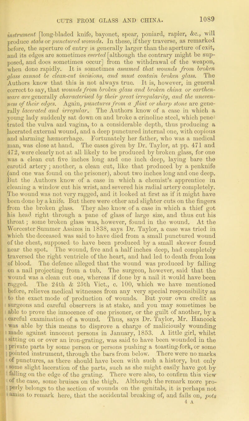 CUTS FROM GLASS AND CHINA. instrument [long-bladed knife, bayonet, spear, poniard, rapier, &c., will produce slabs or punctured wounds. In these, if they traverse, as remarked before, the aperture of entry is generally larger than the aperture of exit, and its edges are sometimes everted [although the contrary might be sup- posed, and does sometimes occur] from the withdrawal of the weapon, when done rapidly. It is sometimes assumed that wounds from broken glass cannot be clean-cut incisions, and must contain broken glass. The Authors know that this is not always true. It is, however, iu general correct to say, that ivounds from broken glass and broken china or earthen- ware are generally characterised by their great irregularity, and the uneven- ness of their edges. Again, punctures from a flint or sharp stone are gene- rally lacerated and irregular. The Authors know of a case in which a young lady suddenly sat down on and broke a crinoline steel, which pene- trated the vulva and vagina, to a considerable depth, thus producing a lacerated external wound, and a deep punctured internal one, with copious and alarming haemorrhage. Fortunately her father, who was a medical man, was close at hand. The cases given by Dr. Taylor, at pp. 471 and 472, were clearly not at all likely to be produced by broken glass, for one was a clean cut five inches long and one inch deep, laying bare the carotid artery; another, a clean cut, like that produced by a penknife (and one was found on the prisoner), about two inches long and one deep. But the Authors know of a case in which a chemist’s apprentice in cleaning a window cut his wrist, and severed his radial artery completely. The wound was not very ragged, and it looked at first as if it might have been done by a knife. But there were other and slighter cuts on the fingers from the broken glass. They also know of a case in which a thief got his head right through a pane of glass of large size, and thus cut his throat; some broken glass was, however, found in the wound. At the Worcester Summer Assizes in 1838, says Dr. Taylor, a case was tried in which the deceased was said to have died from a small punctured wound of the chest, supposed to have been produced by a small skewer found near the spot. The wound, five and a half inches deep, had completely traversed the right ventricle of the heart, and had led to death from loss of blood. The defence alleged that the wound was produced by falling on a nail projecting from a tub. The surgeon, however, said that the wound was a clean cut one, wThereas if done by a nail it would have been ' ragged. The 24th & 25th Viet., c. 100, which we have mentioned before, relieves medical witnesses from any very special responsibility as to the exact mode of production of wounds. But your own credit as surgeons and careful observers is at stake, and you may sometimes be able to prove the innocence of one prisoner, or the guilt of another, by a careful examination of a wound. Thus, says Dr. Taylor, Mr. Hancock ' was able by this means to disprove a charge of maliciously wounding 1 made against innocent persons in January, 1853. A little girl, whilst • sitting on or over an iron-grating, was said to have been wounded in the t’i ] private parts by some person or persons pushing a toasting-fork, or some | pointed instrument, through the bars from below. There wTere no marks 1 of punctures, as there should have been with such a history, but only • some slight laceration of the parts, such as she might easily have got by falling on the edge of the grating. There were also, to confirm this view of the case, some bruises on the thigh. Although the remark more pro- perly belongs to the section of wounds on the genitals, it is perhaps not ■ i amiss to remark here, that the accidental breaking of, and falls on, pots 4 A