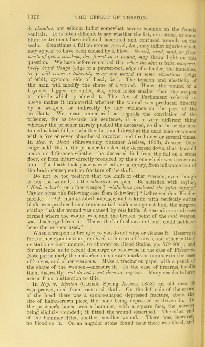 de chambre, not seldom inflict somewhat severe wounds on the female genitals. It is often difficult to say whether the fist, or a stone, or some blunt instrument have inflicted lacerated and contused wounds on the scalp. Sometimes a fall on stones, gravel, &c., may inflict injuries which may appear to have been caused by a blow. Gravel, sand, mud, or frag- ments of grass, sawdust, dec., found in a wound, may throw light on this question. We have before remarked that when the sldn is tense, compara- tively blunt things (edge of a pewter-pot, edge of a fender, the knuckles, &c.), will cause a tolerably clean cut wound in some situations (edge of orbit, zygoma, side of head, &c.). The tension and elasticity of the skin will modify the shape of a wound. Hence the wound of a bayonet, dagger, or bullet, &c., often looks smaller than the weapon or missile which produced it. The Act of Parliament referred to above makes it immaterial whether the wound was produced directly by a weapon, or indirectly by any violence on the part of the assailant. We mean immaterial as regards the conviction of the prisoner, for as regards his sentence, it is a very different thing whether the prisoner merely pushed the deceased, so that he or she sus- tained a fatal fall, or whether he aimed direct at the dead man or woman with a five or seven chambered revolver, and fired once or several times. In Reg. v. Dodd (Shrewsbury Summer Assizes, 1853), Justice Cole- ridge held, that if the prisoner knocked the deceased down, that it would make no difference whether the deceased died from the fall on a stone floor, or from injury directly produced by the stone which was thrown at him. The death took'place a week after the injury, from inflammation of the brain consequent on fracture of the skull. Do not be too positive that the knife or other weapon, even though it fits the wound, is the identical weapon. Be satisfied with saying, “ Such a knife [or other weapon] might have produced the fatal injury. Taylor gives the following case from Schworer [“ Lehre von dem Kinder- morde.”] “ A man stabbed another, and a knife with perfectly entire blade was produced as circumstantial evidence against him, the surgeon stating that the wound was caused by this knife. A year after an abscess formed where the wound was, and the broken point of the real weapon was discharged from it. Hence the knife shown in Court could not have been the weapon used.” When a weapon is brought to you do not wipe or cleanse it. Reserve it for further examination [for blood in the case of kuives, and other cutting or stabbing instruments, see chapter on Blood Stains, pp. 579-606]; and for evidence as to recent discharge or otherwise in the case of Firearms. Note particularly the maker’s name, or any marks or numbers in the case of knives, and other weapons. Make a tracing on paper with a pencil of the shape of the weapon—measure it. In the case of firearms, handle them discreetly, and do not point them at any one. Many accidents have arisen from inattention to this. In Reg. v. Skelton (Carlisle Spring Assizes, 1858) an old man, it was proved, died from fractured skull. On the left side of the crown of the head there was a square-shaped depressed fracture, about the size of half-a-crown piece, the bone being depressed or driven in. In the prisoner’s house was a hammer, with a square face, the comers being slightly rounded ; it fitted the wound described. The other end of the hammer fitted another smaller wound. There was, however, no blood on it. On an angular stone found near there was blood, and