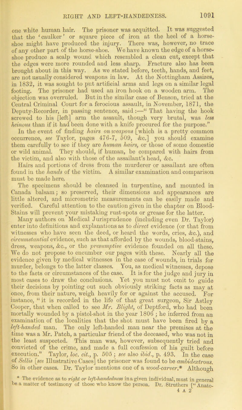 one white human hair. The prisoner was acquitted. It was suggested that the ‘ caulker ’ or square piece of iron at the heel of a horse- shoe might have produced the injury. There was, however, no trace of any other part of the horse-shoe. We have known the edge of a horse- shoe produce a scalp wound which resembled a clean cut, except that the edges were more rounded and less sharp. Fracture also has been brought about in this way. As we stated before, teeth, hands, and feet, are not usually considered weapons in law. At the Nottingham Assizes, in 1832, it was sought to put artificial arms and legs on a similar legal footing. The prisoner had used an iron hook on a wooden arm. The objection was overruled. But in the similar case of Benson, tried at the Central Criminal Court for a ferocious assault, in November, 1871, the Deputy-Recorder, in passing sentence, said :—“ That having the hook screwed to his [left] arm the assault, though very brutal, was less heinous than if it had been done with a knife procured for the purpose.” In the event of finding hairs on weapons [which is a pretty common occurrence, see Taylor, pages 476-7, 509, &c.] you should examine them carefully to see if they are human hairs, or those of some domestic or wild animal. They should, if human, be compared with hairs from the victim, and also with those of the assailant’s head, &c. Hairs and portions of dress from the murderer or assailant are often found in the hands of the victim. A similar examination and comparison must be made here. The specimens should be cleansed in turpentine, and mounted in Canada balsam; so preserved, their dimensions and appearances are little altered, and micrometric measurements can be easily made and verified. Careful attention to the caution given in the chapter on Blood- Stains will prevent your mistaking rust-spots or grease for the latter. Many authors on Medical Jurisprudence (including even Dr. Taylor) enter into definitions and explanations as to direct evidence (or that from witnesses who have seen the deed, or heard the words, cries, &c.), and circumstantial evidence, such as that afforded by the wounds, blood-stains, dress, weapons, &c., or the presumptive evidence founded on all these. We do not propose to encumber our pages with these. Nearly all the evidence given by medical witnesses in the case of wounds, in trials for murder, belongs to the latter classes. You, as medical witnesses, depose to the facts or circumstances of the case. It is for the judge and jury in most cases to draw the conclusions. Yet you must not omit to guide their decisions by pointing out such obviously striking facts as may at once, from their nature, weigh heavily for or against the accused. For instance, “ it is recorded in the life of that great surgeon, Sir Astley Cooper, that when called to see Mr. Blight, of Deptford, who had been mortally wounded by a pistol-shot in the year 1806 ; he inferred from an examination of the localities that the shot must have been fired by a left-handed man. The only left-handed man near the premises at the time was a Mr. Patch, a particular friend of the deceased, who was not in the least suspected. This man was, however, subsequently tried and convicted of the crime, and made a full confession of his guilt before execution.” Taylor, loc. cit., p. 505 ; see also ibid., p. 493. In the case of Sellis [see Illustrative Cases] the prisoner was found to be ambidextrous. So in other cases. Dr. Taylor mentions one of a wood-carver * Although * The evidence as to right or left-handedness in a given individual, must in general be a matter of testimony of those who know the person. Dr. Struthers [“ Analo- 4 A 2