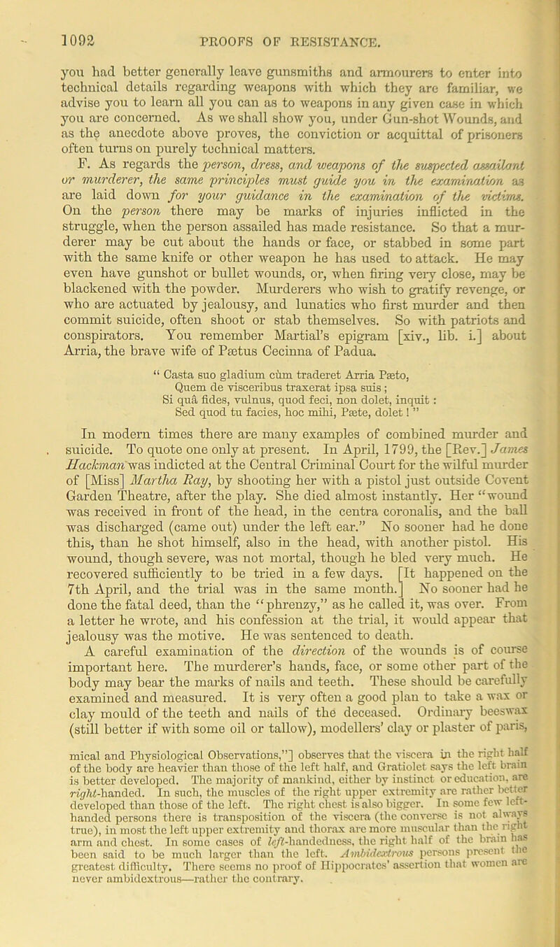 you had better generally leave gunsmiths and armourers to enter into technical details regarding weapons with which they are familiar, we advise you to learn all you can as to weapons in any given case in which you are concerned. As we shall show you, under Gun-shot Wounds, and as the anecdote above proves, the conviction or acquittal of prisoners often turns on purely technical matters. F. As regards the person, dress, and vjeapons of live suspected assailant or murderer, the same principles must guide you in the examination as are laid down for your guidance in the examination of the 'victims. On the person there may be marks of injuries inflicted in the struggle, when the person assailed has made resistance. So that a mur- derer may be cut about the hands or face, or stabbed in some part with the same knife or other weapon he has used to attack. He may even have gunshot or bullet wounds, or, when firing very close, may be blackened with the powder. Murderers who wish to gratify revenge, or who are actuated by jealousy, and lunatics who first murder and then commit suicide, often shoot or stab themselves. So with patriots and conspirators. You remember Martial’s epigram [xiv., lib. i.] about Arria, the brave wife of Psetus Cecinna of Padua. “ Casta suo gladium eiim traderet Arria Peeto, Quern de visceribus traxerat ipsa suis ; Si qua fides, vulnus, quod feci, non dolet, inquit: Sed quod tu facies, hoc mihi, Paste, dolet! ” In modern times there are many examples of combined murder and suicide. To quote one only at present. In April, 1799, the [Rev.] James Hackman was indicted at the Central Criminal Court for the wilful murder of [Miss] Martha Ray, by shooting her with a pistol just outside Covent Garden Theatre, after the play. She died almost instantly. Her “wound was received in front of the head, in the centra coronalis, and the ball was discharged (came out) under the left ear.” No sooner had he done this, than he shot himself, also in the head, with another pistol. His wound, though severe, was not mortal, though he bled very much. He recovered sufficiently to be tried in a few days. [It happened on the 7th April, and the trial was in the same month.] No sooner had he done the fatal deed, than the “phreuzy,” as he called it, was over. From a letter he wrote, and his confession at the trial, it would appear that jealousy was the motive. He was sentenced to death. A careful examination of the direction of the wounds is of course important here. The murderer’s hands, face, or some other part of the body may bear the marks of nails and teeth. These should be carefully examined and measured. It is very often a good plan to take a wax or clay mould of the teeth and nails of the deceased. Ordinary beeswax (still better if with some oil or tallow), modellers’ clay or plaster of paris, mical and Physiological Observations,”] observes that the viscera in the right half of the body are heavier than those of the left half, and Gratiolet says the left brain is better developed. The majority of mankind, either by instinct or education, are vigrfef-handed. In such, the muscles of the right upper extremity are rather better developed than those of the left. The right chest is also bigger. In some few left- handed persons there is transposition of the viscera (the converse is not always true), in most the left upper extremity and thorax are more muscular than the right arm and chest. In some cases of k/Ghandcdness, the right half of the brain lias been said to be much larger than the left. Ambidextrous persons present the greatest difficulty. There seems no proof of Hippocrates’ assertion that women are never ambidextrous—rather the contrary.