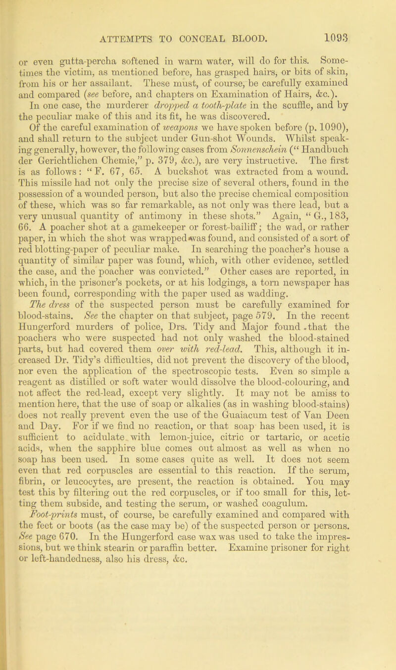 or even gutta-percha softened in warm water, will do for this. Some- times the victim, as mentioned before, has grasped hairs, or bits of skin, from his or her assailant. These must, of course, be carefully examined and compared (see before, and chapters on Examination of Hairs, &c.). In one case, the murderer dropped a tootli-plate in the scuffle, and by the peculiar make of this and its fit, he was discovered. Of the careful examination of weapons we have spoken before (p. 1090), and shall return to the subject under Gun-shot Wounds. Whilst speak- ing generally, however, the following cases from Sonnenschein (“ Handbuch der Gerichtlichen Chemie,” p. 379, Ac.), are very instructive. The first is as follows: “ F. 67, 65. A buckshot was extracted from a wound. This missile had not only the precise size of several others, found in the possession of a wounded person, but also the precise chemical composition of these, which was so far remarkable, as not only was there lead, but a very unusual quantity of antimony in these shots.” Again, “ G., 183, 66. A poacher shot at a gamekeeper or forest-bailiff; the wad, or rather paper, in which the shot was wrapped<was found, and consisted of a sort of red blotting-paper of peculiar make. In searching the poacher’s house a quantity of similar paper was found, which, with other evidence, settled the case, and the poacher was convicted.” Other cases are reported, in which, in the prisoner’s pockets, or at his lodgings, a torn newspaper has been found, corresponding with the paper used as wadding. The dress of the suspected person must be carefully examined for blood-stains. See the chapter on that subject, page 579. In the recent Hungerford murders of police, Drs. Tidy and Major found - that the poachers who were suspected had not only washed the blood-stained parts, but had covered them over with red-lead. This, although it in- creased Dr. Tidy’s difficulties, did not prevent the discovery of the blood, nor even the application of the spectroscopic tests. Even so simple a reagent as distilled or soft water would dissolve the blood-colouring, and not affect the red-lead, except very slightly. It may not be amiss to mention here, that the use of soap or alkalies (as in washing blood-stains) does not really prevent even the use of the Guaiacum test of Van Deen and Day. For if we find no reaction, or that soap has been used, it is sufficient to acidulate with lemon-juice, citric or tartaric, or acetic acids, when the sapphire blue comes out almost as well as when no soap has been used. In some cases quite as well. It does not seem even that red corpuscles are essential to this reaction. If the serum, fibrin, or leucocytes, are present, the reaction is obtained. You may test this by filtering out the red corpuscles, or if too small for this, let- ting them subside, and testing the serum, or washed coagulum. Foot-prints must, of course, be carefully examined and compared with the feet or boots (as the case may be) of the suspected person or persons. See page 670. In the Hungerford case wax was used to take the impres- sions, but we think stearin or paraffin better. Examine prisoner for right or left-handedness, also his dress, Ac.