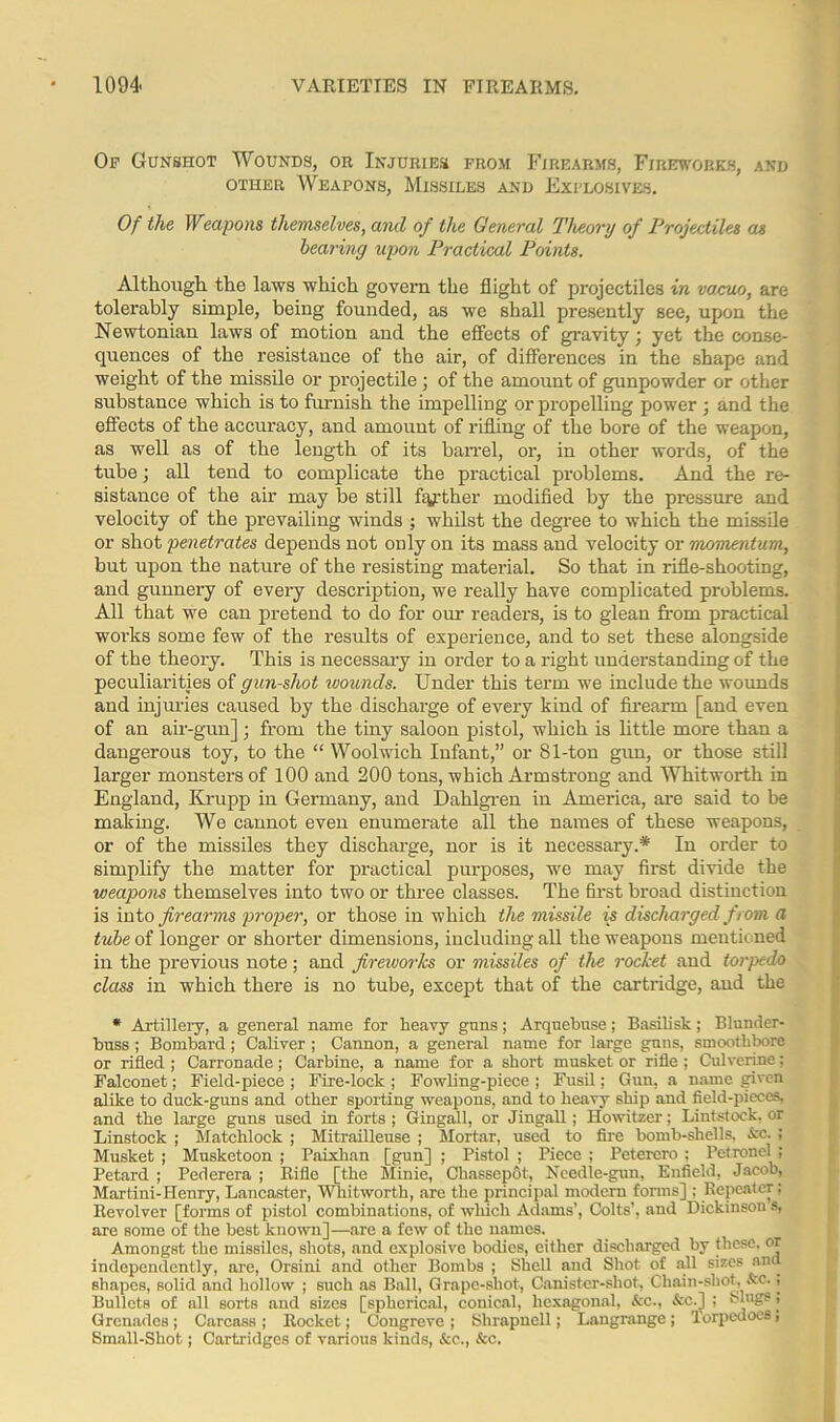 Op Gunshot Wounds, or Injuries from Firearms, Fireworks, and other Weapons, Missiles and Explosives. Of the Weapons themselves, and of the General Theory of Projectiles as hearing upon Practical Points. Although the laws which govern the flight of projectiles in vacuo, are tolerably simple, being founded, as we shall presently see, upon the Newtonian laws of motion and the effects of gravity; yet the conse- quences of the resistance of the air, of differences in the shape and weight of the missile or projectile; of the amount of gunpowder or other substance which is to furnish the impelling or propelling power ; and the effects of the accuracy, and amount of rifling of the bore of the weapon, as well as of the length of its barrel, or, in other words, of the tube; all tend to complicate the practical problems. And the re- sistance of the air may be still ftyther modified by the pressure and velocity of the prevailing winds ; whilst the degree to which the missile or shot penetrates depends not ouly on its mass and velocity or momentum, but upon the nature of the resisting material. So that in rifle-shooting, and gunnery of every description, we really have complicated problems. All that we can pretend to do for our readers, is to glean from practical works some few of the results of experience, and to set these alongside of the theory. This is necessary in order to a right understanding of the peculiarities of gun-shot wounds. Under this term we include the wounds and injuries caused by the discharge of every kind of firearm [and even of an air-gun]; from the tiny saloon pistol, which is little more than a dangerous toy, to the “Woolwich Infant,” or 81-ton gun, or those still larger monsters of 100 and 200 tons, which Armstrong and Whitworth in England, Krupp in Germany, and Dahlgren in America, are said to be making. We cannot even enumerate all the names of these weapons, or of the missiles they discharge, nor is it necessary.* In order to simplify the matter for practical purposes, we may first divide the weapons themselves into two or three classes. The first broad distinction is into firearms proper, or those in which the missile is discharged from a tube of longer or shorter dimensions, including all the weapons mentioned in the previous note; and fireworks or missiles of the rocket and torpedo class in which there is no tube, except that of the cartridge, and the * Artillery, a general name for heavy guns; Arquebuse; Basilisk; Blunder- buss ; Bombard; Caliver ; Cannon, a general name for large guns, smoothbore or rifled ; Carronade; Carbine, a name for a short musket or rifle ; Culverine; Falconet; Field-piece ; Fire-lock ; Fowling-piece ; Fusil; Gun, a name given alike to duck-guns and other sporting weapons, and to heavy ship and field-pieces, and the large guns used in forts ; Gingall, or Jingall; Howitzer; Lintstock, or Linstock ; Matchlock ; Mitrailleuse ; Mortar, used to fire bomb-shells, Ac. ; Musket ; Musketoon ; Paixhan [gun] ; Pistol ; Piece ; Petercro ; Petronel ; Petard ; Pederera ; Rifle [the Minie, Chassepot, Needle-gun, Enfield, Jacob, Martini-Henry, Lancaster, Whitworth, are the principal modern forms] ; Repeater; Revolver [forms of pistol combinations, of which Adams’, Colts’, and Dickinson s, are some of the best known]—are a few of the names. Amongst the missiles, shots, and explosive bodies, either discharged by these, or independently, are, Orsini and other Bombs ; Shell and Shot of all sizes ana shapes, solid and hollow ; such as Ball, Grape-shot, Canister-shot, Chain-shot, Ac., Bullets of all sorts and sizes [spherical, conical, hexagonal, Ac., Ac.] ; binge, Grenades; Carcass ; Rocket j Congreve ; Shrapnell; Langrange; Torpedoes j Small-Shot; Cartridges of various kinds, Ac., Ac.