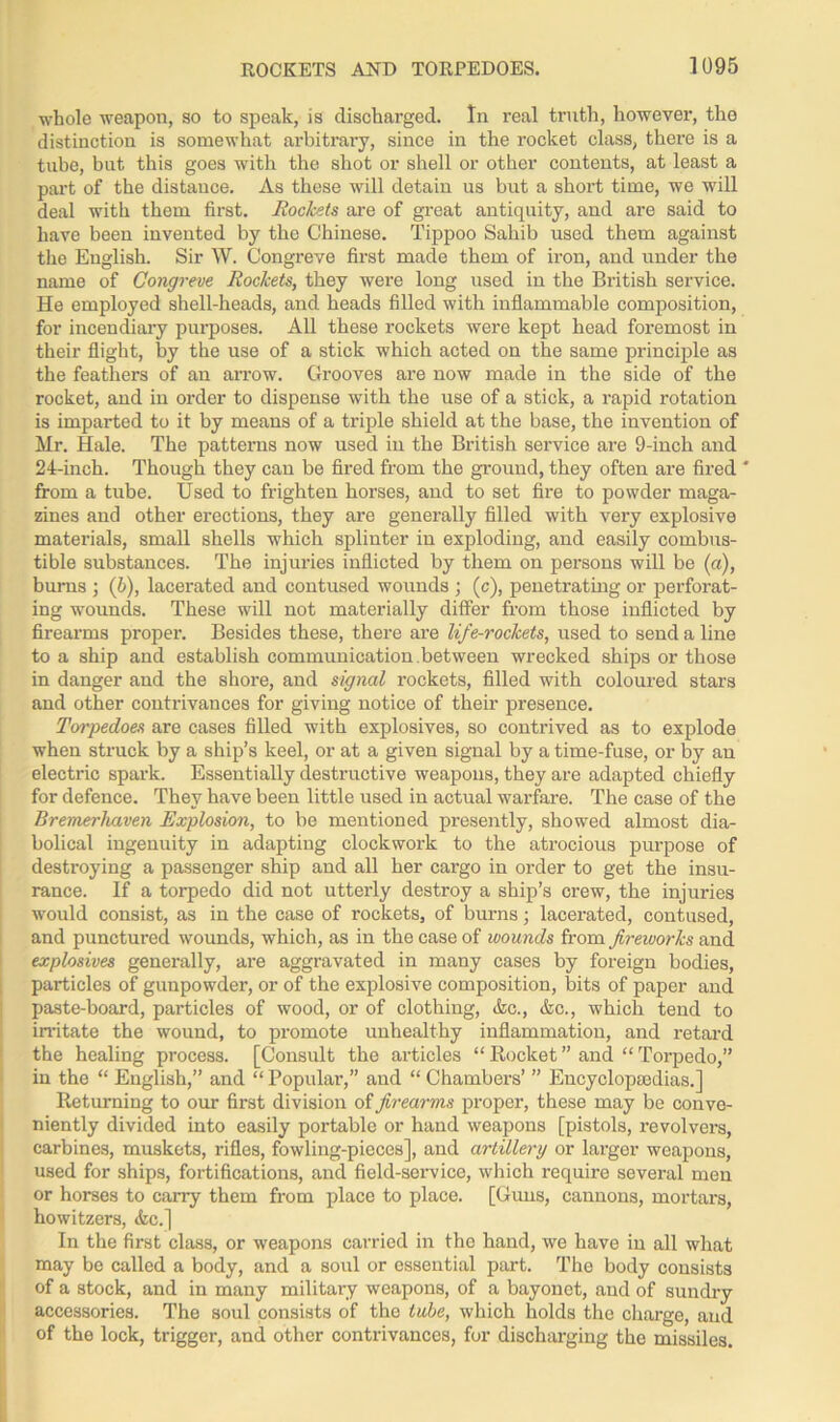 whole weapon, so to speak, is discharged. In real truth, however, the distinction is somewhat arbitrary, since in the rocket class, there is a tube, but this goes with the shot or shell or other contents, at least a part of the distance. As these will detain us but a short time, we will deal with them first. Rochets are of great antiquity, and are said to have been invented by the Chinese. Tippoo Sahib used them against the English. Sir W. Congreve first made them of iron, and under the name of Congreve Rockets, they were long used in the British service. He employed shell-heads, and heads filled with inflammable composition, for incendiary purposes. All these rockets were kept head foremost in their flight, by the use of a stick which acted on the same principle as the feathers of an arrow. Grooves are now made in the side of the rocket, and in order to dispense with the use of a stick, a rapid rotation is imparted to it by means of a triple shield at the base, the invention of Mr. Hale. The patterns now used in the British service are 9-inch and 24-inch. Though they can be fired from the ground, they often are fired ' from a tube. Used to frighten horses, and to set fire to powder maga- zines and other erections, they are generally filled with very explosive materials, small shells which splinter in exploding, and easily combus- tible substances. The injuries inflicted by them on persons will be (a), burns ; (£>), lacerated and contused wounds ; (c), penetrating or perforat- ing wounds. These will not materially differ from those inflicted by firearms proper. Besides these, there are life-rockets, used to send a line to a ship and establish communication, bet ween wrecked ships or those in danger and the shore, and signal rockets, filled with coloured stars and other contrivances for giving notice of their presence. Torpedoes are cases filled with explosives, so contrived as to explode when struck by a ship’s keel, or at a given signal by a time-fuse, or by an electric spark. Essentially destructive weapons, they are adapted chiefly for defence. They have been little used in actual warfare. The case of the Bremerlmven Explosion, to be mentioned presently, showed almost dia- bolical ingenuity in adapting clockwork to the atrocious purpose of destroying a passenger ship and all her cargo in order to get the insu- rance. If a torpedo did not utterly destroy a ship’s crew, the injuries would consist, as in the case of rockets, of burns; lacerated, contused, and punctured wounds, which, as in the case of wounds from fireworks and explosives generally, are aggravated in many cases by foreign bodies, particles of gunpowder, or of the explosive composition, bits of paper and paste-board, particles of wood, or of clothing, &c., &c., which tend to irritate the wound, to promote unhealthy inflammation, and retard the healing process. [Consult the articles “ Rocket ” and “ Torpedo,” in the “ English,” and “ Popular,” and “ Chambers’ ” Encyclopaedias.] Returning to our first division of firearms proper, these may be conve- niently divided into easily portable or hand weapons [pistols, revolvers, carbines, muskets, rifles, fowling-pieces], and artillery or larger weapons, used for ships, fortifications, and field-service, which require several men or horses to carry them from place to place. [Guns, cannons, mortars, howitzers, &c.] In the first class, or weapons carried in the hand, we have in all what may be called a body, and a soul or essential part. The body consists of a stock, and in many military weapons, of a bayonet, and of sundry accessories. The soul consists of the tube, which holds the charge, and of the lock, trigger, and other contrivances, for discharging the missiles.