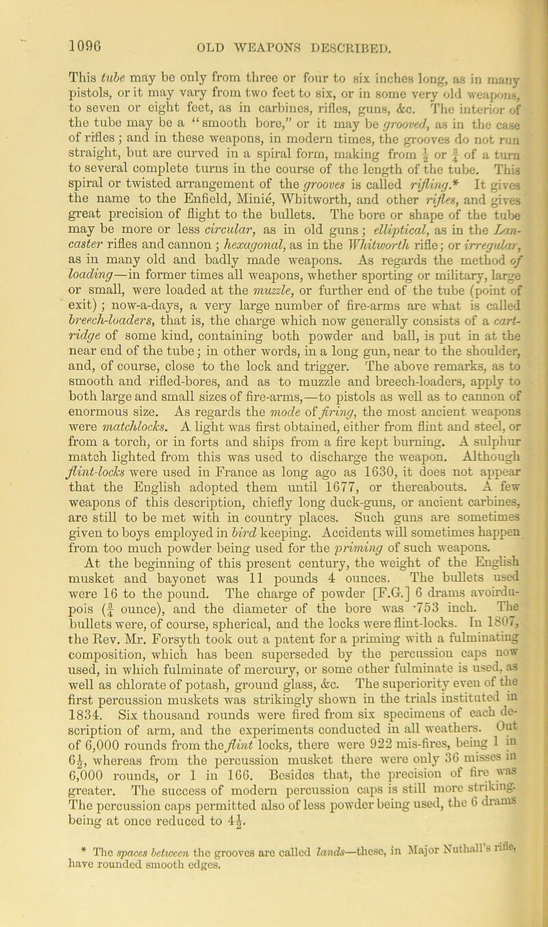 This tube may be only from three or four to six inches long, as in many pistols, or it may vary from two feet to six, or in some very old weapons, to seven or eight feet, as in carbines, rifles, guns, Ac. The interior of the tube may be a “smooth bore,” or it may be grooved, as in the case of rifles j and in these weapons, in modern times, the grooves do not run straight, but are curved iu a spiral form, making from \ or of a turn to several complete turns in the course of the length of the tube. This spiral or twisted ai'rangement of the grooves is called rifling * It gives the name to the Enfield, Minie, Whitworth, and other rifles, and gives great precision of flight to the bullets. The bore or shape of the tube may be more or less circular, as in old guns; elliptical, as in the Lan- ccister rifles and cannon ; hexagonal, as in the Whitworth rifle; or irregular, as in many old and badly made weapons. As regards the method of loading—in former times all weapons, whether sporting or military, large or small, were loaded at the muzzle, or further end of the tube (point of exit); now-a-days, a very large number of fire-arms are what is called breech-loaders, that is, the charge which now generally consists of a cart- ridge of some kind, containing both powder and ball, is put in at the near end of the tube; in other words, in a long gun, near to the shoulder, and, of course, close to the lock and trigger. The above remarks, as to smooth and rifled-bores, and as to muzzle and breech-loaders, apply to both large and small sizes of fire-arms,—to pistols as well as to cannon of enormous size. As regards the mode of firing, the most ancient weapons were matchlocks. A light was first obtained, either from flint and steel, or from a torch, or in forts and ships from a fire kept burning. A sulphur match lighted from this was used to discharge the weapon. Although flint-locks were used in France as long ago as 1630, it does not appear that the English adopted them until 1677, or thereabouts. A few weapons of this description, chiefly long duck-guns, or ancient carbines, are still to be met with in country places. Such guns are sometimes given to boys employed in bird keeping. Accidents will sometimes happen from too much powder being used for the priming of such weapons. At the beginning of this present century, the weight of the English musket and bayonet was 11 pounds 4 ounces. 'The bullets used were 16 to the pound. The charge of powder [F.G.] 6 drams avoirdu- pois (J ounce), and the diameter of the bore was '753 inch. The bullets were, of course, spherical, and the locks were flint-locks. In 1807, the Rev. Mr. Forsyth took out a patent for a priming with a fulminating composition, which has been superseded by the percussion caps now used, in which fulminate of mercury, or some other fulminate is used, as well as chlorate of potash, ground glass, Ac. The superiority even of the first percussion muskets was strikingly shown in the trials instituted in 1834. Six thousand rounds were fired from six specimens of each de- scription of arm, and the experiments conducted iu all weathers. Out of 6,000 rounds from the flint locks, there were 922 mis-fires, being 1 hi 6 J,, whereas from the percussion musket there were ouly 36 misses in 6,000 rounds, or 1 in 166. Besides that, the precision of fire was greater. The success of modern percussion caps is still more striking. The percussion caps permitted also of less powder being used, the 6 drams being at once reduced to 4A * The spares between the grooves are called lands—these, in Major Nuthall s rifle, have rounded smooth edges.