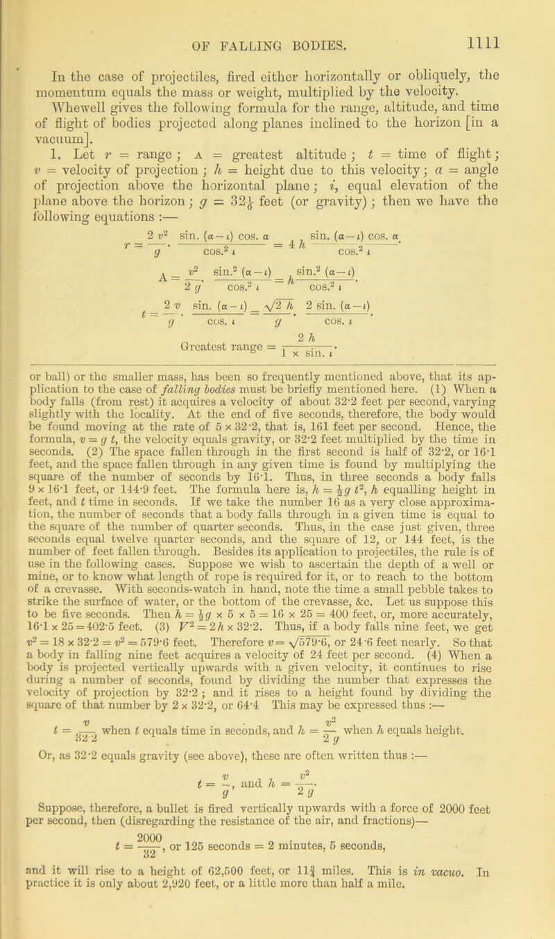 In the case of projectiles, fired either horizontally or obliquely, the momentum equals the mass or weight, multiplied by the velocity. Whewell gives the following formula for the range, altitude, and time of flight of bodies projected along planes inclined to the horizon [in a vacuum]. 1. Let r = range; a = greatest altitude; t = time of flight; v — velocity of projection; h = height due to this velocity; a = angle of projection above the horizontal plane; i, equal elevation of the plane above the horizon; g — ?>2's feet (or gravity); then we have the following equations :— r = 2 v'2 sin. (a— i) cos. a 9 A= JL. = ih sin. (a— i) cos. a sin.2 (a —t) sin.2 (a— i) 2 v t = — 9 2 9 sin. cos.- ■ -0. h- y/2 k 2 sin. (a—i) cos. t 9 COS. t Greatest range = y 2 h x sin. <’ or ball) or the smaller mass, has been so frequently mentioned above, that its ap- plication to the case of falling bodies must be briefly mentioned here. (1) When a body falls (from rest) it acquires a velocity of about 32’2 feet per second, varying slightly with the locality. At the end of five seconds, therefore, the body would be found moving at the rate of 5 x 32-2, that is, 161 feet per second. Hence, the formula, v = g t, the velocity equals gravity, or 32'2 feet multiplied by the time in seconds. (2) The space fallen through in the first second is half of 32-2, or 16T feet, and the space fallen through in any given time is found by multiplying the square of the number of seconds by 16T. Thus, in three seconds a body falls 9 x 16T feet, or 144-9 feet. The formula here is, h = \g t‘, h equalling height in feet, and t time in seconds. If we take the number 16 as a very close approxima- tion, the number of seconds that a body falls through in a given time is equal to the square of the number of quarter seconds. Thus, in the case just given, three seconds equal twelve quarter seconds, and the square of 12, or 144 feet, is the number of feet fallen through. Besides its application to projectiles, the rule is of use in the following cases. Suppose we wish to ascertain the depth of a well or mine, or to know what length of rope is required for it, or to reach to the bottom of a crevasse. With seconds-watch in hand, note the time a small pebble takes to strike the surface of water, or the bottom of the crevasse, &c. Let us suppose this to be five seconds. Then h = \g *. 6x6=16x 25= 400 feet, or, more accurately, 16T x 25 = 402’5 feet. (3) V2 = 2 /i x 32'2. Thus, if a body falls nine feet, we get r2 = 18 x 32-2 = v2 = 579‘6 feet. Therefore v= \/57'J'0, or 24'6 feet nearly. So that a body in falling nine feet acquires a velocity of 24 feet per second. (4) When a body is projected vertically upwards with a given velocity, it continues to rise during a number of seconds, found by dividing the number that expresses the velocity of projection by 32-2 ; and it rises to a height found by dividing the square of that number by 2 x 32-2, or 64-4 This may be expressed thus :— V - V“ t = .j— when t equals time in seconds, and h = —- when h equals height. A y Or, as 32-2 equals gravity (see above), these are often written thus :— t = v j v2 —, and h = -x— 9 2 9 Suppose, therefore, a bullet is fired vertically upwards with a force of 2000 feet per second, then (disregarding the resistance of the air, and fractions)— _ 2000 32 ' or 125 seconds = 2 minutes, 5 seconds, and it will rise to a height of 62,500 feet, or 11 g miles. This is in vacuo. In practice it is only about 2,920 feet, or a little more than half a mile.