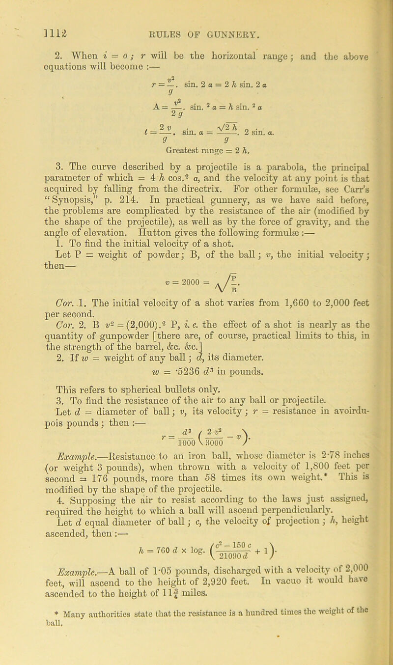 2. When i = o; r will be the horizontal range; and the above equations will become :— r = —. sin. 2 a = 2 h sin. 2 a 9 A = sin. 2 a = h sin. 5 a 2? t 2v 9 ' sin. a \/2A S' 2 sin. a. Greatest range = 2h. 3. The curve described by a projectile is a parabola, the principal parameter of which = 4 h cos.2 a, and the velocity at any point is that acquired by falling from the directrix. For other formulae, see Carr’s “Synopsis,” p. 214. In practical gunnery, as we have said before, the problems are complicated by the resistance of the air (modified by the shape of the projectile), as well as by the force of gravity, and the angle of elevation. Hutton gives the following formulae :— 1. To find the initial velocity of a shot. Let P = weight of powder; B, of the ball; v, the initial velocity; then— Cor. 1. The initial velocity of a shot varies from 1,660 to 2,000 feet per second. Cor. 2. B v2 = (2,000).2 P, i. e. the effect of a shot is nearly as the quantity of gunpowder [there are, of course, practical limits to this, in the strength of the barrel, Ac. Ac.] 2. If w = weight of any ball; d, its diameter. w = -5236 d3 in pounds. This refers to spherical bullets only. 3. To find the resistance of the air to any ball or projectile. Let d = diameter of ball; v, its velocity ; r = resistance in avoirdu- pois pounds; then:— loooVaooo / Example.-—Resistance to an iron ball, whose diameter is 2-78 inches (or weight 3 pounds), when thrown with a velocity of 1,800 feet per second =176 pounds, more than 58 times its own weight.* This is modified by the shape of the projectile. 4. Supposing the air to resist according to the laws just assigned, required the height to which a ball will ascend perpendicularly. Let d equal diameter of ball; c, the velocity of projection ; h, height ascended, then:— Example.—A ball of L05 pounds, discharged with a velocity of 2,000 feet, will ascend to the height of 2,920 feet. In vacuo it would have ascended to the height of Ilf miles. * Many authorities state that the resistance is a hundred times the weight of the ball.