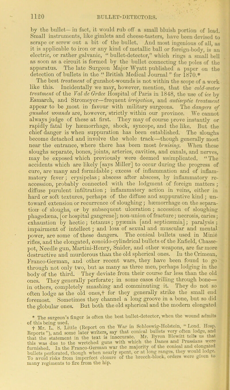 by the bullet— in fact, it would rub off a small bluish portion of lead. Small instruments, like gimlets and cheese-tasters, have been devised to scrape or screw out a bit of the bullet. And most ingenious of all, as it is applicable to iron or any kind of metallic ball or foreign-body, is an electric, or rather galvanic, “ bullet-detector,” which rings a small bell as soon as a circuit is formed by the bullet connecting the poles of the apparatus. The late Surgeon Major Wyatt published a paper on the detection of bullets in the “ British Medical Journal ” for 1870.* The best treatment of gunshot-wounds is not within the scope of a work like this. Incidentally we may, however, mention, that the cold-water treatment of the Val de Gfrdce Hospital of Paris in 1848, the use of ice by Esmarch, and Stromeyer—frequent irrigation, and antiseptic treatment appear to be jnost in favour with military surgeons. The dangers of gunshot wounds are, however, strictly within our province. We cannot always judge of these at first. They may of course prove instantly or rapidly fatal by lucinorrhage, shock, syncope, and the like. But the chief danger is when suppuration has been established. The sloughs become detached and involve the whole track—though generally most near the entrance, where there has been most bruising. When these sloughs separate, bones, joints, arteries, cavities, and canals, and nerves, may be exposed which previously were deemed wmmplicated. “ The accidents which are likely [says Miller] to occur during the progress of cure, are many and formidable; excess of inflammation and of inflam- matory fever; erysipelas; abscess after abscess, by inflammatory re- accession, probably connected with the lodgment of foreign matters; diffuse purulent infiltration; inflammatory action in veins, either in hard or soft textures, perhaps of the diffuse and suppurative kind; un- toward extension or recurrence of sloughing; haemorrhage on the separa- tion of sloughs, or by subsequent ulceration ; accession of sloughing pliagedsena, [or hospital gangrene]; non-union of fracture; necrosis, caries; exhaustion by hectic; tetanus; pyaemia [and septicaemia]; paralysis ; impairment of intellect; and loss of sexual and muscular and mental power, are some of these dangers. The conical bullets used in Minie rifles, and the elongated, conoido-cylindrical bullets of the Enfield, Chasse- pot, Needle gun, Martini-Henry, Snider, and other weapons, are far more destructive and murderous than the old spherical ones. In the Crimean, Franco-German, and other recent wars, they have been found to go through not only two, but as many as three men, perhaps lodging in the body of the third. They deviate from their course far less than the old ones. They generally perforate; in some cases drilling through bone— in others, completely smashing and comminuting it. They do not so often lodge as the old ones,+ for they generally strike the small end foremost. Sometimes they channel a long groove in a bone, but so did the globular ones. But both the old spherical and the modern elongated * The surgeon’s finger is often the best bullet-detector, when the wound admits of this being used. . _ ,, . „ , , . , _ , TT f Mr. L. S. Little (Report on the War in Schleswig-Holstein, Lond. Hosp. Reports and some later writers, say that conical bullets very often lodge, and that the statement in the text is inaccurate. Mr. Byron Blewitt tells us that this was due to the wretched guns with which the Danes and Prussians T'erc furnished. In the Franco-German war the majority of the conical and elongated bullets perforated, though when nearly spent, or at long ranges, they would lodge. To avoid risks from imperfect closure of the breech-block, orders were given to many regiments to fire from the hip.