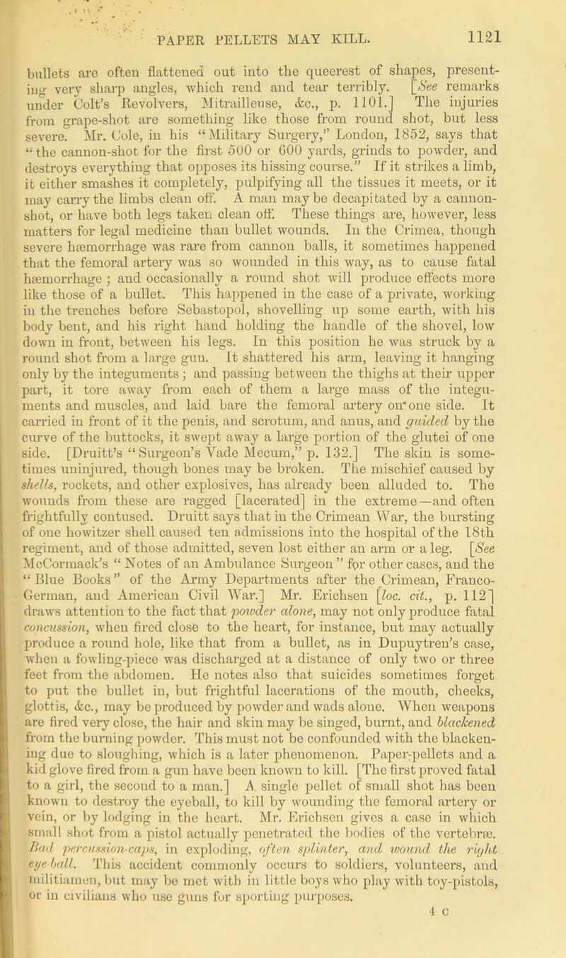 bullets are often flattened out into the queerest of shapes, present- ing very sharp angles, which rend and tear terribly. [See remarks under Colt’s Revolvers, Mitrailleuse, (fee., p. 1101.] The injuries from grape-shot are something like those from round shot, but less severe. Mr. Cole, in his “Military Surgery,” London, 1852, says that “the cannon-shot for the first 500 or 600 yards, grinds to powder, and destroys everything that opposes its hissing course.” If it strikes a limb, it either smashes it completely, pulpifying all the tissues it meets, or it may cany the limbs clean off. A man may be decapitated by a cannon- shot, or have both legs taken clean off. These things are, however, less matters for legal medicine than bullet wounds. In the Crimea, though severe haemorrhage was rare from cannon balls, it sometimes happened that the femoral artery was so wounded in this way, as to cause fatal hemorrhage ; aud occasionally a round shot will produce effects more like those of a bullet. This happened in the case of a private, working in the trenches before Sebastopol, shovelling up some earth, with his body beut, and his right hand holding the handle of the shovel, low down in front, between his legs. In this position he was struck by a round shot from a lai'ge gun. It shattered his arm, leaving it hanging only by the integuments ; and passing between the thighs at their upper part, it tore away from each of them a large mass of the integu- ments and muscles, and laid bare the femoral artery on* one side. It carried in front of it the penis, and scrotum, and anus, and guided by the curve of the buttocks, it swept away a large portion of the glutei of one side. [Druitt’s “ Surgeon’s Vade Mecum,” p. 132.] The skin is some- times uninjured, though bones may be broken. The mischief caused by shells, rockets, and other explosives, has already been alluded to. The wounds from these are ragged [lacerated] in the extreme—and often frightfully contused. Druitt says that in the Crimean War, the bursting of one howitzer shell caused ten admissions into the hospital of the 18th regiment, and of those admitted, seven lost either an arm or a leg. [See McCormack’s “ Notes of an Ambulance Surgeon ” fpr other cases, and the “ Blue Books ” of the Army Departments after the Crimean, Franco- German, and American Civil War.] Mr. Erichsen \loc. cit., p. 112] draws attention to the fact that powder alone, may not only produce fatal concussion, when fired close to the heart, for instance, but may actually produce a round hole, like that from a bullet, as in Dupuytren’s case, when a fowling-piece was discharged at a distance of only two or three feet from the abdomen. He notes also that suicides sometimes forget to put the bullet in, but frightful lacerations of the mouth, cheeks, glottis, &c., may be produced by powder and wads alone. When weapons are fired very close, the hair and skin may be singed, burnt, and blackened from the burning powder. This must not be confounded with the blacken- ing due to sloughing, which is a later phenomenon. Paper:pellets and a kid glove fired from a gun have been known to kill. [The first proved fatal to a girl, the second to a man.] A. single pellet of small shot has been known to destroy the eyeball, to kill by wounding the femoral artery or vein, or by lodging in the heart. Mr. Erichsen gives a case in which small shot from a pistol actually penetrated the bodies of the vertebrae. Bad percussion-caps, in exploding, often splinter, and wound the right eye ball. This accident commonly occurs to soldiers, volunteers, and militiamen, but may be met with in little boys who play with toy-pistols, or in civilians who use guns for sporting purposes. 4 c