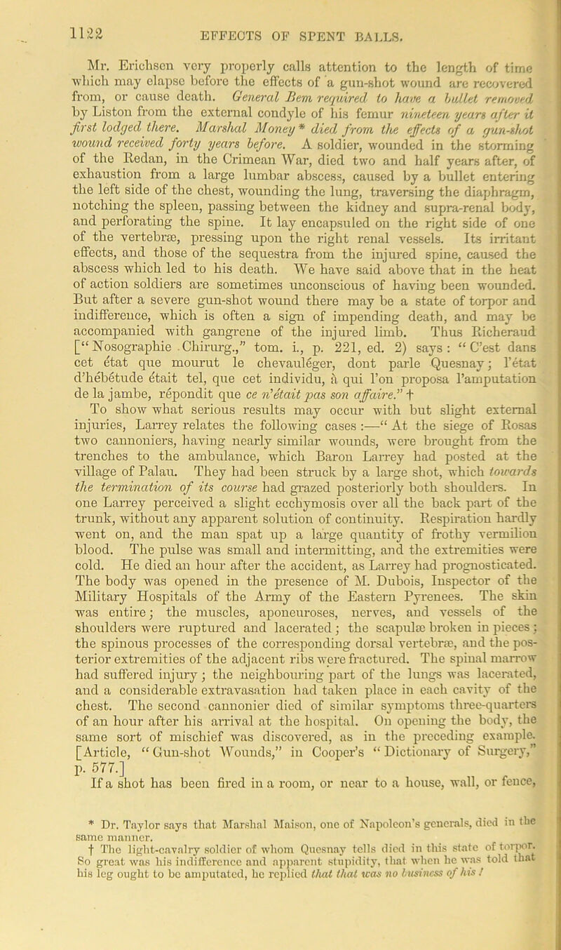 EFFECTS OF SPENT BALLS. Mr. Erichsen very properly calls attention to the length of time ■which may elapse before the effects of a gun-shot wound are recovered from, or cause death. General Bern required to have a bullet removed by Liston from the external condyle of his femur nineteen yean after it first lodged there. Marshal Money * died from tlie effects of a gun-shot wound received forty years before. A soldier, wounded in the storming of the Redan, in the Crimean War, died two and half years after, of exhaustion from a large lumbar abscess, caused by a bullet entering the left side of the chest, wounding the lung, traversing the diaphragm, notching the spleen, passing between the kidney and supra-renal bodj', and perforating the spine. It lay encapsuled on the right side of one of the vertebrae, pressing upon the right renal vessels. Its irritant effects, and those of the sequestra from the injured spine, caused the abscess which led to his death. We have said above that in the heat of action soldiers are sometimes unconscious of having been wounded. But after a severe gun-shot wound there may be a state of torpor and indiffei’ence, which is often a sign of impending death, and may be accompanied with gangrene of the injured limb. Thus Richeraud [“ Nosographie Chirurg.,” tom. i., p. 221, ed. 2) says: “ C’est dans cet etat que mourut le chevauleger, dont parle Quesnav; l’etat d’hebetude (itait tel, que cet individu, a qui l’on proposa l’amputation de la jambe, repondit que ce n'etait pas son affaire.” f To show what serious results may occur with but slight external injuries, Larrey relates the following cases :—“ At the siege of Rosas two cannoniers, having nearly similar wounds, were brought from the trenches to the ambulance, which Baron Larrey had posted at the village of Palau. They had been struck by a large shot, which towards the termination of its course had grazed posteriorly both shoulders. In one Larrey perceived a slight ecchymosis over all the back part of the trunk, without any apparent solution of continuity. Respiration hardly went on, and the man spat up a large quantity of frothy vermilion blood. The pulse was small and intermitting, and the extremities were cold. He died an hour after the accident, as Larrey had prognosticated. The body was opened in the presence of M. Dubois, Inspector of the Military Hospitals of the Army of the Eastern Pyrenees. The skin was entire; the muscles, aponeuroses, nerves, and vessels of the shoulders were ruptured and lacerated ; the scapulae broken in pieces : the spinous processes of the corresponding dorsal vertebra:, and the pos- terior extremities of the adjacent ribs were fractured. The spiual marrow had suffered injury; the neighbouring part of the lungs was lacerated, and a considerable extravasation had taken place in each cavity of the chest. Tlie second cannonier died of similar symptoms three-quarters of an hour after his arrival at the hospital. On opening the body, the same sort of mischief was discovered, as in the preceding example. [Article, “Gun-shot Wounds,” in Cooper’s “Dictionary of Surgery,” p. 577.] If a shot has been fired in a room, or near to a house, wall, or fence, * Dr. Taylor says that Marshal Maison, one of Napoleon’s generals, died in the same manner. f The light-cavalry soldier of whom Quesnay tells died in this state of torpor. So great was his indifference and apparent stupidity, that when he was told that his leg ought to be amputated, he replied that that teas no business of his /