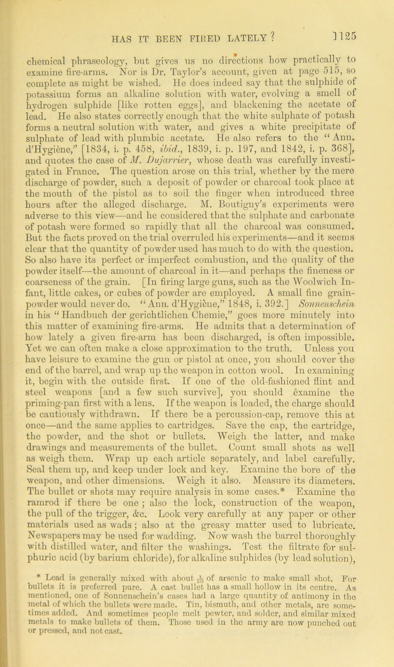 chemical phraseology, but gives us no directions how practically to examine fire-arms. Nor is Dr. Taylor’s account, given at page 515, so complete as might be wished. He does indeed say that the sulphide of potassium forms an alkaline solution with water, evolving a smell of hydrogen sulphide [like rotten eggs], and blackening the acetate of lead. He also states correctly enough that the white sulphate of potash forms a neutral solution with water, and gives a white precipitate of sulphate of lead with plumbic acetate. He also refers to the “ Ann. d’Hygiene,” [1834, i. p. 458, ibid., 1839, i. p. 197, and 1842, i. p. 368], and quotes the case of M. Dujarrier, whose death was carefully investi- gated in France. The question arose on this trial, whether by the mere discharge of powder, such a deposit of powder or charcoal took place at the mouth of the pistol as to soil the finger when introduced three hours after the alleged discharge. M. Boutigny’s experiments were adverse to this view—and he considered that the sulphate aud carbonate of potash were formed so rapidly that all the charcoal was consumed. But the facts proved on the trial overruled his experiments—and it seems clear that the quantity of powder used has much to do with the question. So also have its perfect or imperfect combustion, and the quality of the powder itself—the amount of charcoal in it—and perhaps the fineness or coarseness of the grain. [In firing large guns, such as the Woolwich In- fant, little cakes, or cubes of powder are employed. A small fine grain- powder would never do. “Ann. d’Hygiene,” 1848, i. 392.] Sonnenschein in his “ Handbuch der gerichtlichen Chemie,” goes more minutely into this matter of examining fire-arms. He admits that a determination of how lately a given fire-arm has been discharged, is often impossible. Yet we can often make a close approximation to the truth. Unless you have leisure to examine the gun or pistol at once, you should cover the end of the barrel, and wrap up the weapon in cotton wool. In examining it, begin with the outside first. If one of the old-fashioned flint and steel weapons [and a few such survive], you should examine the priming-pan first with a lens. If the weapon is loaded, the charge should be cautiously withdrawn. If there be a percussion-cap, remove this at once—and the same applies to cartridges. Save the cap, the cartridge, the powder, and the shot or bullets. Weigh the latter, and make drawings and measurements of the bullet. Count small shots as well as weigh them. Wrap up each article separately, and label carefully. Seal them up, and keep under lock and key. Examine the bore of the weapon, and other dimensions. AYeigh it also. Measure its diameters. The bullet or shots may require analysis in some cases.* Examine the ramrod if there be one ; also the lock, construction of the weapon, the pull of the trigger, &c. Look very carefully at any paper or other materials used as wads; also at the greasy matter used to lubricate. Newspapers may be used for wadding. Now wash the barrel thoroughly with distilled water, and filter the washings. Test the filtrate for sul- phuric acid (by barium chloride), for alkaline sulphides (by lead solution), * Lead is generally mixed with about J-, of arsenic to make small shot. For bullets it is preferred pare. A cast bullet has a small hollow in its centre. As mentioned, one of Sonnenschein’s cases had a large quantity of antimony in the metal of which the bullets were made. Tin, bismuth, anti other metals, are some- times added. And sometimes people melt pewter, and solder, and similar mixed metals to make bullets of them. Those used in the army are now punched out or pressed, and not cast.