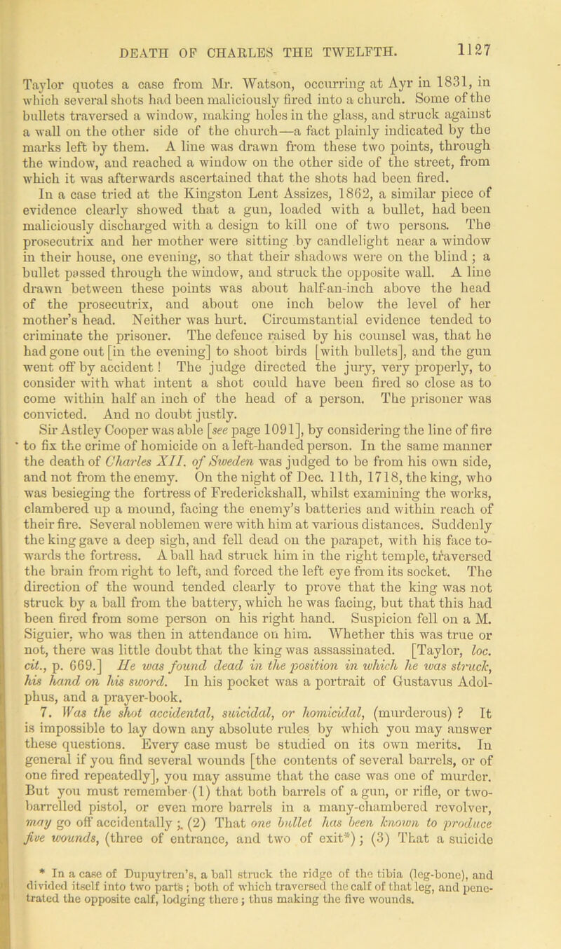 Taylor quotes a case from Mr. Watson, occurring at Ayr in 1831, in which several shots had been maliciously fired into a church. Some of the bullets traversed a window, making holes in the glass, and struck against a wall on the other side of the church—a fact plainly indicated by the marks left by them. A line was drawn from these two points, through the window, and reached a window on the other side of the street, from which it was afterwards ascertained that the shots had been fired. In a case tried at the Kingston Lent Assizes, 1862, a similar piece of evidence clearly showed that a gun, loaded with a bullet, had been maliciously discharged with a design to kill one of two persons. The prosecutrix and her mother were sitting by candlelight near a window in their house, one evening, so that their shadows were on the blind ; a bullet passed through the window, and struck the opposite wall. A line drawn between these points was about half-an-inch above the head of the prosecutrix, and about one inch below the level of her mother’s head. Neither was hurt. Circumstantial evidence tended to criminate the prisoner. The defence raised by his counsel was, that he had gone out [in the evening] to shoot birds [with bullets], and the gun went off by accident! The judge directed the jury, very properly, to consider with what intent a shot could have been fired so close as to come within half an inch of the head of a person. The prisoner was convicted. And no doubt justly. Sir Astley Cooper was able [see page 1091], by considering the line of fire to fix the crime of homicide on a left-handed person. In the same manner the death of Charles XII. of Sweden was judged to be from his own side, and not from the enemy. On the night of Dec. 11th, 1718, the king, who was besieging the fortress of Frederickshall, whilst examining the works, clambered up a mound, facing the enemy’s batteries and within reach of their fire. Several noblemen were with him at various distances. Suddenly the king gave a deep sigh, and fell dead on the parapet, with his face to- wards the fortress. A ball had struck him in the right temple, traversed the brain from right to left, and forced the left eye from its socket. The direction of the wound tended clearly to prove that the king was not struck by a ball from the battery, which he was facing, but that this had been fired from some person on his right hand. Suspicion fell on a M. Siguier, who was then in attendance on him. Whether this was true or not, there was little doubt that the king was assassinated. [Taylor, loc. cit., p. 669.] He was found dead in the position in which he was struck, his hand on his sword. In his pocket was a portrait of Gustavus Adol- phus, and a prayer-book. 7. Was the shot accidental, suicidal, or homicidal, (murderous) ? It is impossible to lay down any absolute rules by which you may answer these questions. Every case must be studied on its own merits. In general if you find several wounds [the contents of several barrels, or of one fired repeatedly], you may assume that the case was one of murder. But you must remember (1) that both barrels of a gun, or rifle, or two- barrelled pistol, or even more barrels in a many-cliambored revolver, may go off accidentally (2) That one bullet has been known to produce five wounds, (three of entrance, and two of exit*); (3) That a suicide * In a case of Dupuytrcn’s, a ball struck the ridge of the tibia (leg-bone), and divided itself into two parts ; both of which traversed the calf of that leg, and pene- trated the opposite calf, lodging there ; thus making the five wounds.