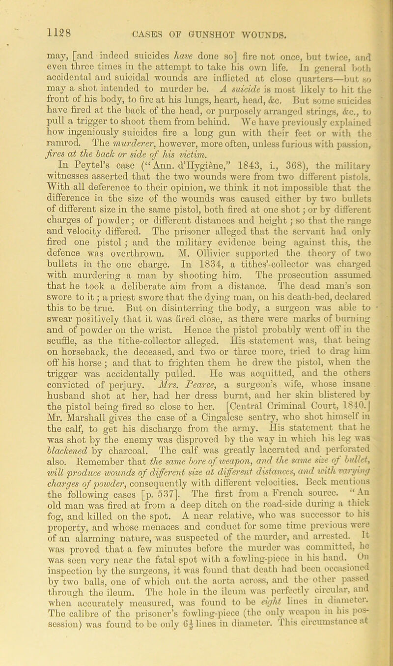 CASES OF GUNSHOT WOUNDS. may, [and indeed suicides have done so] fire not once, but twice, and oven three times in the attempt to take his own life. In general both accidental and suicidal wounds are inflicted at close quarters—but so may a shot intended to murder be. A suicide is most likely to hit the front of his body, to fire at his lungs, heart, head, &c. But some suicides haAre fired at the back of the head, or purposely arranged strings, <kc., to pull a trigger to shoot them from behind. We have previously explained how ingeniously suicides fire a long gun with their feet or with the ramrod. The murderer, however, more often, unless furious with passion, fires at the haclc or side of his victim. In Peytel’s case (“ Ann. d’Hygiene,” 1843, i., 368), the military witnesses asserted that the two wounds were from two different pistols. With all deference to their opinion, we think it not impossible that the difference in the size of the wounds was caused either by two bullets of different size in the same pistol, both fired at one shot; or by different charges of powder; or different distances and height; so that the range and velocity differed. The prisoner alleged that the servant had only fired one pistol; and the military evidence being against this, the defence was overthrown. M. Ollivier supported the theory of two bullets in the one charge. In 1834, a tithes’-collector was charged with murdering a man by shooting him. The prosecution assumed that he took a deliberate aim from a distance. The dead man’s son swore to it; a priest swore that the dying man, on his death-bed, declared this to be true. But on disinterring the body, a surgeon was able to swear positively that it was fired close, as there were marks of burning and of powder on the wrist. Hence the pistol probably went off in the scuffle, as the tithe-collector alleged. His 'Statement was, that being on horseback, the deceased, and two or three more, tried to drag him off his horse ; and that to frighten them he drew the pistol, when the trigger was accidentally pulled. He was acquitted, and the others convicted of perjury. Mrs. Pearce, a surgeon’s wife, whose insane husband shot at her, had her dress burnt, and her skin blistered by the pistol being fired so close to her. [Central Criminal Court, 1840.] Mr. Marshall gives the case of a Cingalese senti'y, who shot himself in the calf, to get his discharge from the army. His statement that he was shot by the enemy was disproved by the way in which his leg was blackened by charcoal. The calf was greatly lacerated and perforated also. Remember that the same bore of weapon, and the same size of bullet, ivill produce wounds of different size at different distances, and with varying charges of powder, consequently with different velocities. Beck mentions the following cases [p. 537]. The first from a French source. An old man was fired at from a deep ditch on the road-side during a thick fog, and killed on the spot. A near relative, who was successor to his property, and whose menaces and conduct for some time previous were of an alarming nature, was suspected of the murder, and arrested. It was proved that a few minutes before the murder was committed, he was seen very near the fatal spot with a fowling-piece in his hand, tin inspection by the surgeons, it was found that death had been occasioned by two balls, one of which cut the aorta across, and the other passed through the ileum. The hole in the ileum was perfectly circular, and when accurately measured, was found to be eight lines in diametei. The calibre of the prisoner’s fowling-piece (the only weapon in his pos- session) was found to be only lines in diameter. This circumstance at