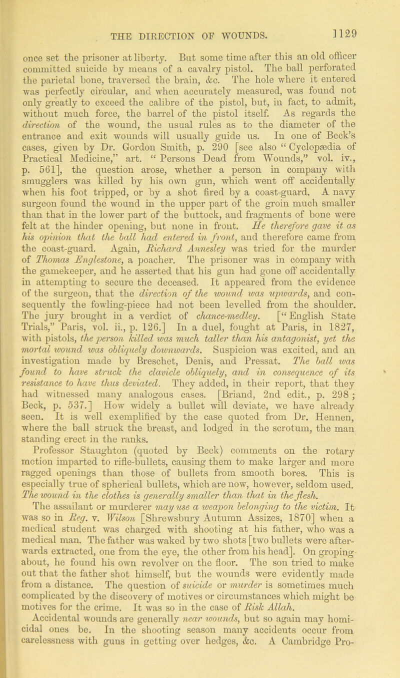 THE DIRECTION OF WOUNDS. once set the prisoner at liberty. But some time after this an old officer committed suicide by means of a cavalry pistol. The ball perforated the parietal bone, traversed the brain, &c. The hole where it entered was perfectly circular, and when accurately measured, was found not only greatly to exceed the calibre of the pistol, but, in fact, to admit, without much force, the barrel of the pistol itself. As regards the direction of the wound, the usual rules as to the diameter of the entrance and exit wounds will usually guide us. In one of Beck’s cases, given by Dr. Gordon Smith, p. 290 [see also “ Cyclopaedia of Practical Medicine,” art. “ Persons Dead from Wounds,” vol. iv., p. 561], the question arose, whether a person in company with smugglers was killed by his own gun, which went off accidentally when his foot tripped, or by a shot fired by a coast-guard. A navy surgeon found the wound in the upper part of the groin much smaller than that in the lower part of the buttock, and fragments of bone were felt at the hinder opening, but none in front. He therefore gave it as his opinion that the ball had entered in front, and therefore came from the coast-guard. Again, Richard Annesley was tried for the murder of Thomas Englestone, a poacher. The prisoner was in company with the gamekeeper, and he asserted that his gun had gone off accidentally in attempting to secure the deceased. It appeared from the evidence of the surgeon, that the direction of the wound was upwards, and con- sequently the fowling-piece had not been levelled from the shoulder. The jury brought in a verdict of chance-medley. [“ English State Trials,” Paris, vol. ii., p. 126.] In a duel, fought at Paris, in 1827, with pistols, the person hilled was much taller than his antagonist, yet the mortal ivound was obliquely downwards. Suspicion was excited, and an investigation made by Breschet, Denis, and Pressat. The ball was found to have struck the clavicle obliquely, and in consequence of its resistance to have thus deviated. They added, in their report, that they had witnessed many analogous cases. [Briand, 2nd edit., p. 298 ; Beck, p. 537.] How widely a bullet will deviate, we have already seen. It is well exemplified by the case quoted from Dr. Hennen, where the ball struck the breast, and lodged in the scrotum, the man standing erect in the ranks. Professor Staughton (quoted by Beck) comments on the rotary motion imparted to rifle-bullets, causing them to make larger and more ragged openings than those of bullets from smooth bores. This is especially true of spherical bullets, which are now, however, seldom used. The wound in the clothes is generally smaller than that in the flesh. The assailant or murderer may use a weapon belonging to the victim. It was so in Reg. v. Wilson [Shrewsbury Autumn Assizes, 1870] when a medical student was charged with shooting at his father, who was a medical man. The father was waked by two shots [two bullets were after- wards extracted, one from the eye, the other from his head]. On groping about, he found his own revolver on the floor. The son tried to make out that the father shot himself, but the wounds were evidently made from a distance. The question of suicide or murder is sometimes much complicated by the discovery of motives or circumstances which might be motives for the crime. It was so in the caso of Risk Allah. Accidental wounds are genei'ally near wounds, but so again may homi- cidal ones be. In the shooting season many accidents occur from carelessness with guns in getting over hedges, &c. A Cambridge Pro-