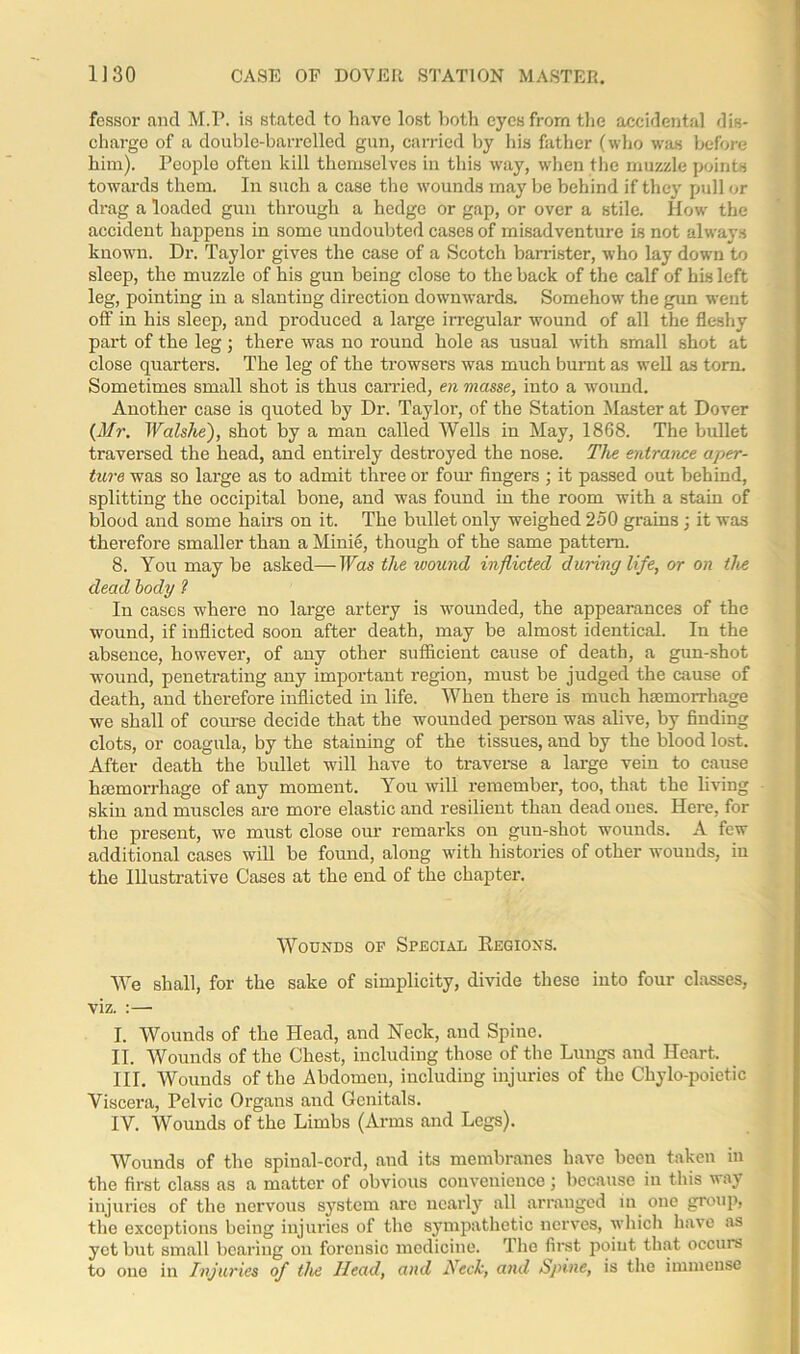 fessor and M.P. is stated to have lost both eyes from the accidental dis- charge of a double-barrelled gun, carried by his father (who was before him). Peoplo often kill themselves in this way, when the muzzle points towards them. In such a case the wounds may be behind if they pull or drag a loaded gun through a hedge or gap, or over a stile. How the accident happens in some undoubted cases of misadventure is not always known. Dr. Taylor gives the case of a Scotch barrister, who lay down to sleep, the muzzle of his gun being close to the back of the calf of his left leg, pointing in a slanting direction downwards. Somehow the gun went off in his sleep, and produced a large irregular wound of all the fleshy part of the leg; there was no round hole as usual with small shot at close quarters. The leg of the trowsers was much burnt as well as tom. Sometimes small shot is thus carried, en masse, into a wound. Another case is quoted by Dr. Taylor, of the Station Master at Dover (Mr. Walshe), shot by a man called Wells in May, 1868. The bullet traversed the head, and entirely destroyed the nose. The entrance aper- ture was so large as to admit three or four fingers ; it passed out behind, splitting the occipital bone, and was found in the room with a stain of blood and some hairs on it. The bullet only weighed 250 grains ; it was therefore smaller than a Minie, though of the same pattern. 8. You may be asked—Was the ivound inflicted during life, or on the dead body ? In cases where no large artery is wounded, the appearances of the wound, if inflicted soon after death, may be almost identical. In the absence, however, of any other sufficient cause of death, a gun-shot wound, penetrating any important region, must he judged the cause of death, and therefore inflicted in life. When there is much haemorrhage we shall of course decide that the wounded person was alive, by finding clots, or coagula, by the staining of the tissues, and by the blood lost. After death the bullet will have to traverse a large vein to cause haemorrhage of any moment. You will remember, too, that the living skin and muscles are more elastic and resilient than dead ones. Here, for the present, we must close our remarks on gun-shot wounds. A few additional cases will be found, along with histories of other wounds, in the Illustrative Cases at the end of the chapter. Wounds op Special Regions. We shall, for the sake of simplicity, divide these into four classes, viz. :—• I. Wounds of the Head, and Neck, and Spine. II. Wounds of the Chest, including those of the Lungs and Heart. III. Wounds of the Abdomen, including injuries of the Chylo-poietic Viscera, Pelvic Organs and Genitals. IV. Wounds of the Limbs (Arms and Legs). Wounds of the spinal-cord, and its membranes have been taken in the first class as a matter of obvious convenience \ because in this vay injuries of the nervous system are nearly all arranged in one group, the exceptions being injuries of the sympathetic nerves, which have as yet but small bearing on forensic medicine. The first point that occurs to one in Injuries of the Head, and Neck, and Spine, is the immense