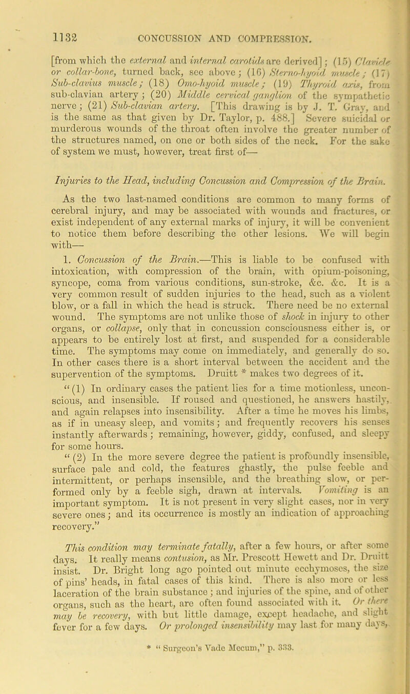 [from which the external and interval carotids are derived]; (15) Clavicle or collar-bone, turned back, sec above; (1G) Stemo-hyoid muscle; (17) Sub-clavius muscle; (18) Omo-hyoid muscle; (1‘J) Thyroid axis, from sub-clavian artery ; (20) Middle cervical ganglion of the sympathetic nerve; (21) Sub-clavian artery. [This drawing is by J. T. Gray, and is the same as that given by Dr. Taylor, p. 488.] Severe suicidal or murderous wounds of the throat often involve the greater number of the structures named, on one or both sides of the neck. For the sake of system we must, however, treat first of— Injuries to the Head, including Concussion and Compression of the Brain. As the two last-named conditions are common to many forms of cerebral injury, and may be associated with wounds and fractures, or exist independent of any external marks of injury, it will be convenient to notice them before describing the other lesions. We will begin with— 1. Concussion of the Brain.—This is liable to be confused with intoxication, with compression of the bi'ain, with opium-poisoning, syncope, coma from vai’ious conditions, sun-stroke, &c. &c. It is a very common result of sudden injuries to the head, such as a violent blow, or a fall in which the head is struck. There need be no external wound. The symptoms are not unlike those of shock in injury to other oi’gans, or collapse, only that in concussion consciousness either is, or appears to be entirely lost at first, and suspended for a considerable time. The symptoms may come on immediately, and generally do so. In other cases tliex-e is a short interval between the accident and the supervexxtion of the symptoms. Drixitt * makes two degrees of it. “ (1) In ordinary cases the patient lies for a time motionless, uncon- scious, and insensible. If roused and qxxestioned, he answers hastily, and again relapses into insensibility. After a time he moves his limbs, as if in uneasy sleep, and vomits; and frequently x-ecovers his senses instantly afterwards; remaining, however-, giddy, confused, and sleepy for some hoxxrs. “ (2) In the more severe degx-ee the patient is profoundly insensible, surface pale and cold, the featmes ghastly, the pulse feeble and intermittent, or pex-haps insensible, and the bx-eathing slow, or per- formed only by a feeble sigh, drawn at intervals. Vomiting is an important symptom. It is not px-esent in very slight cases, nor in very sevex-e ones; and its occux-rence is mostly an indication of approaching recovery.” This condition may terminate fatally, after a few hoxxrs, or after some days. It really means contusion, as Mr. Prescott Hewett and Dx\ Druitt insist. Dr. Bright long ago pointed out minute ecchymoses, the size of pins’ heads, in fatal cases of this kind. There is also more or less laceration of the brain sxxbstance ; and injuries of the spine, and of other organs, such as the heart, are often found associated with it. Or there may be recovery, with but little damage, except headache, and slight fever for a few days. Or prolonged insensibility may last for many days, * “ Sux-geon’s Yade Mccum,” p. 333.