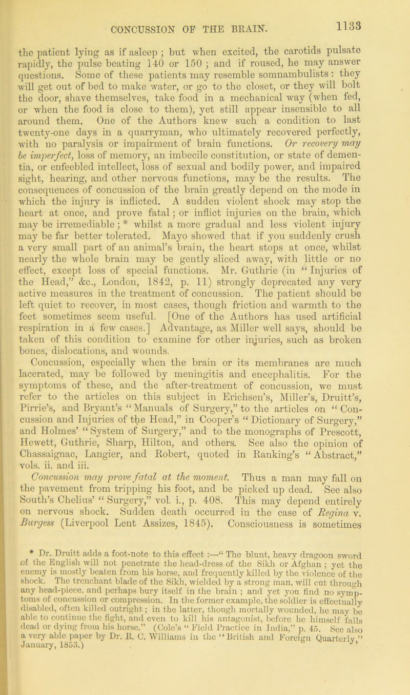 tho patient lying as if asleep ; but when excited, the carotids pulsate rapidly, the pulse beating 140 or 150 ; and if roused, he may answer questions. Some of these patients may resemble somnambulists: they will get out of bed to make water, or go to the closet, or they will bolt the door, shave themselves, take food in a mechanical way (when fed, or when the food is close to them), yet still appear insensible to all around them. One of the Authors knew such a condition to last twenty-one days in a quarryman, who ultimately recovered perfectly, with no paralysis or impairment of brain functions. Or recovery may be imperfect, loss of memory, an imbecile constitution, or state of demen- tia, or enfeebled intellect, loss of sexual and bodily power, and impaired sight, hearing, and other nervous functions, may be the results. The consequences of concussion of the brain greatly depend on the mode in which the injury is inflicted. A sudden violent shock may stop the heart at once, and prove fatal; or inflict injuries on the brain, which may be irremediable; '* whilst a more gradual and less violent injury may be far better tolerated. Mayo showed that if you suddenly crush a very small part of an animal’s brain, the heart stops at once, whilst nearly the whole brain may be gently sliced away, with little or no effect, except loss of special functions. Mr. Guthrie (in “ Injuries of the Head,” &c., London, 1842, p. 11) strongly deprecated any very active measures in the treatment of concussion. The patient should be left quiet to recover, in most cases, though friction and warmth to the feet sometimes seem useful. [One of the Authors has used artificial respiration in a few cases.] Advantage, as Miller well says, should be taken of this condition to examine for other injuries, such as broken bones, dislocations, and wounds. Concussion, especially when the brain or its membranes are much lacerated, may be followed by meningitis and encephalitis. For the symptoms of these, and the after-treatment of concussion, we must refer to the articles on this subject in Erichsen’s, Miller’s, Druitt’s, Pirrie’s, and Bryant’s “ Manuals of Surgery,” to the articles on “Con- cussion and Injuries of the Head,” in Cooper’s “ Dictionary of Surgery,” and Holmes’ “ System of Surgery,” and to the monographs of Prescott, Ilewett, Guthrie, Sharp, Hilton, and others. See also the opinion of Chassaignac, Langier, and Robert, quoted in Ranking’s “ Abstract,” vols. ii. and iii. Concussion may prove fatal at the moment. Thus a man may fall on the pavement from tripping his foot, and be picked up dead. See also South’s Chelius’ “ Surgery,” vol. i., p. 408. This may depend entirely on nervous shock. Sudden death occurred in the case of Regina v. Burgess (Liverpool Lent Assizes, 1845). Consciousness is sometimes * Dr. Druitt adds a foot-note to this effect :—“ The blunt, heavy dragoon sword of the English will not penetrate the head-dress of the Sikh or Afghan ; yet the enemy is mostly beaten from his horse, and frequently killed by the violence of the shock. The trenchant blade of the Sikh, wielded by a strong man, will cut through any head-piece, and perhaps bury itself in the brain ; and yet yon find no symp- toms of concussion or compression. In the former example, the soldier is effectually disabled, often killed outright; in the latter, though mortally wounded, he may be able to continue the fight, and even to kill liis antagonist, before he himself falls dead or dying from his horse.” (Cole’s “ Field Practice in India,” p. 45. Sec also a very able paper by Dr. It. C. Williams iu the “British and Foreign Quarterly ” January, 1853.)