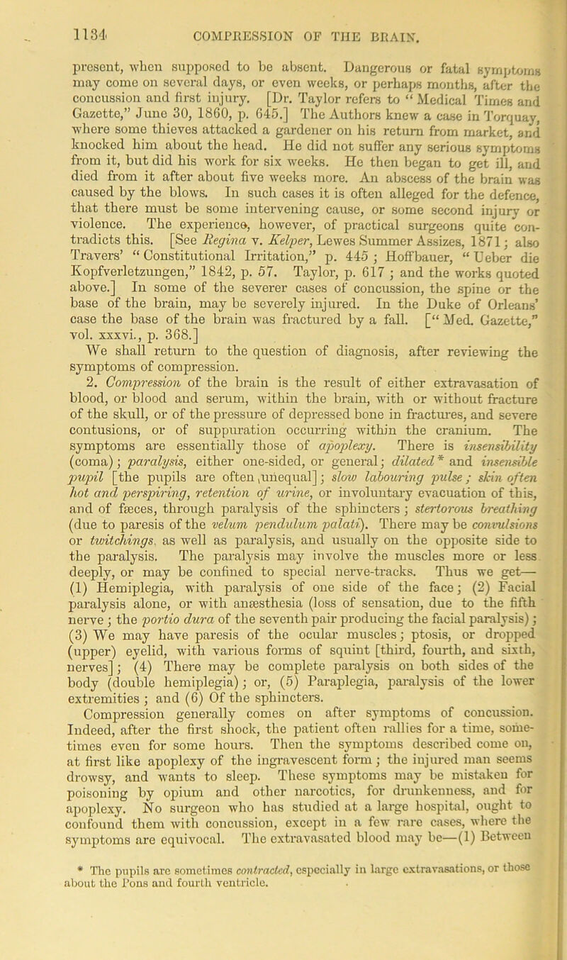 present, when supposed to be absent. Dangerous or fatal symptoms may come on several days, or even weeks, or perhaps months, after the concussion and first injury. [Dr. Taylor refers to “ Medical Times and Gazette,” Juno 30, 1860, p. 645.] The Authors knew a case in Torquay, where some thieves attacked a gardener on his return from market, and knocked him about the head. He did not suffer any serious symptoms from it, but did his work for six weeks. He then began to get ill, and died from it after about five weeks more. An abscess of the brain was caused by the blows. In such cases it is often alleged for the defence, that there must be some intervening cause, or some second injury or violence. The experience, however, of practical surgeons quite con- tradicts this. [See Regina v. KeVper, Lewes Summer Assizes, 1871; also Travers’ “Constitutional Irritation,” p. 445 ; Hoffbauer, “ Ueber die Kopfverletzungen,” 1842, p. 57. Taylor, p. 617 ; and the works quoted above.] In some of the severer cases of concussion, the spine or the base of the brain, may be severely injured. In the Duke of Orleans’ case the base of the brain was fractured by a fall. [“ Med. Gazette,” vol. xxxvi., p. 368.] We shall return to the question of diagnosis, after reviewing the symptoms of compression. 2. Concession of the brain is the result of either extravasation of blood, or blood and serum, within the brain, with or without fracture of the skull, or of the pressure of depressed bone in fractures, and severe contusions, or of suppuration occurring within the cranium. The symptoms are essentially those of apoplexy. There is insensibility (coma); paralysis, either one-sided, or general; dilated* and insensible pupil [the pupils are often,unequal]; slow labouring pulse; skin often hot and perspiring, retention of urine, or involuntary evacuation of this, and of fseces, through paralysis of the sphincters; stertorous breathing (due to paresis of the velum pendulum palati). There may be convulsions or twitchings. as well as paralysis, and usually on the opposite side to the paralysis. The paralysis may involve the muscles more or less deeply, or may be confined to special nerve-tracks. Thus we get— (1) Hemiplegia, with paralysis of one side of the face; (2) Facial paralysis alone, or with anaesthesia (loss of sensation, due to the fifth nerve ; the portio dura of the seventh pair producing the facial paralysis); (3) We may have paresis of the ocular muscles; ptosis, or dropped (upper) eyelid, with various forms of squint [third, fourth, and sixth, nerves]; (4) There may be complete paralysis on both sides of the body (double hemiplegia); or, (5) Paraplegia, paralysis of the lower extremities ; and (6) Of the sphincters. Compression generally comes on after symptoms of concussion. Indeed, after the first shock, the patient often rallies for a time, some- times even for some hours. Then the symptoms described come on, at first like apoplexy of the ingravescent form; the injured man seems drowsy, and wants to sleep. These symptoms may be mistaken for poisoning by opium and other narcotics, for drunkenness, and for apoplexy. No surgeon who has studied at a large hospital, ought to confound them with concussion, except in a few rare cases, where the symptoms are equivocal. The extravasated blood may be—(1) Between * Tlic pupils are sometimes contracted, especially in large extravasations, or those about the l’ons and fourth ventricle.