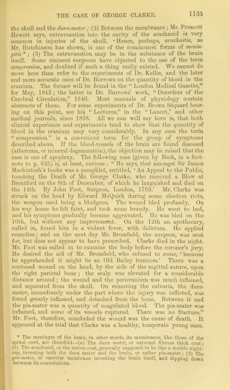 THE CASE OF GEORGE CLARKE. the skull and the dura-mater ; (2) Between the membranes ; Mr. Prescott Hewett says, extravasation into the cavity of the arachnoid is very common in injuries of the skull. 'Hence, perhaps, arachnitis, as Mr. Hutchinson has shown, is one of the commonest forms of menin- gitis *; (3) The extravasation may be in the substance of the brain itself. Some eminent surgeons have objected to the use of the term compression, and doubted if such a thing really existed. We cannot do more here than refer to the experiments of Dr. Kellie, and the later and more accurate ones of Dr. Burrows on the quantity of blood in the cranium. The former will be found in the “ London Medical Gazette,” for May, 1843 ; the latter in Dr. Burrows’ work, “Disorders of the Cerebral Circulation,” 1846. Most manuals of physiology contain abstracts of these. For some experiments of Dr. Brown S6quard bear- ing on this point, see his “ Lectures,” in the “ Lancet,” and other medical journals, since 1858. All we can well say here is, that both clinical experience and experiments tend to show that the quantity of blood in the cranium may vary considerably. In any case the term “ compression ” is a convenient term for the group of symptoms described above. If the blood-vessels of the brain are found diseased (atheroma, or mineral degeneration), the objection may be raised that the case is one of apoplexy. The following case (given by Beck, in a foot- note to p. 625) is, at least, curious : “ He says, that amongst Sir James Mackintosh’s books was a pamphlet, entitled, ‘An Appeal to the Public, touching the Death of Mr. George Clarke, who received a Blow at Brentford on the 8th of December, of which he languished and died on the 14th. By John Foot, Surgeon, London, 1769.’ Mr. Clarke was struck on the head by Edward McQuirk during some election riots, the weapon used being a bludgeon. The wound bled profusely. On his way home he felt faint, and took some brandy. He went to bed, and his symptoms gradually became aggravated. He was bled on the 10th, but without any improvement. On the 12th an apothecary, called in, found him in a violent fever, with delirium. He applied remedies; and on the next day Mr. Bromfield, the surgeon, was sent for, but does not appear to have prescribed. Clarke died in the night. Mr. Foot was called in to examine the body before the coroner’s juiy. He desired the aid of Mr. Bromfield, who refused to come, ‘ because he apprehended it might be an Old Bailey business.’ There was a contused wound on the head, by the side of the sagittal suture, upon the right parietal bone ; the scalp was elevated for a considerable distance around; the wound and the pericranium was much inflamed, and separated from the skull. On removing the calvaria, the dura- mater, immediately under the part where the injury was inflicted, was found greatly inflamed, and detached from the bone. Between it and the pia-mater was a quantity of coagulated blood. The pia-mater was inflamed, and some of its vessels ruptured. There was no fracture.” Mr. Foot, therefore, concluded the wound was the cause of death. It appeared at the trial that Clarke was a healthy, temperate young man. * The meninges of the brain, in other words, its membranes, like those of the spinal cord, are threefold—(a) The dura mater, or external fibrous thick coat; (6) The arachnoid, or the serous coat, generally supposed to be like a double night- cap, investing both the dura mater and the brain, or rather pia-mater; (3) The pia-mater, or vascular membrane investing the braiu itself, and dipping down between its convolutions.