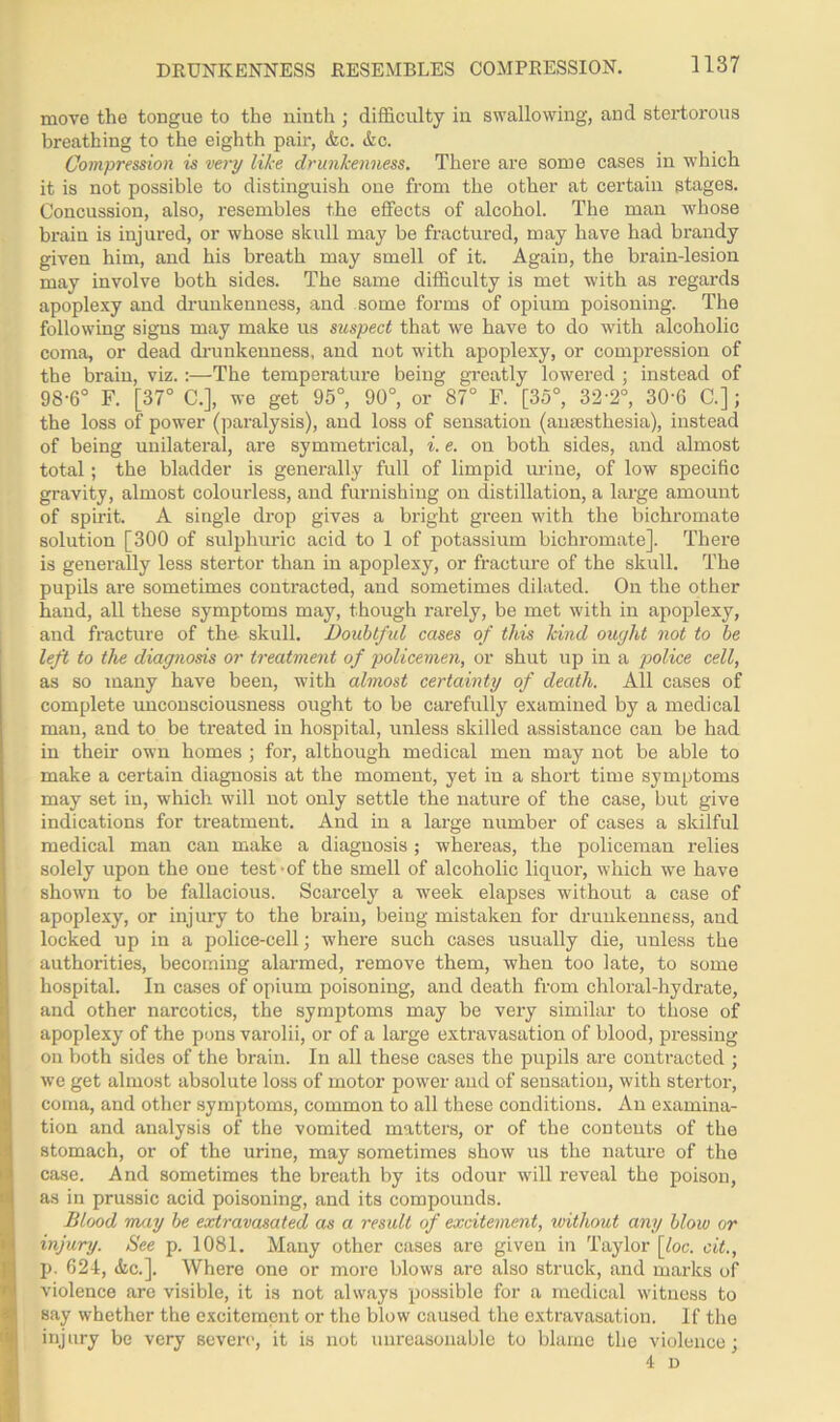 move the tongue to the ninth ; difficulty in swallowing, and stertorous breathing to the eighth pair, &c. &c. Compression is very like drunkenness. There are some cases in which it is not possible to distinguish one from the other at certain stages. Concussion, also, resembles the effects of alcohol. The man whose brain is injured, or whose skull may be fractured, may have had brandy given him, and his breath may smell of it. Again, the brain-lesion may involve both sides. The same difficulty is met with as regards apoplexy and drunkenness, and some forms of opium poisoning. The following signs may make us suspect that we have to do with alcoholic coma, or dead drunkenness, and not with apoplexy, or compression of the brain, viz.:—The temperature being greatly lowered ; instead of 98-6° F. [37° C.], we get 95°, 90°, or 87° F. [35°, 32'2°, 30'6 C.]; the loss of power (paralysis), and loss of sensation (anaesthesia), instead of being unilateral, are symmetrical, i. e. on both sides, and almost total; the bladder is generally full of limpid urine, of low specific gravity, almost colourless, and furnishing on distillation, a large amount of spirit. A single drop gives a bright green with the bichromate solution [300 of sulphuric acid to 1 of potassium bichromate]. There is generally less stertor than in apoplexy, or fracture of the skull. The pupils are sometimes contracted, and sometimes dilated. On the other hand, all these symptoms may, though rarely, be met with in apoplexy, and fracture of the skull. Doubtful cases of this kind ought not to be left to the diagnosis or treatment of policemen, or shut up in a police cell, as so many have been, with almost certainty of death. All cases of complete unconsciousness ought to be carefully examined by a medical man, and to be treated in hospital, unless skilled assistance can be had in their own homes ; for, although medical men may not be able to make a certain diagnosis at the moment, yet in a short time symptoms may set in, which will not only settle the nature of the case, but give indications for treatment. And in a large number of cases a skilful medical man can make a diagnosis ; whereas, the policeman relies solely upon the one test-of the smell of alcoholic liquor, which we have shown to be fallacious. Scarcely a week elapses without a case of apoplexy, or injury to the brain, being mistaken for drunkenness, and locked up in a police-cell; where such cases usually die, unless the authorities, becoming alarmed, remove them, when too late, to some hospital. In cases of opium poisoning, and death from chloral-hydrate, and other narcotics, the symptoms may be very similar to those of apoplexy of the pons varolii, or of a large extravasation of blood, pressing on both sides of the brain. In all these cases the pupils are contracted ; we get almost absolute loss of motor power and of sensation, with stertor, coma, and other symptoms, common to all these conditions. An examina- tion and analysis of the vomited matters, or of the contents of the stomach, or of the urine, may sometimes show us the nature of the case. And sometimes the breath by its odour will reveal the poison, as in prussic acid poisoning, and its compounds. Blood may be extravasated as a result of excitement, without any blow or injury. See p. 1081. Many other cases are given in Taylor \_loc. cit., p. 624, <fec.]. Where one or more blows are also struck, and marks of violence are visible, it is not always possible for a medical witness to say whether the excitement or the blow caused the extravasation. If the injury be very severe, it is not unreasonable to blame the violence; 4 n
