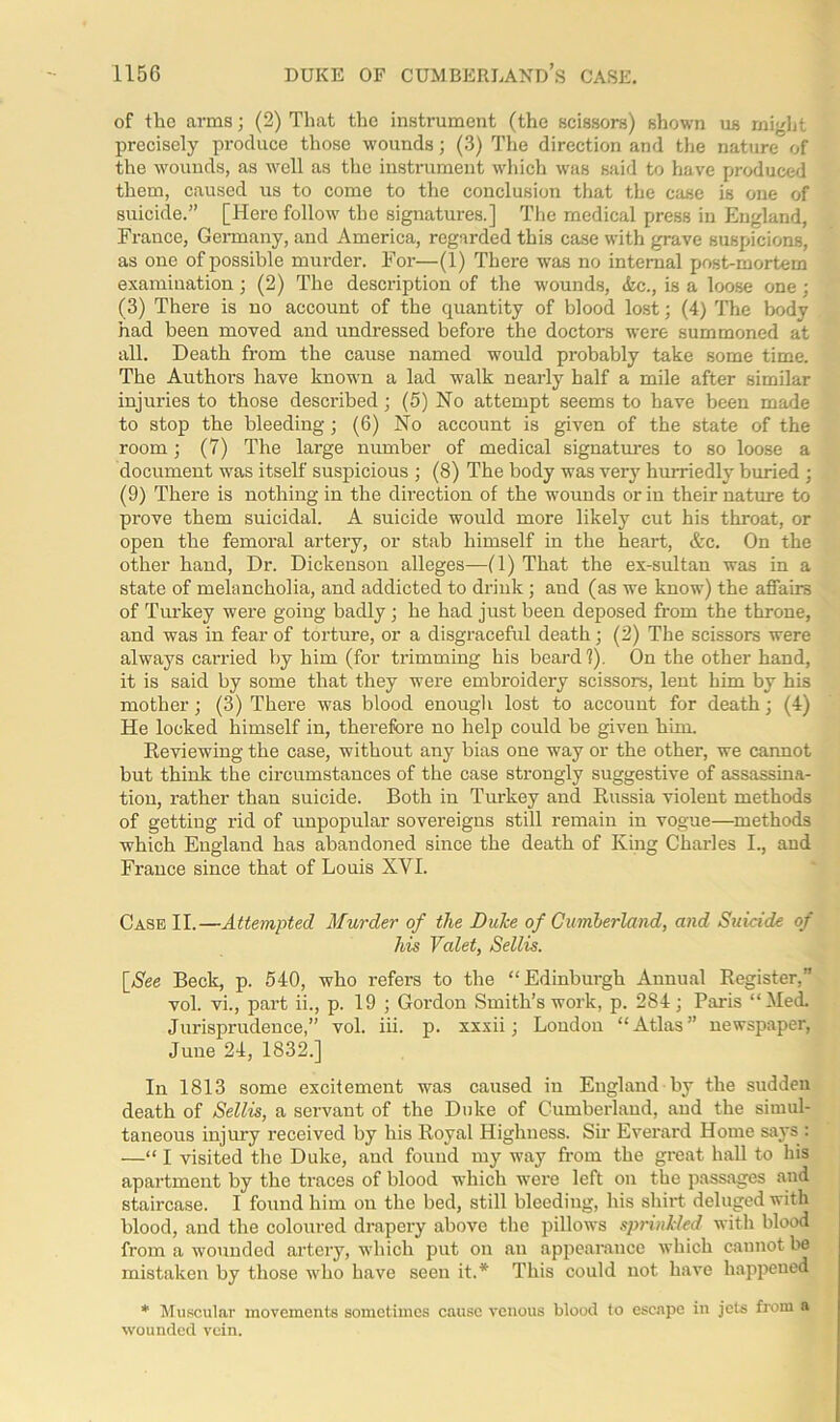 of the arms; (2) That the instrument (the scissors) shown us might precisely produce those wounds; (3) The direction and the nature of the wounds, as well as the instrument which was said to have produced them, caused us to come to the conclusion that the case is one of suicide.” [Here follow the signatures.] The medical press in England, France, Germany, and America, regarded this case with grave suspicions, as one of possible murder. For—(1) There was no internal post-mortem examination ; (2) The description of the -wounds, &c., is a loose one ; (3) There is no account of the quantity of blood lost; (4) The body had been moved and undressed before the doctors were summoned at all. Death from the cause named would probably take some time. The Authors have known a lad walk nearly half a mile after similar injuries to those described; (5) No attempt seems to have been made to stop the bleeding ; (6) No account is given of the state of the room; (7) The large number of medical signatures to so loose a document was itself suspicious ; (8) The body was very hurriedly buried ; (9) There is nothing in the direction of the wounds or in their nature to prove them suicidal. A suicide would more likely cut his throat, or open the femoral artery, or stab himself in the heart, &c. On the other hand, Dr. Dickenson alleges—(1) That the ex-sultan was in a state of melancholia, and addicted to drink; and (as we know) the affairs of Turkey were going badly ; he had just been deposed from the throne, and was in fear of torture, or a disgraceful death ; (2) The scissors were always carried by him (for trimming his beard?). On the other hand, it is said by some that they were embroidery scissors, lent him by his mother; (3) There was blood enough lost to account for death; (4) He locked himself in, therefore no help could be given him. Reviewing the case, without any bias one way or the other, we cannot but think the circumstances of the case strongly suggestive of assassina- tion, rather than suicide. Both in Turkey and Russia violent methods of getting rid of unpopular sovereigns still remain in vogue—methods which England has abandoned since the death of King Charles I., and France since that of Louis XYI. Case II.—Attempted Murder of the Duke of Cumberland, and Suicide of his Valet, Sellis. [See Beck, p. 540, who refers to the “Edinburgh Annual Register,” vol. vi., part ii., p. 19 ; Gordon Smith’s work, p. 284; Paris “Med. Jurisprudence,” vol. iii. p. xxxii; London “Atlas” newspaper, June 24, 1832.] In 1813 some excitement was caused in England by the sudden death of Sellis, a servant of the Duke of Cumberland, and the simul- taneous injury received by his Royal Highness. Sir Everard Home says : —“ I visited the Duke, and found my way from the great hall to his apartment by the traces of blood which were left on the passages and staircase. I found him on the bed, still bleeding, his shirt deluged with blood, and the coloured drapery above the pillows sprinkled with blood from a wounded artery, which put on an appearance which cannot be mistaken by those who have seen it.* This could not have happened * Muscular movements sometimes cause venous blood to escape in jets from a wounded vein.