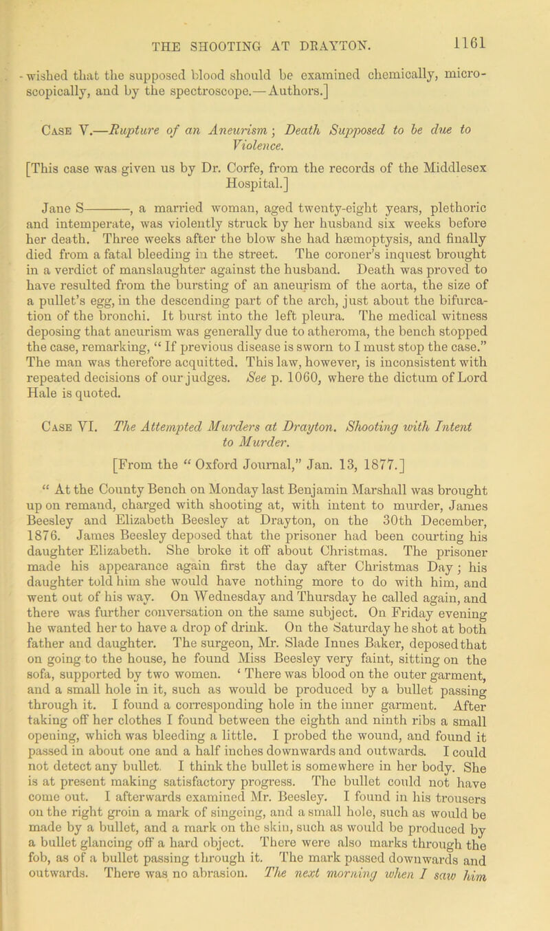 THE SHOOTING AT DRAYTON. - wished that the supposed blood should be examined chemically, micro- scopically, aud by the spectroscope.—Authors.] Case V.—Rupture of an Aneurism; Death Supposed to be due to Violence. [This case was given us by Dr. Corfe, from the records of the Middlesex Hospital.] Jane S , a married woman, aged twenty-eight years, plethoric and intemperate, was violently struck by her husband six weeks before her death. Three weeks after the blow she had hmmoptysis, and finally died from a fatal bleeding in the street. The coroner’s inquest brought in a verdict of manslaughter against the husband. Death was proved to have resulted from the bursting of an aneurism of the aorta, the size of a pullet’s egg, in the descending part of the arch, just about the bifurca- tion of the bronchi. It burst into the left pleura. The medical witness deposing that aneurism was generally due to atheroma, the bench stopped the case, remarking, “ If previous disease is sworn to I must stop the case.” The man was therefore acquitted. This law, however, is inconsistent with repeated decisions of our judges. See p. 1060, where the dictum of Lord Hale is quoted. Case VI. The Attempted Murders at Drayton. Shooting with Intent to Murder. [From the “ Oxford Journal,” Jan. 13, 1877.] “ At the County Bench on Monday last Benjamin Marshall was brought up on remand, charged with shooting at, with intent to murder, James Beesley and Elizabeth Beesley at Drayton, on the 30th December, 1876. James Beesley deposed that the prisoner had been courting his daughter Elizabeth. She broke it off about Christmas. The prisoner made his appearance again first the day after Christmas Day; his daughter told him she would have nothing more to do with him, and went out of his way. On Wednesday and Thursday he called again, and there was further conversation on the same subject. On Friday evening he wanted her to have a drop of drink. On the Saturday he shot at both father and daughter. The surgeon, Mr. Slade Innes Baker, deposedthat on going to the house, he found Miss Beesley very faint, sitting on the sofa, supported by two women. ‘ There was blood on the outer garment, and a small hole in it, such as would be produced by a bullet passing through it. I found a corresponding hole in the inner garmeut. After taking off her clothes I found between the eighth and ninth ribs a small opening, which was bleeding a little. I probed the wound, and found it passed in about one and a half inches downwards and outwards. I could not detect any bullet. I think the bullet is somewhere in her body. She is at present making satisfactory progress. The bullet could not have come out. I afterwards examined Mr. Beesley. I found in his trousers on the right groin a mark of singeing, and a small hole, such as would be made by a bullet, and a mark on the skin, such as would be produced by a bullet glancing off a hard object. There were also marks through the fob, as of a bullet passing through it. The mark passed downwards and outwards. There was no abrasion. The next morning when I saw him