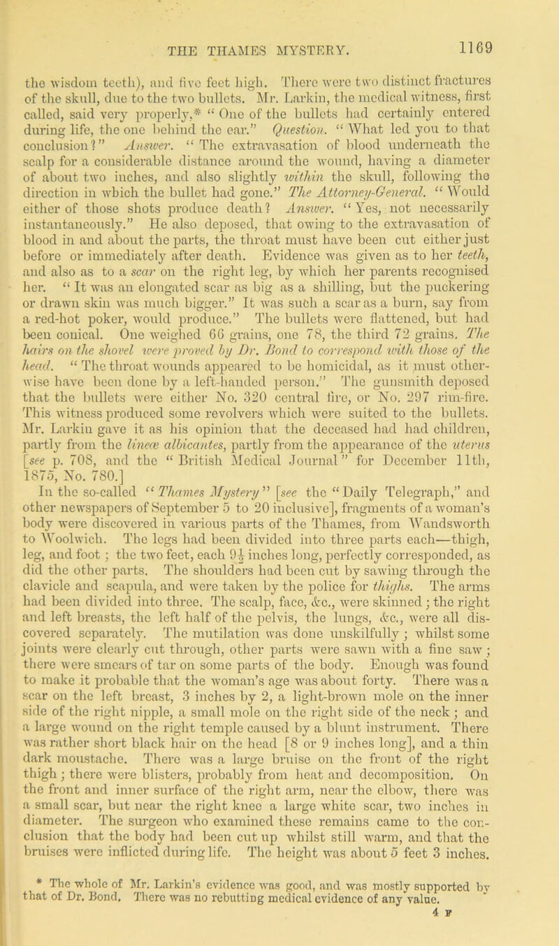 THE THAMES MYSTERY. the wisdom teeth), and five feet high. There were two distinct fractures of the skull, due to the two bullets. Mr. Larkin, the medical witness, first called, said very properly,* “ One of the bullets had certainly entered during life, the one behind the car.” Question. “ What led you to that conclusion?” Answer. “ The extravasation of blood underneath the scalp for a considerable distance around the wound, having a diameter of about two inches, and also slightly within the skull, following the direction in which the bullet had gone.” The Attorney-General. “ Would either of those shots produce death? Answer. “Yes, not necessarily instantaneously.” He also deposed, that owing to the extravasation of blood in and about the parts, the throat must have been cut either just before or immediately after death. Evidence was given as to her teeth, and also as to a scar on the right leg, by which her parents recognised her. “ It was an elongated scar as big as a shilling, but the puckering or drawn skin was much bigger.” It was such a scar as a burn, say from a red-hot pokei’, would produce.” The bullets were flattened, but had been conical. One weighed 66 grains, one 78, the third 72 grains. The hairs on the shovel were proved by Dr. Bond to correspond with those of the head. “ The throat wounds appeared to be homicidal, as it roust other- wise have been done by a left-handed person.” The gunsmith deposed that the bullets were either No. 320 central lire, or No. 297 rim-fire. This witness produced some revolvers which were suited to the bullets. Mr. Larkin gave it as his opinion that the deceased had had children, partly from the lineal albicantes, partly from the appearance of the uterus [see p. 708, and the “British Medical Journal” for December lltli, 1875, No. 780.] In the so-called “ Thames Mystery ” [see the “Daily Telegraph,” and other newspapers of September 5 to 20 inclusive], fragments of a woman’s body were discovered in various parts of the Thames, from Wandsworth to Woolwich. The legs had been divided into three parts each—thigh, leg, and foot ; the two feet, each 9]- inches long, perfectly corresponded, as did the other parts. The shoulders had been cut by sawing through the clavicle and scapula, and were taken by the police for thighs. The arms had been divided into three. The scalp, face, &c., were skinned; the right and left breasts, the left half of the pelvis, the lungs, Ac., were all dis- covered separately. The mutilation was done unskilfully ; whilst some joints were clearly cut through, other parts were sawn with a fine saw; there were smears of tar on some parts of the body. Enough was found to make it probable that the woman’s age was about forty. There was a scar on the left breast, 3 inches by 2, a light-brown mole on the inner side of the right nipple, a small mole on the right side of the neck ; and a large wound on the right temple caused by a blunt instrument. There was rather short black hair on the head [8 or 9 inches long], and a thin dark moustache. There was a large bruise on the front of the right thigh ; there were blisters, probably from heat and decomposition. On the front and inner surface of the right arm, near the elbow, there was a small scar, but near the right knee a large white scar, two inches in diameter. The surgeon who examined these remains came to the con- clusion that the body had been cut up whilst still warm, and that the bruises were inflicted during life. The height was about 5 feet 3 inches. * The whole of Mr. Larkin’s evidence was good, and was mostly supported by that of Dr. Rond. There was no rebutting medical evidence of any value. 4 F