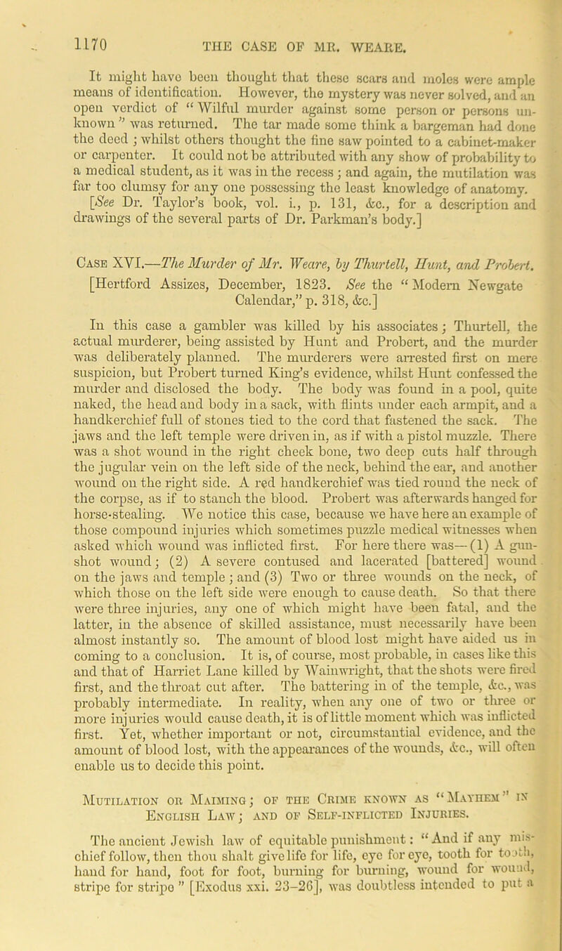 It might havo been thought that these scars and moles were ample means of identification. However, the mystery was never solved, and an open verdict of “ Wilful murder against some person or persons un- known ” was returned. The tar made some think a bargeman had done the deed ; whilst others thought the fine saw pointed to a cabinet-maker or carpenter. It could not be attributed with any show of probability to a medical student, as it was in the recess ; and again, the mutilation was far too clumsy for any one possessing the least knowledge of anatomy. [Wee Dr. Taylor’s book, vol. i., p. 131, Ac., for a description and drawings of the several parts of Dr. Parkman’s body.] Case XVI.—The Murder of Mr. Weave, by Thurtell, Hunt, and Probert. [Hertford Assizes, December, 1823. See the “ Modem Newgate Calendar,” p. 318, Ac.] In this case a gambler was killed by his associates; Thurtell, the actual murderer, being assisted by Hunt and Probert, and the murder was deliberately planned. The murderers were arrested first on mere suspicion, but Probert turned King’s evidence, whilst Hunt confessed the murder and disclosed the body. The body was found in a pool, quite naked, the head and body in a sack, with flints under each armpit, and a handkerchief full of stones tied to the cord that fastened the sack. The jaws and the left temple were driven in, as if with a pistol muzzle. There was a shot wound in the right cheek bone, two deep cuts half through the j ugular vein on the left side of the neck, behind the ear, and another wound on the right side. A red handkerchief was tied round the neck of the corpse, as if to stanch the blood. Probert was afterwards hanged for horse-stealing. We notice this case, because we have here an example of those compound injuries which sometimes puzzle medical witnesses when asked which wound was inflicted first. For here there was—(1) A gun- shot wound; (2) A severe contused and lacerated [battered] wound on the jaws and temple ; and (3) Two or three wounds on the neck, of which those on the left side were enough to cause death. So that there were three injuries, any one of which might have been fatal, and the latter, in the absence of skilled assistance, must necessarily have been almost instantly so. The amount of blood lost might have aided us in coming to a conclusion. It is, of course, most probable, in cases like this and that of Harriet Lane killed by Wainwright, that the shots were fired first, and the throat cut after. The battering in of the temple, Ac., was probably intermediate. In reality, when any one of two or tluee or more injuries would cause death, it is of little moment which was inflicted first. Yet, whether important or not, circumstantial evidence, and the amount of blood lost, with the appearances of the wounds, Ac., will often enable us to decide this point. Mutilation or Maiming; of the Crime known as “Mayhem ’ in' English Law; and of Self-inflicted Injuries. The ancient Jewish law of equitable punishment: “And if any mis- chief follow, then thou shalt give life for life, eye for eye, tooth for tooth, hand for hand, foot for foot, burning for burning, wound for wound, stripe for stripo ” [Exodus xxi. 23-26], was doubtless intended to put a