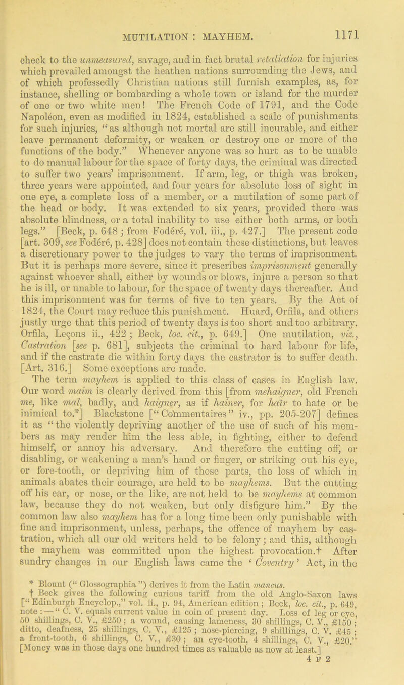 check to the unmeasured, savage, aud in fact brutal retaliation for injuries which prevailed amongst the heathen nations surrounding the Jews, and of which professedly Christian nations still furnish examples, as, for instance, shelling or bombarding a whole town or island for the murder of one or two white men! The French Code of 1791, and the Code Napoleon, even as modified in 1824, established a scale of punishments for such injuries, “ as although not mortal are still incurable, and either leave permanent deformity, or weaken or destroy one or more of the functions of the body.” Whenever anyone was so hurt as to be unable to do manual labour for the space of forty days, the criminal was directed to suffer two years’ imprisonment. If arm, leg, or thigh was broken, three years were appointed., and four years for absolute loss of sight in one eye, a complete loss of a member, or a mutilation of some part of the head or body. It was extended to six years, provided there was absolute blindness, or a total inability to use either both arms, or both legs.” [Beck, p. 648; from Fodere, vol. iii., p. 427.] The present code [art. 309, see Fodere, p. 428] does not contain these distinctions, but leaves a discretionary power to the judges to vary the terms of imprisonment. But it is perhaps more Severe, since it prescribes imprisonment generally against whoever shall, either by wounds or blows, injure a person so that he is ill, or unable to labour, for the space of twenty days thereafter. And this imprisonment was for terms of five to ten years. By the Act of 1824, the Court may reduce this punishment. Huard, Orfila, and others justly urge that this period of twenty days is too short and too arbitrary. Orfila, Lccons ii., 422; Beck, loc. cit., p. 649.] One mutilation, viz., Castration \_see p. 681], subjects the criminal to hard labour for life, and if the castrate die within forty days the castrator is to suffer death. [Art. 316.] Some exceptions are made. The term mayhem is applied to this class of cases in English law. Our word maim is clearly derived from this [from mehaigner, old French me, like mal, badly, and haigner, as if hainer, for hair to hate or be inimical to.*] Blackstone [“ Co'mmentaires ” iv., pp. 205-207] defines it as “ the violently depriving another of the use of such of his mem- bers as may render him the less able, in fighting, either to defend himself, or annoy his adversary. And therefore the cutting off, or disabling, or weakening a man’s hand or finger, or striking out his eye, or fore-tooth, or depriving him of those parts, the loss of which in animals abates their courage, are held to be mayhems. But the cutting- off his ear, or nose, or the like, are not held to be mayhems at common law, because they do not weaken, but only disfigure him.” By the common law also mayhem has for a long time been only punishable with fine and imprisonment, unless, perhaps, the offence of mayhem by cas- tration, which all oiu’ old writers held to be felony; and this, although the mayhem was committed upon the highest provocation.t After sundry changes in our English laws came the ‘ Coventry ’ Act, in the * Blount (“ Glossographia ”) derives it from the Latin mancits. f Beck gives the following curious tariff from the old Anglo-Saxon laws [“ Edinburgh Encyclop.,” vol. ii., p. 94, American edition ; Beck, loc. cit., p. 649, note : — “ C. V. equals current value in coin of present day. Loss of leg or eye'. 50 shillings, (J. V., £250; a wound, causing lameness, 30 shillings, C. V., £150 ;’ ditto, deafness, 25 shillings, C. V., £125; nose-piercing, 9 shillings, C. V. £45 ; a front-tooth, 6 shillings, C. V., £30; an eye-tooth, 4 shillings, C. V., £20.’’’ [Money was in those days one hundred times as valuable as now at least.] 4 F 2