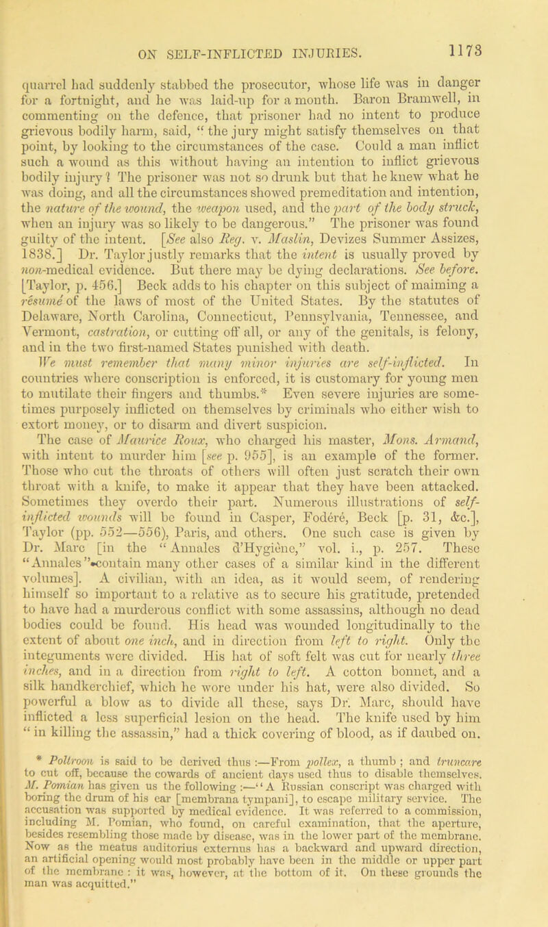 ON SELF-INFLICTED INJURIES. quarrel had suddenly stabbed the prosecutor, whose life was in danger for a fortuight, and he was laid-up for a month. Baron Bramwell, in commenting on the defence, that prisoner had no intent to produce grievous bodily harm, said, “ the jury might satisfy themselves on that point, by looking to the circumstances of the case. Could a man inflict such a wound as this without having an intention to inflict grievous bodily injury 1 The prisoner was not so drunk but that he knew what he was doing, and all the circumstances showed premeditation and intention, the nature of the wound, the weapon used, and the part of the body struck, when an injury was so likely to be dangerous.” The prisoner was found guilty of the intent. [Nee also liey. v. Maslin, Devizes Summer Assizes, 1838.] Dr. Taylor justly remarks that the intent is usually proved by wow-medical evidence. But there may be dying declarations. See before. [Taylor, p. 456.] Beck adds to his chapter on this subject of maiming a resume of the laws of most of the United States. By the statutes of Delaware, North Carolina, Connecticut, Pennsylvania, Tennessee, and Vermont, castration, or cutting off all, or any of the genitals, is felony, and in the two first-named States punished with death. We must remember that many minor injuries are seif-inflicted. In countries where conscription is enforced, it is customary for young men to mutilate their fingers and thumbs.* Even severe injuries are some- times purposely inflicted on themselves by criminals who either wish to extort money, or to disarm and divert suspicion. The case of Maumee Roux, who charged his master, Mons. Armand, with intent to murder him [see p. 955], is an example of the former. Those who cut the throats of others will often just scratch their own throat with a knife, to make it appear that they have been attacked. Sometimes they overdo their part. Numerous illustrations of self- inflicted wounds will be found in Casper, Fodere, Beck [p. 31, Ac.], Taylor (pp. 552—556), Paris, and others. One such case is given by Dr. Marc [in the “ Annalcs d’Hygiene,” vol. i., p. 257. These “ Annales ’’^contain many other cases of a similar kind in the different volumes]. A civilian, with an idea, as it would seem, of rendering himself so important to a relative as to secure his gratitude, pretended to have had a murderous conflict with some assassins, although no dead bodies could be found. His head was wounded longitudinally to the extent of about one inch, and in direction from left to right. Only the integuments were divided. His hat of soft felt was cut for nearly three inches, and in a direction from right to left. A cotton bonnet, and a silk handkerchief, which lie wore under his hat, were also divided. So powerful a blow as to divide all these, says Dr. Marc, should have inflicted a less superficial lesion on the head. The knife used by him “ in killing the assassin,” had a thick covering of blood, as if daubed on. * Poltroon is said to be derived thus :—From pollex, a thumb ; and truncare to cut off, because the cowards of ancient days used thus to disable themselves. M. Pomian has given us the following :■—“A Russian conscript was charged with boring the drum of his ear [membrana tympani], to escape military service. The accusation was supported by medical evidence. It was referred to a commission, including M. Pomian, who found, on careful examination, that the aperture, besides resembling those made by disease, was in the lower part of the membrane. Now as the meatus auditorius extemus has a backward and upward direction, an artificial opening would most probably have been in the middle or upper part of the membrane : it was, however, at the bottom of it. On these grounds the man was acquitted.