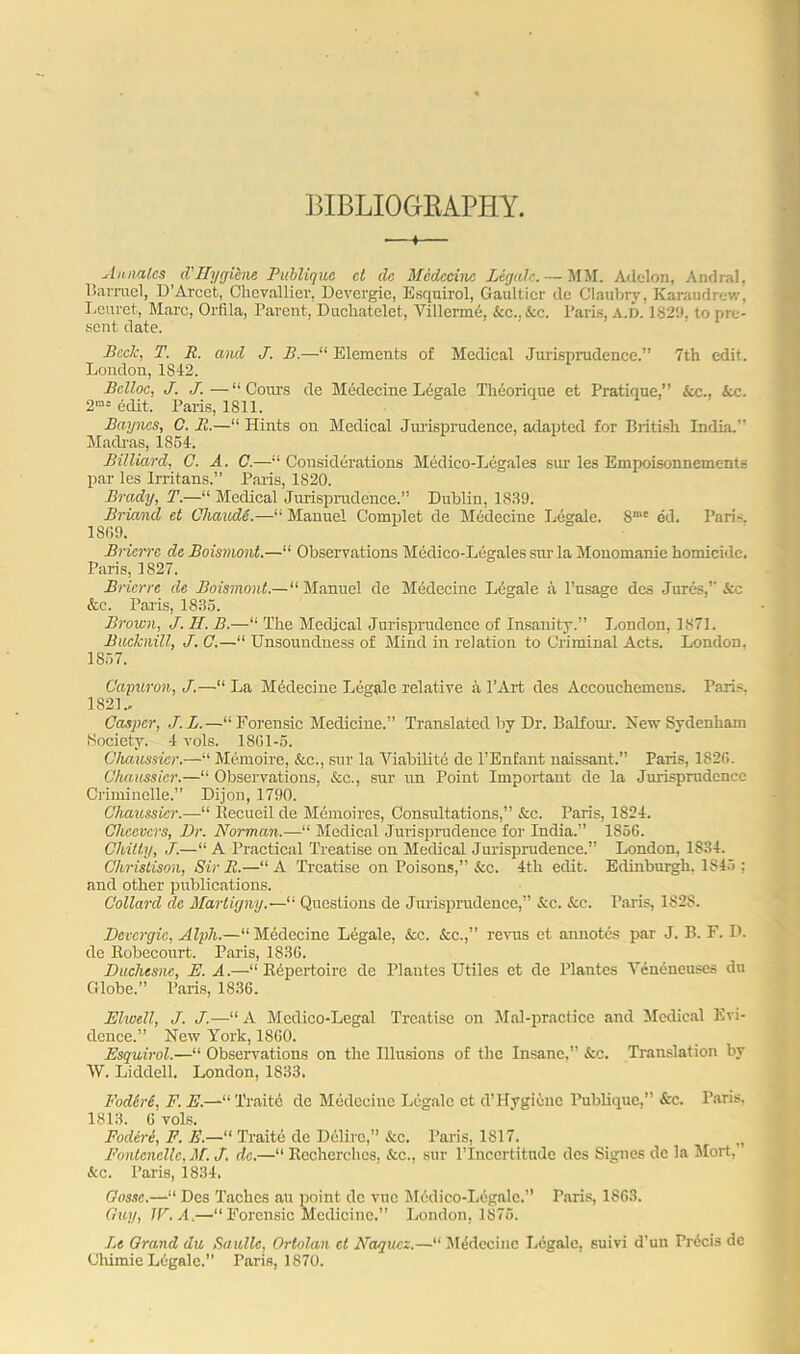 BIBLIOGRAPHY. —t— Annates d'llygibne Publiquc cl dc Medccinc Legale. — MM. Adelon, Andral, Barruel, D’Arcet, Clievallier, Devergie, Esquirol, Gaultier cle Claubry, Karaudrev. ' Leuret, Marc, Orfila, Parent, Duchatclet, Villerme. Ac.. Ac. Paris, A.D. 1829, to pre- sent date. Beck, T. R. and J. B.—“ Elements of Medical Jurisprudence.” 7th edit. London, IS42. Belloc, J. J.—“ Cours de Medccinc Legale Theorique et Pratique.” Ac.. Ac. 2m= edit. Paris, 1811. Baynes, G. 11.—“ Hints on Medical Jurisprudence, adapted for British India.” Madras, 1851. Billiard, C. A. C.—“Considerations Medico-Legales sur les Empoisonnements par les Irritans.” Paris, 1820. Brady, T.—“ Medical Jurisprudence.” Dublin, 1839. Bricind ct Chav/M.—“ Manuel Complet de Medecine Legale. Smc ed. Paris. 18(59. Bricrrc dc Boismont.—“ Observations Medico-Legales stir la Monomanie homicide. Paris, 1827. Bricrrc de Boismont.—“ Manuel de Medccinc Legale a l’usage des Jures,” Ac Ac. Paris, 1835. Brown, J. IF. B.—“ The Medical Jurisprudence of Insanity.” London, 1871. Bucknill, J. C.—“ Unsoundness of Mind in relation to Criminal Acts. London. 1857. Oapuron, J.—“ La Mddecinc Legale relative a l’Art des Accouchemens. Paris. 182L- Casper, J.L.—“Forensic Medicine.” Translated by Dr. Balfour. New Sydenham Society. 4 vols. 1801-5. Chaussicr.—“ Memoire, Ac., sur la Yiabilite de l’Enfant naissant.” Paris, 1826. Chaussicr.—“ Observations, Ac., sur tin Point Important de la Jurisprudence Criminelle.” Dijon, 1790. Chaussicr.—“ llecueil de Memoires, Consultations,” Ac. Paris, 1824. Chccvcrs, Dr. Norman.—“ Medical Jurisprudence for India.” 1856. Chitty, J.—“ A Practical Treatise on Medical Jurisprudence.” London, 1834. Christison, Sir R.—“A Treatise on Poisons,” Ac. 4th edit. Edinburgh, IS45 : and other publications. Collarcl dc Martigny“ Questions de Jurisprudence,” Ac. Ac. Paris, 1828. Devergie, Alph.—“Medecine Legale, Ac. Ac.,” revus et annotes par J. B. F. D. de Bobecourt. Paris, 1836. Duchesne, E. A.—“ Repertoire de Plantes Utiles et de Plantes Yencneuscs du Globe.” Paris, 1836. Elwell, J. J.—“ A Medico-Legal Treatise on Mal-practice and Medical Evi- dence.” New York, 1860. Esquirol.—“ Observations on the Illusions of the Insane,” Ac. Translation by W. Liddell. London, 1833. FodSrS, F. E.—“ Traitc de Medecine Legale ct d’Hygicuc Publique,” Ac. Paris, 1813. 6 vols. Fodire, F. E.—“ Traite de Delirc,” Ac. Paris, 1817. n Fontcncllc, M. J. dc.—“ Recherclics, Ac., sur l’lncertitudc des Signes de la Mort, Ac. Paris, 1834. Gus.se.—“ Des Taches au point dc vne Mcdico-Legale.” Paris, 1863. Guy, IF. A.—•“ Forensic Medicine.” London, 1875. Lt Grand du Saullc, Ortolan ct Naqucz.—“ Medccinc Legale, suivi d’un Precis de Ohirnie Liigale. Paris, 1870.