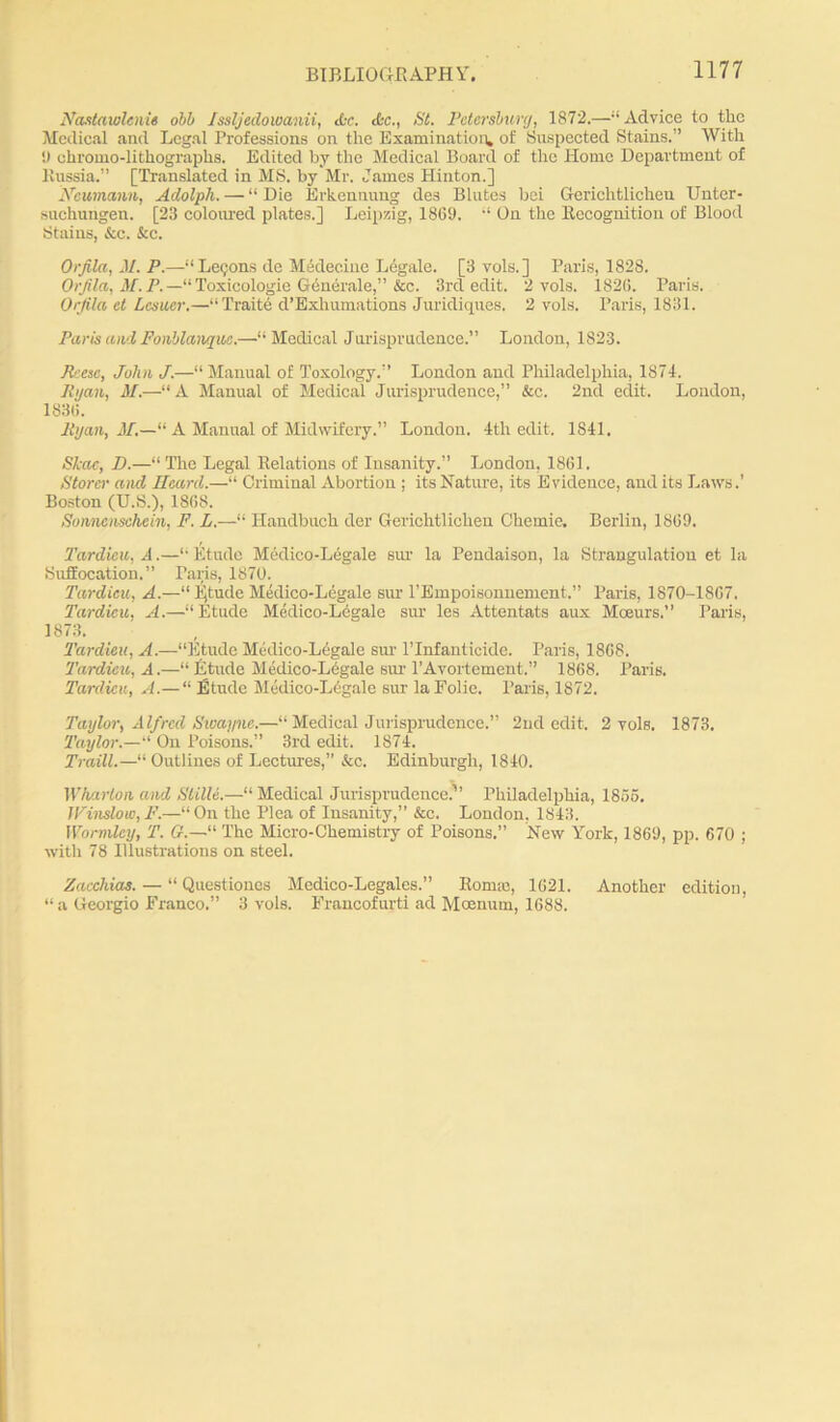 Naslaiolenie obb fssljedowanii, Ac. Ac., St. Petersburg, 1872.—“Advice to the Medical and Legal Professions on the Examination, of Suspected Stains.” With !) chromo-lithographs. Edited by the Medical Board of the Home Department of Russia.” [Translated in MS. by Mr. James Hinton.] Neumann, Aclolph. — “ Die Erkennung des Blutes bei Gerichtlicheu Unter- suchungen. [23 coloured plates.] Leipzig, 1869. 11 On the Recognition of Blood Stains, See. See. Orfila, 31. P.—“Lemons de Medecine L6gale. [3 vols.] Paris, 1828. Orfila, M.P.—“Toxicologie Generate,” &c. 3rd edit. 2 vols. 1820. Paris. Orfila el Lamer.—“Trait6 d’Exhumations Juridiques. 2 vols. Paris, 1831. Paris and Fonblanquc.—“Medical Jurisprudence.” London, 1823. Reese, John J.—“ Manual of Toxology.” London and Philadelphia, 1871. Ryan, M.—“A Manual of Medical Jurisprudence,” &c. 2nd edit. London, 1836. Ryan, M.—“ A Manual of Midwifery.” London. 4th edit. 1841. Shoe, D.—“ The Legal Relations of Insanity.” London, 1861. Stores' and Heard.—“ Criminal Abortion ; its Nature, its Evidence, and its Laws.’ Boston (U.S.), 1868. Sonncnschein, F. L.—“ Handbuch der Gerichtlichen Chemie. Berlin, I860. Tardicu, A.—“Etude Medico-Legale sur la Pendaison, la Strangulation et la Suffocation.” Paris, 1870. Tardicu, A.—“ Ijtude Medico-Legale sur l’Empoisonnement.” Paris, 1870-1867. Tardicu. A.—'“Etude Medico-Legale sur les Attentats aux Moeurs.” Paris, 1873. Tardicu, A.—“Etude Medico-Legale sur l’lnfanticide. Paris, 1868. Tardicu, A.—“ Etude Medico-Legale sur l’Avortement.” 1868. Paris. Tardicu, A.— “ Etude Medico-Legale sur laEolie. Paris, 1872. Taylor, Alfred Swayne.—“ Medical Jurisprudence.” 2nd edit. 2 vols. 1873. Taylor.—“ On Poisons.” 3rd edit. 1874. Traill.—“ Outlines of Lectures,” &c. Edinburgh, 1840. Wharton, and Slille.—“ Medical Jurisprudence.’” Philadelphia, 1855. Winslow,F.—“On the Plea of Insanity,” &c. London, 1843. Wormley, T. “ The Micro-Chemistry of Poisons.” New York, 1869, pp. 670 ; with 78 Illustrations on steel. Zacchias. — “ Questiones Medico-Legales.” Ronne, 1621. Another edition, “ a Georgio Franco.” 3 vols. Francofurti ad Moenum, 1688.