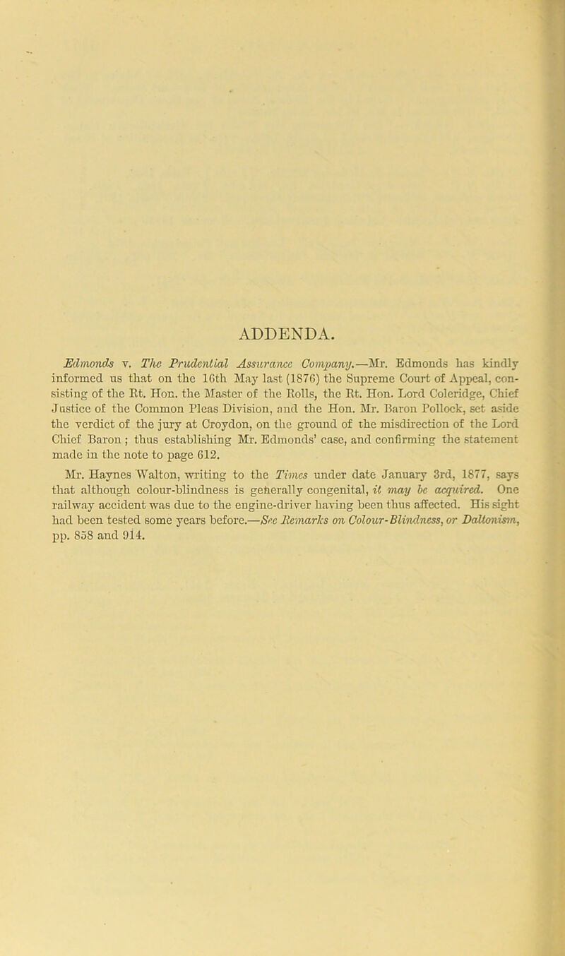 ADDENDA. Edmonds v. Tlw Prudential Assurance Company.—Mr. Edmonds has kindly informed us that on the lGth May last (187G) the Supreme Court of Appeal, con- sisting of the Et. Hon. the Master of the Eolls, the Et. Hon. Lord Coleridge, Chief Justice of the Common Pleas Division, and the Hon. Mr. Baron Pollock, set aside the verdict of the jury at Croydon, on the ground of the misdirection of the Lord Chief Baron ; thus establishing Mr. Edmonds’ case, and confirming the statement made in the note to page 612. Mr. Haynes Walton, writing to the Times under date January 3rd, 1877, says that although colour-blindness is generally congenital, it may be acquired. One railway accident was due to the engine-driver having been thus affected. His sight had been tested some years before.—Sec Remarks on Colour-Blindness, or Daltonism, pp. 858 and 914.