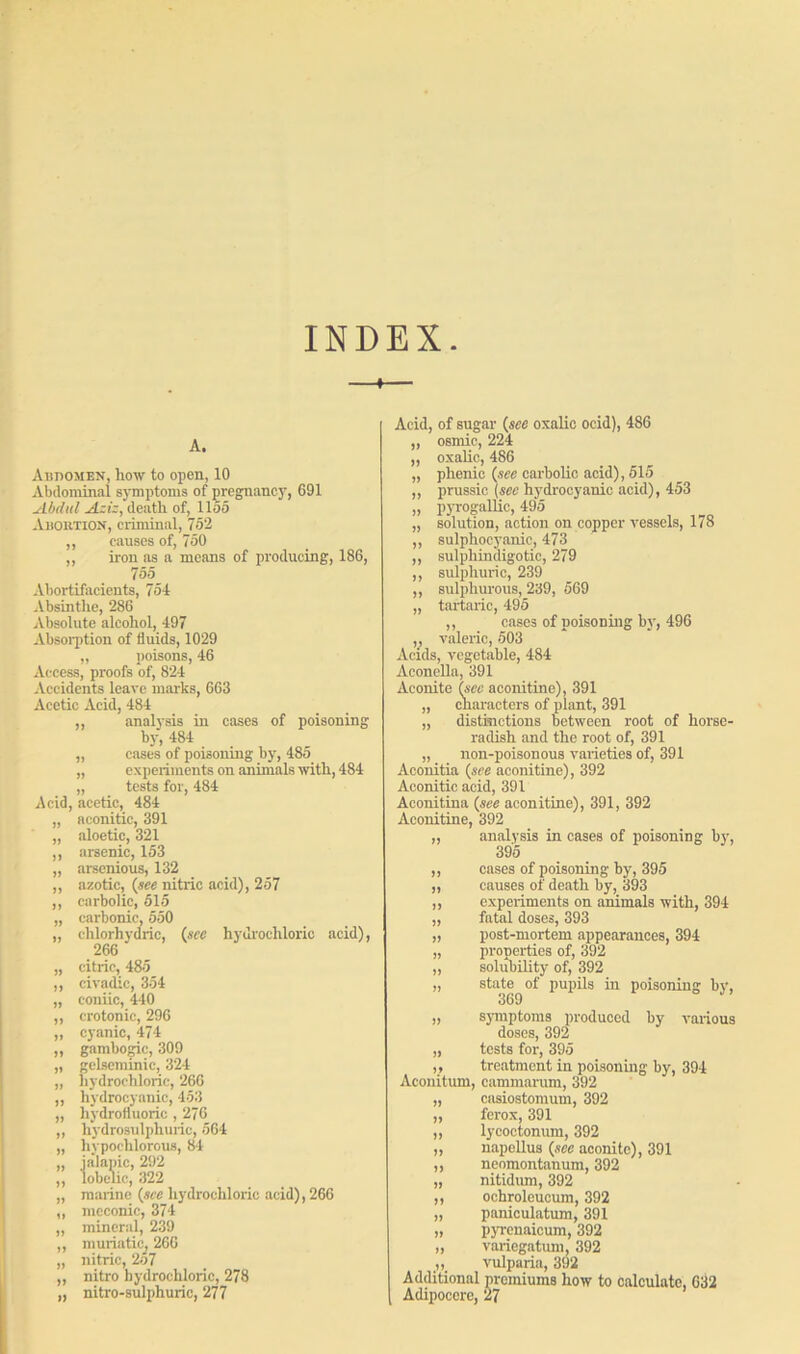 INDEX. —«— A. Abdomen, how to open, 10 Abdominal symptoms of pregnancy, 691 Abdul Aziz, death of, 1155 Abortion, criminal, 752 ,, causes of, 750 ,, iron as a means of producing, 186, 755 Abortifacients, 754 Absinthe, 286 Absolute alcohol, 497 Absorption of fluids, 1029 „ poisons, 46 Access, proofs of, 824 Accidents leave marks, 663 Acetic Acid, 484 „ analysis in eases of poisoning by, 484 _ „ cases of poisoning by, 485 „ experiments on animals with, 484 „ tests for, 484 Acid, acetic, 484 „ aconitic, 391 „ aloetic, 321 ,, arsenic, 153 „ arsenious, 132 ,, azotic, (see nitric acid), 257 ,, carbolic, 515 „ carbonic, 550 „ chlorhydric, (see hydrochloric acid), 266 „ citric, 485 ,, dyadic, 354 „ coniic, 440 ,, crotonic, 296 ,, cyanic, 474 ,, gambogic, 309 „ gelseminic, 324 „ hydrochloric, 266 ,, hydrocyanic, 453 „ hydrofluoric , 276 ,, hydrosulphuric, 564 „ hypoehlorous, 84 „ ialapic, 292 ,, lobelic, 322 „ marine (see hydrochloric acid), 266 ,, meconic, 374 „ mineral, 239 ,, muriatic, 266 „ nitric, 257 ,, nitro hydrochloric, 278 „ nitro-sulphuric, 277 Acid, of sugar (see oxalic ocid), 486 „ osmic, 224 „ oxalic, 486 „ phonic (sec carbolic acid), 515 ,, prussic (sec hydrocyanic acid), 453 „ pyrogallic, 495 „ solution, action on copper vessels, 178 ,, sulphocyanic, 473 ,, sulphindigotic, 279 ,, sulphuric, 239 ,, sulphurous, 239, 569 „ tartaric, 495 ,, cases of noisoning by, 496 ,, valeric, 503 Acids, vegetable, 484 Aeonella, 391 Aconite (see aconitine), 391 „ characters of plant, 391 „ distinctions between root of horse- radish and the root of, 391 „ non-poisonous varieties of, 391 Aconitia (see aconitine), 392 Aconitic acid, 391 Aconitina (see aconitine), 391, 392 Aconitine, 392 „ analysis in cases of poisoning by, 395 ,, cases of poisoning by, 395 „ causes of death by, 393 ,, experiments on animals with, 394 „ fatal doses, 393 „ post-mortem appearances, 394 „ properties of, 392 „ solubility of, 392 „ state of pupils in poisoning by, 369 „ symptoms produced by various doses, 392 „ tests for, 395 „ treatment in poisoning by, 394 Aconitum, cammarum, 392 „ ensiostomum, 392 „ ferox, 391 „ lycoctonum, 392 „ napellus (see aconite), 391 ,, neomontanum, 392 „ nitidum, 392 ,, ochroleucum, 392 „ paniculatum, 391 „ p}Tenaicum, 392 „ variegatimi, 392 „ vulparia, 392 Additional premiums how to calculate, 632 Adipoccre, 27
