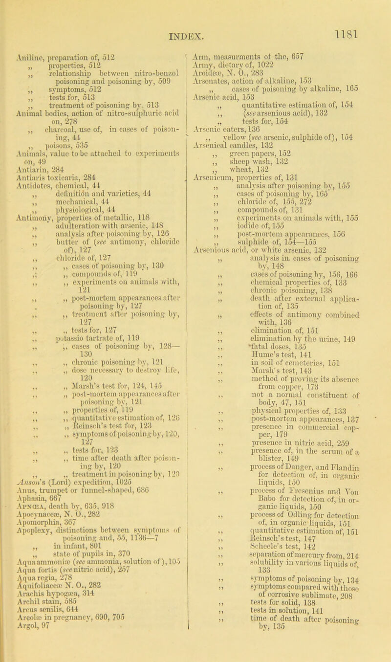 Aniline, preparation of, 512 „ properties, 512 ,, relationship between nitre-benzol poisoning ami poisoning by, 509 ,, symptoms, 512 „ tests for, 513 ,, treatment of poisoning by, 513 Animal bodies, action of nitre-sulphuric acid on, 278 ,, charcoal, use of, in cases of poison- ing, 41 ,, poisons, 535 Animals, value to be attached to experiments on, 49 Antiarin, 284 Antiaris toxicaria, 284 Antidotes, chemical, 44 ,, definition and varieties, 44 ,, mechanical, 44 ,, physiological, 44 Antimony, properties of metallic, 118 ,, adulteration with arsenic, 148 „ analysis after poisoning by, 126 ,, butter of (see antimony, chloride of), 127 ,, chloride of, 127 ,, ,, cases of poisoning by, 130 ,; ,, compounds of, 119 ,, ,, experiments on animals with, 121 ,, „ post-mortem appearances after . poisoning by, 127 ,, ,, treatment after poisoning by, 127 ,, „ tests for, 127 ,, potassio tartrate of, 119 „ ,, cases of poisoning bv, 128— 130 ,, „ chronic poisoning by, 121 ,, „ dose necessary to destroy life, 120 ,, „ Marsh's test for, 124, 145 ,, „ post-mortem appearances after poisoning by, 121 ,, „ properties of, 119 ,, ,, quantitative estimation of, 126 ,, „ lleinsch’s test for, 123 ,, ,, symptoms of poisoninsby, 120, 127 ,, „ tests for, 123 ,, ,, time after death after poison- ing by, 120 ,, „ treatment in poisoning by, 120 Anson's (Lord) expedition, 1025 Anus, trumpet or funnel-shaped, 686 Aphasia, 667 Al'N’CEA, death by, 635, 918 Apocynace®, N. U.,282 Apomorphia, 367 Apoplexy, distinctions between symptoms of poisoning and, 55, 1136—7 ,, in infant, 801 „ state of pupils in, 370 Aqua ammonia; (see ammonia, solution of), 105 Aqua fort is (we nitric acid), 257 Aqua regia, 278 Xquifoliaceic N. O., 282 Arachis hypogma, 314 Archil stain, 585 Arcus senilis, 644 Areola; in pregnancy, 690, 705 Argol, 97 Arm, measurmonts of the, 657 Army, dietary of, 1022 Aroidea), N. O., 283 Arsenates, action of alkaline, 153 „ cases of poisoning by alkaline, 165 Arsenic acid, 153 „ quantitative estimation of, 154 ,, (seearsenious acid), 132 „ tests for, 154 Arsenic eaters, 136 ,, yellow (see arsenic, sulphide of), 154 Arsenical candles, 132 ,, green papers, 152 ,, sheep wash, 132 ,, wheat, 132 Arsenicum, properties of, 131 „ analysis after poisoning by, 155 ,, cases of poisoning by, 165 ,, chloride of, 155, 272 ,, compounds of, 131 „ experiments on animals with, 155 ,, iodide of, 155 ,, post-mortem appearances, 156 ,, sulphide of, 154—155 Arsenious acid, or white arsenic, 132 „ analysis in, cases of poisoning by, 148 „ cases of poisoning by, 156, 166 ,, chemical properties of, 133 „ chronic poisoning, 138 „ death after external applica- tion of, 135 „ effects of antimony combined with, 136 ,, elimination of, 151 ,, elimination by the urine, 149 ,, ‘fatal doses, 135 ,, Hume’s test, 141 ,, in soil of cemeteries, 151 ,, Marsh's test, 143 ,, method of proving its absence from copper, 173 ,, not a normal constituent of body, 47, 151 ,, physical properties of, 133 ,, post-mortem appearances, 137 ,, presence in commercial cop- per, 179 ,, presence in nitric acid, 259 „ presence of, in the serum of a blister, 149 ,, process of Danger, and Flandin for detection of, in organic liquids, 150 ,, process of Fresenius and Von Bubo for detection of, in or- ganic liquids, 150 „ process of (Idling for detection of, in organic liquids, 151 „ quantitative estimation of, 151 ,, lieinsch’stest, 147 ,, Scheele’s test, 142 ,, separation of mercury from, 214 ,, solubility in various liquids of, 133 symptoms of poisoning by, 134 symptoms compared with those of corrosive sublimate, 208 tests for solid, 138 tests in solution, 141 time of death after poisonin°- by, 135 6