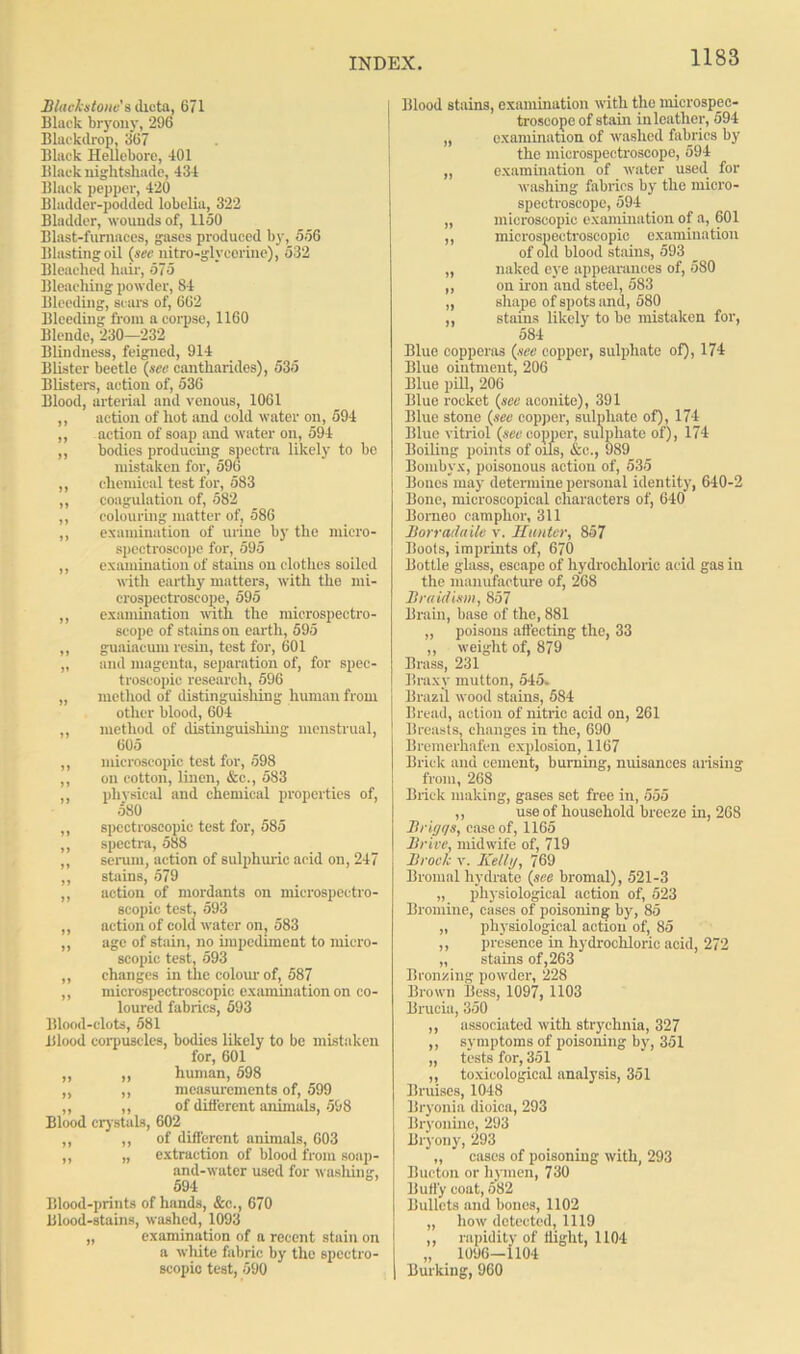Macks tone's dicta, 671 Black bryony, 296 Blackdrop, 367 Black Hellebore, 401 Black nightshade, 434 Black pepper, 420 Bladder-podded lobelia, 322 Bladder, wounds of, 1150 Blast-furnaces, gases produced by, 556 Blasting oil (sec nitro-glv corine), 532 Bleached hair, 575 Blenching powder, 84 Bleeding, scars of, 662 Bleeding from a corpse, 1160 Blende, 230—232 Blindness, feigned, 914 Blister beetle (sec cantharides), 535 Blisters, action of, 536 Blood, arterial and venous, 1061 ,, action of hot and cold water on, 594 ,, action of soap and water on, 594 ,, bodies producing spectra likely to be mistaken for, 596 ,, chemical test for, 583 ,, coagulation of, 582 ,, colouring matter of, 586 ,, examination of urine by the micro- spectroscope for, 595 ,, examination of stains on clothes soiled with earthy matters, with the mi- crospectroscope, 595 ,, examination with the microspectro- scope of stains on earth, 595 „ guaiaeum resin, test for, 601 „ and magenta, separation of, for spec- troscopic research, 596 „ method of distinguishing human from other blood, 604 ,, method of distinguishing menstrual, 605 ,, microscopic test for, 598 ,, on cotton, linen, &c., 583 ,, physical and chemical properties of, o80 ,, spectroscopic test for, 585 ,, spectra, 588 ,, serum, action of sulphuric acid on, 247 ,, stains, 579 ,, action of mordants on mierospectro- scopic test, 593 ,, action of cold water on, 583 ,, age of stain, no impediment to micro- scopic test, 593 „ changes in the colour of, 587 ,, microspectroscopic examination on co- loured fabrics, 593 Blood-clots, 581 Blood corpuscles, bodies likely to be mistaken for, 601 „ „ human, 598 ,, ,, measurements of, 599 ,, ,, of different animals, 598 Blood crystals, 602 ,, „ of different animals, 603 ,, „ extraction of blood from soap- and-water used for washing, 594 Blood-prints of hands, &c., 670 Blood-stains, washed, 1093 „ examination of a recent stain on a white fabric by the spectro- scopic test, 590 Blood stains, examination with the microspec- troscope of stain inleather, 594 „ examination of washed fabrics by the microspectroscope, 594 „ examination of water used for washing fabrics by the micro- spectroscope, 594 „ microscopic examination of a, 601 ,, microspectroscopic examination of old blood stains, 593 „ naked eye appearances of, 580 ,, on iron and steel, 583 „ shape of spots and, 580 ,, stains likely to be mistaken for, 584 Blue copperas (sec copper, sulphate of), 174 Blue ointment, 206 Blue pill, 206 Blue rocket {see aconite), 391 Blue stone (sec copper, sulphate of), 174 Blue vitriol (sec copper, sulphate of), 174 Boiling points of oils, &c., 989 Bombyx, poisonous action of, 535 Bones may determine personal identity, 640-2 Bone, microscopical characters of, 640 Borneo camphor, 311 Jlorrat/aile v. Hunter, 857 Boots, imprints of, 670 Bottle glass, escape of hydrochloric acid gas in the manufacture of, 268 Braidism, 857 Brain, base of the, 881 „ poisons affecting the, 33 ,, weight of, 879 Brass, 231 Braxv mutton, 545. Brazil wood stains, 584 Bread, action of nitric acid on, 261 Breasts, changes in the, 690 Bremerhafen explosion, 1167 Brick and cement, burning, nuisances arising from, 268 Brick making, gases set free in, 555 ,, use of household breeze in, 268 Brigqs, case of, 1165 Brivc, midwife of, 719 Brock v. Kelly, 769 Bromal hydrate (see bromal), 521-3 „ physiological action of, 523 Bromine, cases of poisoning by, 85 „ physiological action of, 85 ,, presence in hydrochloric acid, 272 „ stains of,263 Bronzing powder, 228 Brown Bess, 1097, 1103 Brucia, 350 ,, associated with strychnia, 327 ,, symptoms of poisoning by, 351 „ tests for, 351 ,, toxicological analysis, 351 Bruises, 1048 Bryonia dioica, 293 Bryonine, 293 Bryony, 293 ‘ „ cases of poisoning with, 293 Bueton or hymen, 730 Huffy coat, 582 Bullets and bones, 1102 „ how detected, 1119 ,, rapidity of flight, 1104 „ 1096—1104 Burking, 960