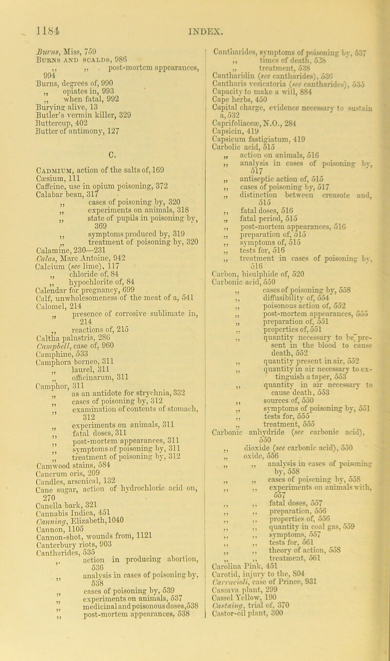 Hums, Miss, 759 IiUKNS AND SCALDS, 980 ,, „ . post-mortem appearances, 991 Bums, degrees of, 990 „ opiates in, 993 „ when fatal, 992 Burying alive, 13 Butler’s vermin killer, 329 Buttercup, 402 Butter of antimony, 127 C. Cadmium, action of the salts of, 169 Caesium, 111 Caffeine, use in opium poisoning, 372 Calabar bean, 317 „ cases of poisoning by, 320 „ experiments on animals, 318 ,, state of pupils in poisoning by 369 ,, symptoms produced by, 319 „ treatment of poisoning by, 320 Calamine, 230—231 Ca/as, Marc Antoine, 942 Calcium (see lime), 117 „ chloride of, 84 ,, hypochlorite of, 84 Calendar for pregnancy, 699 Calf, unwholesomeness of the meat of a, 541 Calomel, 214 presence of corrosive sublimate in, 214 ,, reactions of, 215 Caltlia palustris, 286 Campbell, case of, 960 Cnmphine, 533 Camphora borneo, 311 „ laurel, 311 „ oflicinarum, 311 Camphor, 311 „ as an antidote for strychnia, 332 „ cases of poisoning by, 312 examination of contents of stomach, 312 „ experiments on animals, 311 ,, fatal doses, 311 ,, post-mortem appearances, oil ,, symptoms of poisoning by, 311 „ treatment of poisoning by, 312 Camwood stains, 584 Cancrum oris, 209 Candles, arsenical, 132 Cane sugar, action of hydrochloric acid on, 270 Canella bark, 321 Cannabis Indica, 451 Canning, Elisabeth, 1040 Cannon, 1105 Cannon-shot, wounds from, 1121 Canterbury riots, 903 Cantliarides, 535 , action in producing abortion, 536 analysis in cases of poisoning bv, 538 „ eases of poisoning by, 539 „ experiments on animals, 637 „ medicinal and poisonous doses,538 ,, post-mortem appearances, 538 ! Cantliarides, symptoms of poisoning bv, 537 ,, times of death, 538 „ treatment, 538 Cantliaridin (tec cantliarides), 530 Cantharis vesieatoria (sec cantliarides), 535 Capacity to make a will, 884 Cape herbs, 450 Capital charge, evidence necessary to sustain a, 532 Caprifoliace®, N.O., 284 Capsicin, 419 Capsicum fastigiatum, 419 Carbolic acid, 515 „ action on animals, 516 ,, analysis in cases of poisoning by, 5’17 „ antiseptic action of, 515 ,, cases of poisoning by, 517 „ distinction between creosote and, 515 ,, fatal doses, 516 „ fatal period, 515 „ post-mortem appearances, 516 „ preparation of, 515 ,, symptoms of, 515 „ tests for, 516 ,, treatment in cases of poisoning bv. 516 Carbon, bisulphide of, 520 Carbonic acid, 550 „ cases of poisoning by, 558 ,, diifusibility of, 554 ,, poisonous action of, 552 „ post-mortem appearances, 555 „ preparation of, 551 „ properties of, 551 ,, quantity necessary to be]pre- sent in the blood to cause death, 552 „ quantity present in air, 552 „ quantity in air necessary to ex- tinguish a taper, 553 ,, quantity in ah- necessary to cause death, 553 ,, sources of, 550 „ symptoms of poisoning by, 551 ,, tests for, 555 „ treatment, 555 Carbonic anhydride (sec carbonic acid), 550 ., dioxide (see carbonic acid), 550 „ oxide, 556 „ analysis in cases of poisoning ” by, 55S „ „ cases of poisoning by, 558 ,, ,, experiments on animals with, 557 ,, ,, fatal doses, 557 ,, ,, preparation, 556 ,, ,, properties of, 556 ,, ,, quantity in coal gas, 559 ,, ,, symptoms, 557 ,, ,, tests for, 561 ,, ,, theory of action, 558 „ ,, treatment, 561 Carolina rink, 451 Carotid, injury to the, 804 Can'actoli, case of Prince, 931 Cassava plant, 299 Cassel Yellow, 190 : Castaing, trial of, 370 | Castor-oil plant, 300