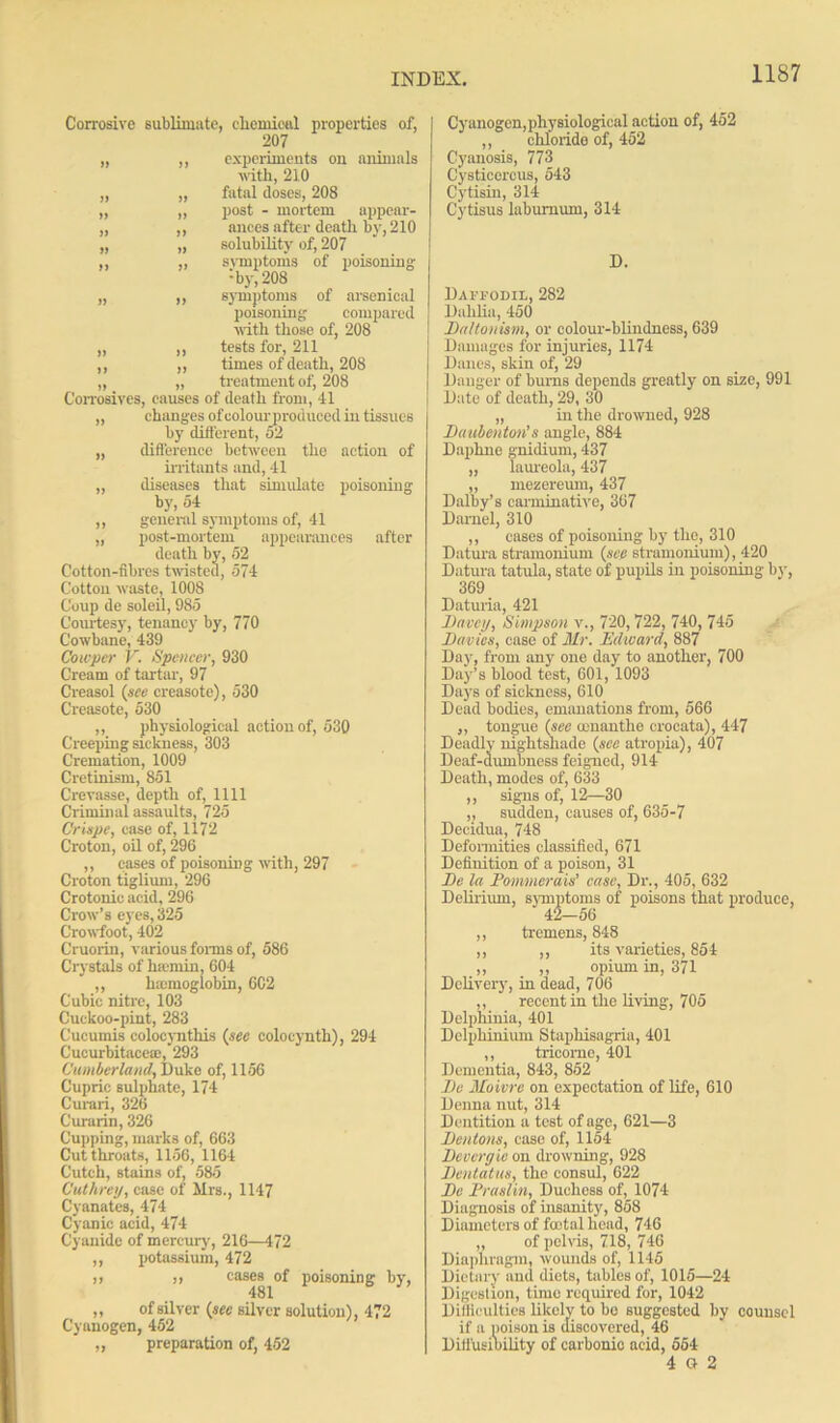 Corrosive sublimate, chemical properties of, 207 „ ,, experiments on animals with, 210 „ „ fatal doses, 208 „ „ post - mortem appear- „ ,, ances after death by, 210 „ „ solubility of, 207 ,, „ symptoms of poisoning ‘•by, 208 „ „ symptoms of arsenical poisoning compared with those of, 208 „ ,, tests for, 211 ,, ,, times of death, 208 „ „ treatment of, 208 Corrosives, causes of death from, 41 „ changes of colourproduced in tissues by different, 52 „ difl'erence between the action of irritants and, 41 „ diseases that simulate poisoning by, 54 ,, general symptoms of, 41 „ post-mortem appearances after death by, 52 Cotton-fibres twisted, 574 Cotton waste, 1008 Coup de soleil, 985 Courtesy, tenancy by, 770 Cowbane, 439 Cotcper V. Spencer, 930 Cream of tartar, 97 Creasol (see creasote), 530 Creasote, 530 ,, physiological action of, 530 Creeping sickness, 303 Cremation, 1009 Cretinism, 851 Crevasse, depth of, 1111 Criminal assaults, 725 C'riape, ease of, 1172 Croton, oil of, 296 ,, cases of poisoning with, 297 Croton tiglium, 296 Crotonic acid, 296 Crow’s eyes, 325 Crowfoot, 402 Cruorin, various forms of, 586 Crystals of hsemin, 604 ,, hemoglobin, 6C2 Cubic nitre, 103 Cuckoo-pint, 283 Cucumis eolocynthis (see coloeyntli), 294 Cucurbitacea:,‘293 Cumberland, Duke of, 1156 Cupric sulphate, 174 Curari, 326 Curarin, 326 Cupping, marks of, 663 Cutthroats, 1156, 1164 Cutch, stains of, 585 Cuthrey, case of Mrs., 1147 Cyanates, 474 Cyanic acid, 474 Cyanide of mercury', 216—472 ,, potassium, 472 )> >» cases of poisoning by, 481 „ of silver (sec silver solution), 472 Cyanogen, 452 „ preparation of, 452 Cyanogen, physiological action of, 452 chloride of, 452 Cyanosis, 773 Cysticcrcus, 543 Cytisin, 314 Cytisus laburnum, 314 D. Daffodil, 282 Dahlia, 450 Daltonism, or colour-blindness, 639 Damages for injuries, 1174 Danes, skin of, 29 Danger of bums depends greatly on size, 991 Date of death, 29, 30 „ in the drowned, 928 Daubenton’s angle, 884 Daphne gnidium, 437 „ laureola, 437 „ mezereum, 437 Dalby’s carminative, 367 Daniel, 310 ,, cases of poisoning by the, 310 Datura stramonium (see stramonium), 420 Datura tatula, state of pupils in poisoning by, 369 Daturia, 421 Davcy, Simpson v., 720,722, 740, 745 Davies, case of Mr. Edward, 887 Day, from any one day to another, 700 Day’s blood test, 601, 1093 Days of sickness, 610 Dead bodies, emanations from, 566 ,, tongue (see oenanthe crocata), 447 Deadly nightshade (see atropia), 407 Deaf-dumbncss feigned, 914 Death, modes of, 633 ,, signs of, 12—30 „ sudden, causes of, 635-7 Decidua, 748 Deformities classified, 671 Definition of a poison, 31 De la Pommerais’ case, Dr., 405, 632 Delirium, symptoms of poisons that produce, ,, tremens, 848 ,, ,, its varieties, 854 ,, ,, opium in, 371 Delivery, in dead, 706 ,, recent in the living, 705 Delphinia, 401 Delphinium Staphisagria, 401 ,, tricomo, 401 Dementia, 843, 852 Do Moivre on expectation of life, 610 Denna nut, 314 Dentition a test of ago, 621—3 Dentons, case of, 1154 Devergie on drowning, 928 Dcntatus, the consul, 622 Do Praslin, Duchess of, 1074 Diagnosis of insanity, 858 Diameters of total head, 746 „ of pelvis, 718, 746 Diaphragm, wounds of, 1145 Dietary and diets, tables of, 1015—24 Digestion, time required for, 1042 Difficulties likely to bo suggested by counsel if a poison is discovered, 46 Diffusioility of carbonic acid, 564 4 G 2