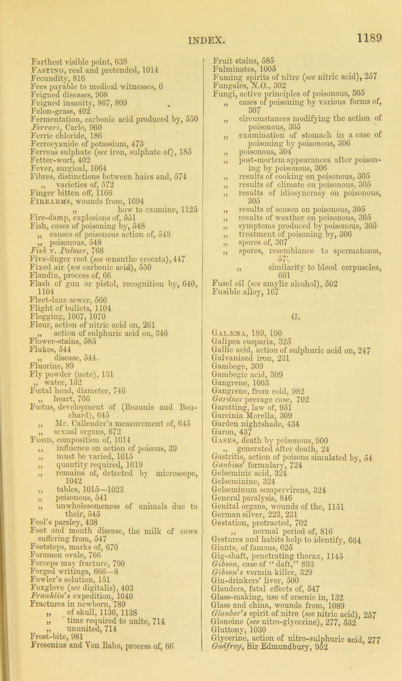 Farthest visible point, 638 Fasting, real and pretended, 1011 Fecundity, 816 Fees payable to medical witnesses, 6 Feigned diseases, 908 Feigned insanity, 867, 809 Felon-grass, 402 Fermentation, carbonic acid produced by, 550 Ferrari, Carlo, 960 Ferric chloride, 186 Ferrocyanide of potassium, 473 Ferrous sulphate {see iron, sulphate of), 185 Fetter-wort, 402 Fever, surgical, 1064 Fibres, distinctions between hairs and, 574 „ varieties of, 572 Finger bitten off, 1166 Firearms, wounds from, 1094 „ liow to examine, 1125 Fire-damp, explosions of, 551 Fish, cases of poisoning by, 548 „ causes of poisonous action of, 54S „ poisonous, 548 Fish v. Fa liner, 768 Five-finger root (see oonanthe crocata),447 Fixed air {see carbonic acid), 550 Flandiu, process of, 66 Flash of gun or pistol, recognition by, 640, 1104 Fleet-lane sewer, 566 Flight of bullets, 1104 Flogging, 1067, 1070 Flour, action of nitric acid on, 261 „ action of sulphuric acid on, 346 Flower-stains, 585 Flukes, 544 „ disease, 544. Fluorine, 89 Fly powder (note), 131 „ water, 152 Foetal head, diameter, 746 „ heart, 766 Foetus, development of (Bcaunis and Bou- chard), 645 „ Mr. CaUender’s measurement of, 645 „ sexual organs, 672 Food, composition of, 1014 ,, influence on action of poisons, 39 „ must be varied, 1015 „ quantity required, 1019 ,, remains of, detected by microscope, 1042 „ tables, 1015—1023 „ poisonous, 541 „ unwholesomeness of animals due to their, 545 Fool’s parsley, 438 Foot and mouth disease, the milk of cows suffering from, 547 Footsteps, marks of, 670 Foramen ovale, 766 Forceps may fracture, 790 Forged writings, 666—8 Fowler’s solution, 151 Foxglove {sec digitalis), 403 Franklin’s expedition, 1040 Fractures in newborn, 789 „ of skull, 1136, 1138 „ ' time required to unite, 714 „ ununited, 714 Frost-bite, 981 Fresenius and Von Babo, process of, 66 | Fruit stains, 585 Fulminates, 1005 Fuming spirits of nitre {see nitric acid), 257 Fungales, N.O., 302 Fungi, active principles of poisonous, 305 „ cases of poisoning by various forms of, 307 „ circumstances modifying the action of poisonous, 305 „ examination of stomach in a case of poisoning by poisonous, 306 „ poisonous, 304 „ post-mortem appearances after poison- ing by poisonous, 306 „ results of cooking on poisonous, 305 „ results of climate on poisonous, 305 „ results of idiosyncrasy on poisonous, 305 „ results of season on poisonous, 305 „ results of weather on poisonous, 305 „ symptoms produced by poisonous, 305 „ treatment of poisoning by, 306 „ spores of, 307 ,, spores, resemblance to spermatozoa, 57'- „ similarity to blood corpuscles, 601 Fusel oil {see amylic alcohol), 502 Fusible alloy, 167 G. Galjena, 189, 190 Galipea cusparia, 325 Gallic acid, action of sulphuric acid on, 247 Galvanized iron, 231 Gamboge, 309 Gambogic acid, 309 Gangrene, 1063 Gangrene, from cold, 982 Gardner peerage case, 702 Garotting, law of, 951 Garcinia Morelia, 309 Garden nightshade, 434 Garon, 437 Gases, death by poisonous, 900 ,, generated after death, 24 Gastritis, action of poisons simulated by, 54 Gait bins’ formulary, 724 Gelseminic acid, 324 Gelseminiue, 324 Gelseminum sempervirens, 324 General paralysis, 846 Genital organs, wounds of the, 1151 German silver, 223, 231 Gestation, protracted, 702 ,, normal period of, 816 Gestures and habits help to identify, 664 Giants, of famous, 625 Gig-shaft, penetrating thorax, 1145 Gibson, case of “ daft,” 893 Gibson’s vermin killer, 329 Gin-drinkers’ liver, 500 Glanders, fatal effects of, 547 Glass-making, use of arsenic in, 132 Glass and china, wounds from, 1089 Glauber’s spirit of nitre {see nitric acid), 257 Glonoine {see nitro-glyeerine), 277, 532 Gluttony, 1030 Glycerine, action of nitro-sulphuric acid, 277 Godfrey, Sir. Edmundbury, 962